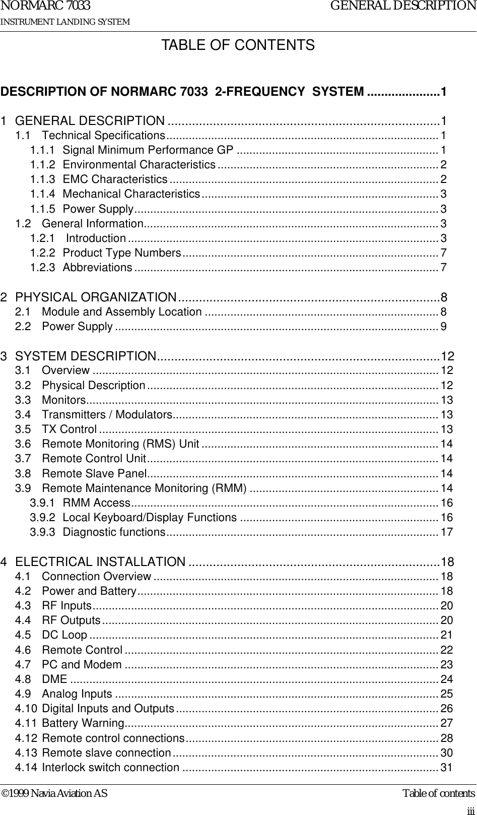 ©1999 Navia Aviation AS Table of contentsGENERAL DESCRIPTIONNORMARC 7033INSTRUMENT LANDING SYSTEMiiiTABLE OF CONTENTSDESCRIPTION OF NORMARC 7033  2-FREQUENCY  SYSTEM .....................11 GENERAL DESCRIPTION ..............................................................................11.1 Technical Specifications..................................................................................... 11.1.1 Signal Minimum Performance GP ...............................................................11.1.2 Environmental Characteristics ..................................................................... 21.1.3 EMC Characteristics .................................................................................... 21.1.4 Mechanical Characteristics..........................................................................31.1.5 Power Supply...............................................................................................31.2 General Information............................................................................................ 31.2.1  Introduction.................................................................................................31.2.2 Product Type Numbers................................................................................71.2.3 Abbreviations ............................................................................................... 72 PHYSICAL ORGANIZATION...........................................................................82.1 Module and Assembly Location .........................................................................82.2 Power Supply .....................................................................................................93 SYSTEM DESCRIPTION.................................................................................123.1 Overview ............................................................................................................ 123.2 Physical Description........................................................................................... 123.3 Monitors.............................................................................................................. 133.4 Transmitters / Modulators...................................................................................133.5 TX Control .......................................................................................................... 133.6 Remote Monitoring (RMS) Unit .......................................................................... 143.7 Remote Control Unit........................................................................................... 143.8 Remote Slave Panel........................................................................................... 143.9 Remote Maintenance Monitoring (RMM) ...........................................................143.9.1 RMM Access................................................................................................163.9.2 Local Keyboard/Display Functions ..............................................................163.9.3 Diagnostic functions.....................................................................................174 ELECTRICAL INSTALLATION ........................................................................184.1 Connection Overview .........................................................................................184.2 Power and Battery..............................................................................................184.3 RF Inputs............................................................................................................204.4 RF Outputs......................................................................................................... 204.5 DC Loop ............................................................................................................. 214.6 Remote Control .................................................................................................. 224.7 PC and Modem ..................................................................................................234.8 DME ................................................................................................................... 244.9 Analog Inputs .....................................................................................................254.10 Digital Inputs and Outputs..................................................................................264.11 Battery Warning.................................................................................................. 274.12 Remote control connections...............................................................................284.13 Remote slave connection................................................................................... 304.14 Interlock switch connection ................................................................................31