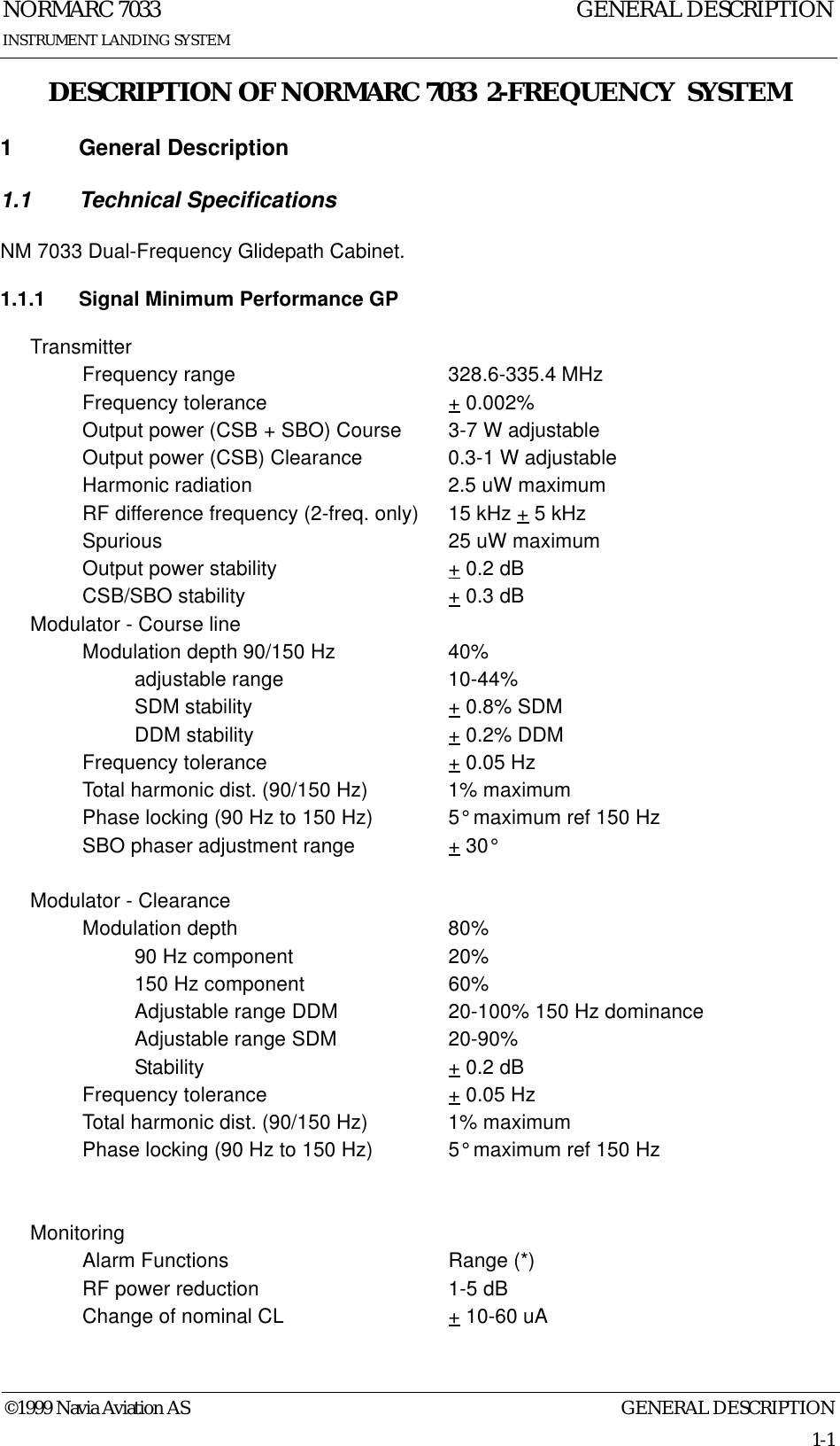 GENERAL DESCRIPTIONNORMARC 70331-1©1999 Navia Aviation ASINSTRUMENT LANDING SYSTEMGENERAL DESCRIPTIONDESCRIPTION OF NORMARC 7033  2-FREQUENCY  SYSTEM1 General Description1.1 Technical SpecificationsNM 7033 Dual-Frequency Glidepath Cabinet.1.1.1 Signal Minimum Performance GPTransmitterFrequency range 328.6-335.4 MHzFrequency tolerance + 0.002%Output power (CSB + SBO) Course 3-7 W adjustableOutput power (CSB) Clearance 0.3-1 W adjustableHarmonic radiation 2.5 uW maximumRF difference frequency (2-freq. only) 15 kHz + 5 kHzSpurious 25 uW maximumOutput power stability + 0.2 dBCSB/SBO stability + 0.3 dBModulator - Course lineModulation depth 90/150 Hz 40%adjustable range 10-44%SDM stability + 0.8% SDMDDM stability + 0.2% DDMFrequency tolerance + 0.05 HzTotal harmonic dist. (90/150 Hz) 1% maximumPhase locking (90 Hz to 150 Hz) 5° maximum ref 150 HzSBO phaser adjustment range + 30°Modulator - ClearanceModulation depth 80%90 Hz component 20%150 Hz component 60%Adjustable range DDM 20-100% 150 Hz dominanceAdjustable range SDM 20-90%Stability + 0.2 dBFrequency tolerance + 0.05 HzTotal harmonic dist. (90/150 Hz) 1% maximumPhase locking (90 Hz to 150 Hz) 5° maximum ref 150 HzMonitoringAlarm Functions Range (*)RF power reduction 1-5 dBChange of nominal CL + 10-60 uA