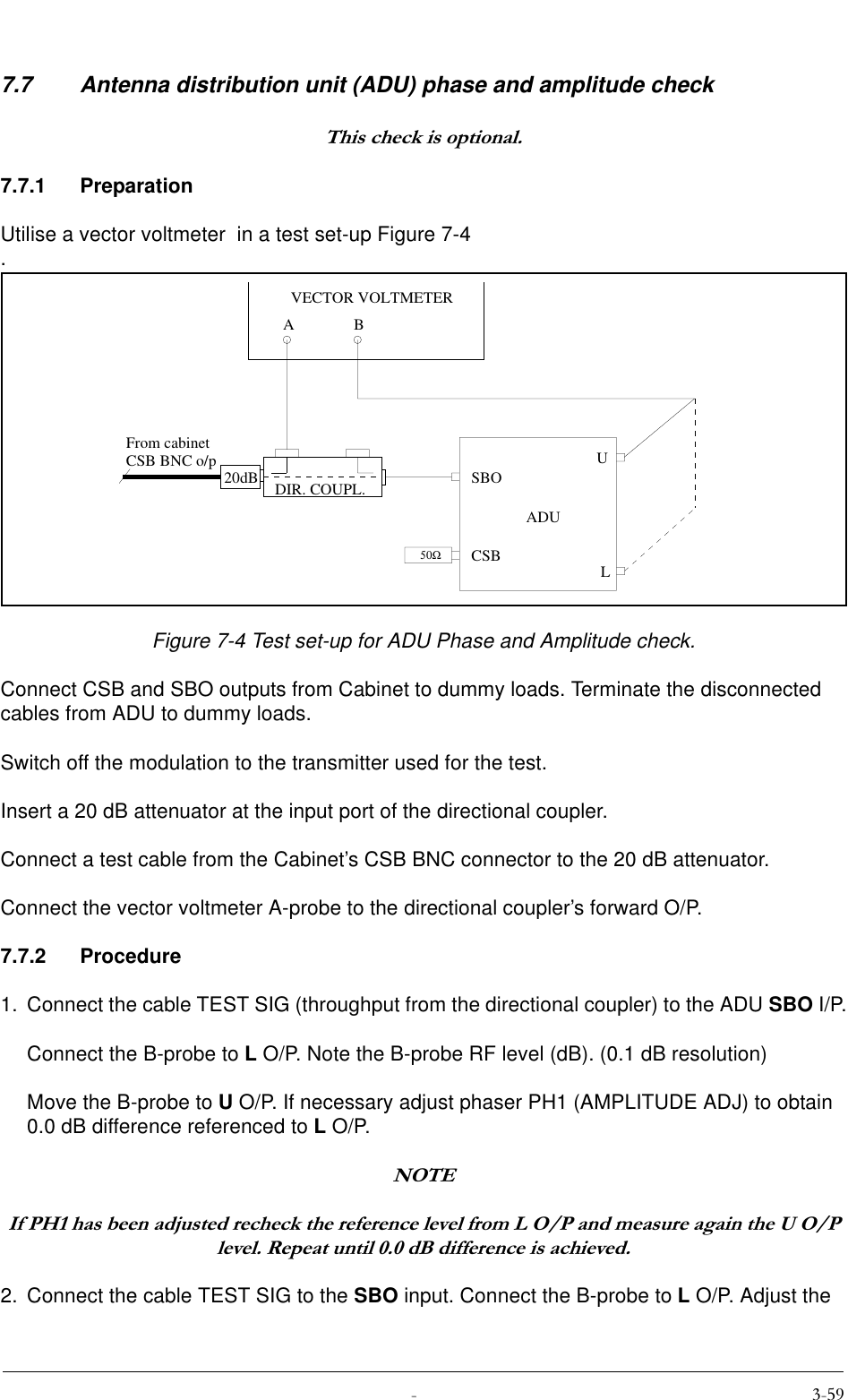  7.7 Antenna distribution unit (ADU) phase and amplitude check7KLVFKHFNLVRSWLRQDO7.7.1 PreparationUtilise a vector voltmeter  in a test set-up Figure 7-4 .Figure 7-4 Test set-up for ADU Phase and Amplitude check.Connect CSB and SBO outputs from Cabinet to dummy loads. Terminate the disconnected cables from ADU to dummy loads.Switch off the modulation to the transmitter used for the test.Insert a 20 dB attenuator at the input port of the directional coupler.Connect a test cable from the Cabinet’s CSB BNC connector to the 20 dB attenuator.Connect the vector voltmeter A-probe to the directional coupler’s forward O/P.7.7.2 Procedure1. Connect the cable TEST SIG (throughput from the directional coupler) to the ADU SBO I/P.Connect the B-probe to L O/P. Note the B-probe RF level (dB). (0.1 dB resolution)Move the B-probe to U O/P. If necessary adjust phaser PH1 (AMPLITUDE ADJ) to obtain 0.0 dB difference referenced to L O/P.127(,I3+KDVEHHQDGMXVWHGUHFKHFNWKHUHIHUHQFHOHYHOIURP/23DQGPHDVXUHDJDLQWKH823OHYHO5HSHDWXQWLOG%GLIIHUHQFHLVDFKLHYHG2. Connect the cable TEST SIG to the SBO input. Connect the B-probe to L O/P. Adjust the 20dBABVECTOR VOLTMETERFrom cabinetCSB BNC o/p50ΩADUSBOCSBULDIR. COUPL.