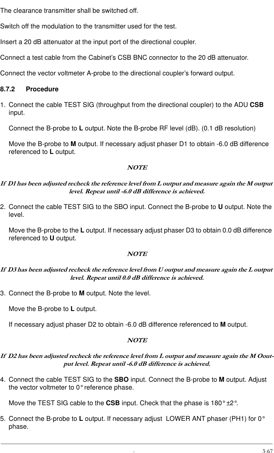  The clearance transmitter shall be switched off.Switch off the modulation to the transmitter used for the test.Insert a 20 dB attenuator at the input port of the directional coupler.Connect a test cable from the Cabinet’s CSB BNC connector to the 20 dB attenuator.Connect the vector voltmeter A-probe to the directional coupler’s forward output.8.7.2 Procedure1. Connect the cable TEST SIG (throughput from the directional coupler) to the ADU CSB input.Connect the B-probe to L output. Note the B-probe RF level (dB). (0.1 dB resolution)Move the B-probe to M output. If necessary adjust phaser D1 to obtain -6.0 dB difference referenced to L output.127(,I&apos;KDVEHHQDGMXVWHGUHFKHFNWKHUHIHUHQFHOHYHOIURP/RXWSXWDQGPHDVXUHDJDLQWKH0RXWSXWOHYHO5HSHDWXQWLOG%GLIIHUHQFHLVDFKLHYHG2. Connect the cable TEST SIG to the SBO input. Connect the B-probe to U output. Note the level.Move the B-probe to the L output. If necessary adjust phaser D3 to obtain 0.0 dB difference referenced to U output.127(,I&apos;KDVEHHQDGMXVWHGUHFKHFNWKHUHIHUHQFHOHYHOIURP8RXWSXWDQGPHDVXUHDJDLQWKH/RXWSXWOHYHO5HSHDWXQWLOG%GLIIHUHQFHLVDFKLHYHG3. Connect the B-probe to M output. Note the level.Move the B-probe to L output.If necessary adjust phaser D2 to obtain -6.0 dB difference referenced to M output.127(,I&apos;KDVEHHQDGMXVWHGUHFKHFNWKHUHIHUHQFHOHYHOIURP/RXWSXWDQGPHDVXUHDJDLQWKH02RXWSXWOHYHO5HSHDWXQWLOG%GLIIHUHQFHLVDFKLHYHG4. Connect the cable TEST SIG to the SBO input. Connect the B-probe to M output. Adjust the vector voltmeter to 0° reference phase.Move the TEST SIG cable to the CSB input. Check that the phase is 180° ±2°.5. Connect the B-probe to L output. If necessary adjust  LOWER ANT phaser (PH1) for 0° phase.
