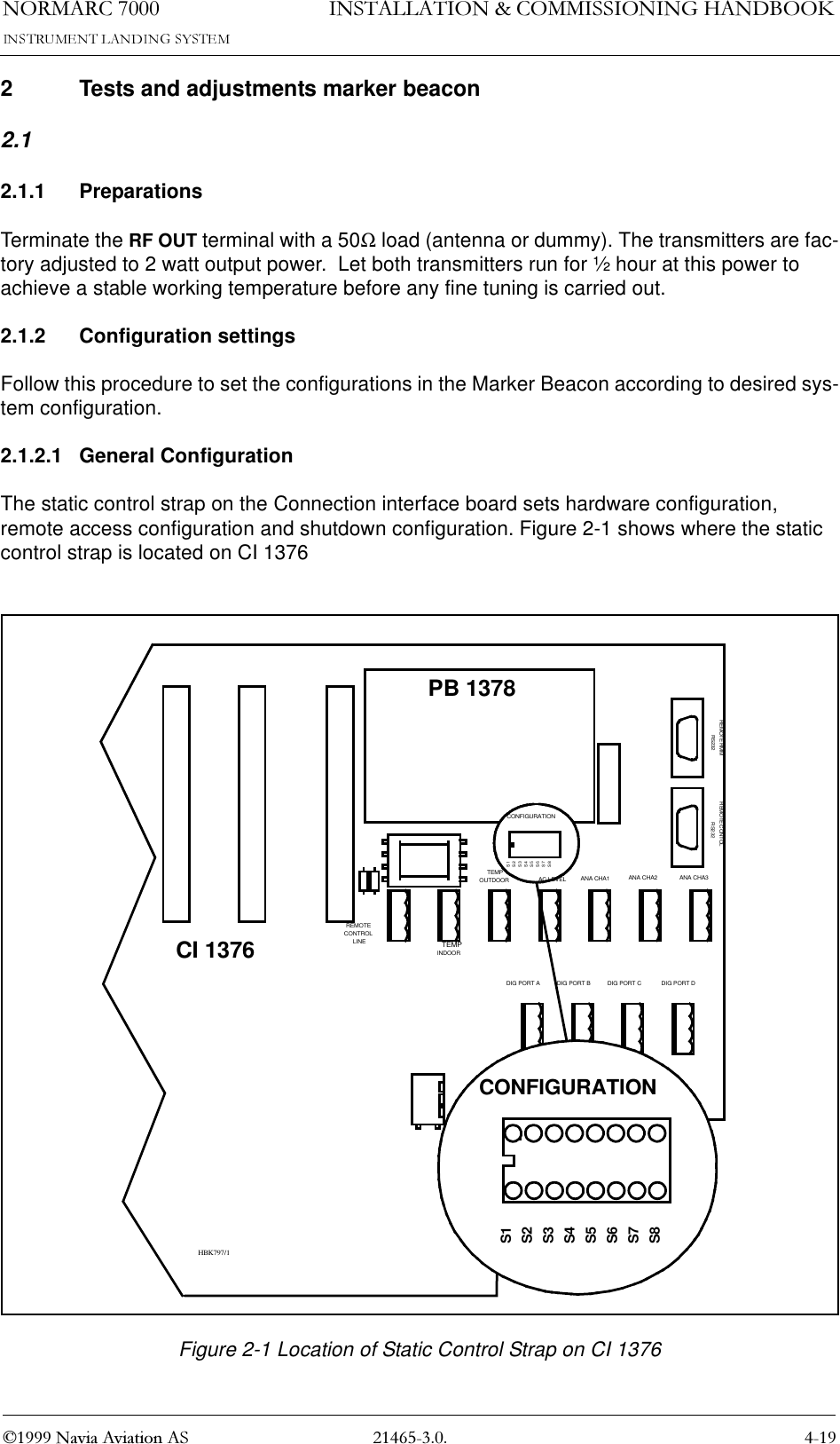 1250$5&amp; 1DYLD$YLDWLRQ$6,167$//$7,21&amp;200,66,21,1*+$1&apos;%22.2 Tests and adjustments marker beacon2.12.1.1 PreparationsTerminate the RF OUT terminal with a 50Ω load (antenna or dummy). The transmitters are fac-tory adjusted to 2 watt output power.  Let both transmitters run for ½ hour at this power to achieve a stable working temperature before any fine tuning is carried out.2.1.2 Configuration settingsFollow this procedure to set the configurations in the Marker Beacon according to desired sys-tem configuration.2.1.2.1 General ConfigurationThe static control strap on the Connection interface board sets hardware configuration, remote access configuration and shutdown configuration. Figure 2-1 shows where the static control strap is located on CI 1376Figure 2-1 Location of Static Control Strap on CI 1376DIG PORT A DIG PORT B DIG PORT C DIG PORT DCI 1376PB 1378REMOTECONTROLLINETEMPOUTDOORTEMPINDOORAC LEVEL ANA CHA1 ANA CHA2 ANA CHA3REMOTE RMMRS232REMOTE CONTOLRS232CONFIGURATIONS1S2S3S4S5S6S7S8CONFIGURATIONS1S2S3S4S5S6S7S8HBK797/1