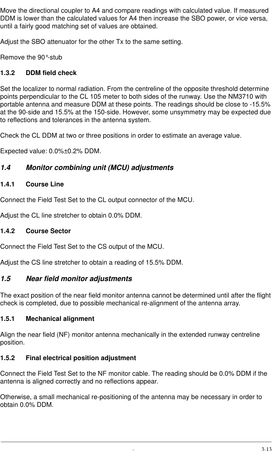  Move the directional coupler to A4 and compare readings with calculated value. If measured DDM is lower than the calculated values for A4 then increase the SBO power, or vice versa, until a fairly good matching set of values are obtained.Adjust the SBO attenuator for the other Tx to the same setting.Remove the 90°-stub1.3.2 DDM field checkSet the localizer to normal radiation. From the centreline of the opposite threshold determine  points perpendicular to the CL 105 meter to both sides of the runway. Use the NM3710 with portable antenna and measure DDM at these points. The readings should be close to -15.5% at the 90-side and 15.5% at the 150-side. However, some unsymmetry may be expected due to reflections and tolerances in the antenna system.Check the CL DDM at two or three positions in order to estimate an average value.Expected value: 0.0%±0.2% DDM.1.4 Monitor combining unit (MCU) adjustments1.4.1 Course LineConnect the Field Test Set to the CL output connector of the MCU.Adjust the CL line stretcher to obtain 0.0% DDM.1.4.2 Course SectorConnect the Field Test Set to the CS output of the MCU.Adjust the CS line stretcher to obtain a reading of 15.5% DDM.1.5 Near field monitor adjustmentsThe exact position of the near field monitor antenna cannot be determined until after the flight check is completed, due to possible mechanical re-alignment of the antenna array.1.5.1 Mechanical alignmentAlign the near field (NF) monitor antenna mechanically in the extended runway centreline position.1.5.2 Final electrical position adjustmentConnect the Field Test Set to the NF monitor cable. The reading should be 0.0% DDM if the antenna is aligned correctly and no reflections appear.Otherwise, a small mechanical re-positioning of the antenna may be necessary in order to obtain 0.0% DDM.