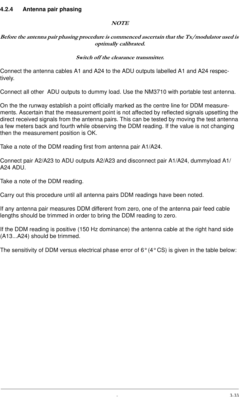  4.2.4 Antenna pair phasing127(%HIRUHWKHDQWHQQDSDLUSKDVLQJSURFHGXUHLVFRPPHQFHGDVFHUWDLQWKDWWKH7[PRGXODWRUXVHGLVRSWLPDOO\FDOLEUDWHG6ZLWFKRIIWKHFOHDUDQFHWUDQVPLWWHUConnect the antenna cables A1 and A24 to the ADU outputs labelled A1 and A24 respec-tively.Connect all other  ADU outputs to dummy load. Use the NM3710 with portable test antenna.On the the runway establish a point officially marked as the centre line for DDM measure-ments. Ascertain that the measurement point is not affected by reflected signals upsetting the direct received signals from the antenna pairs. This can be tested by moving the test antenna a few meters back and fourth while observing the DDM reading. If the value is not changing  then the measurement position is OK.Take a note of the DDM reading first from antenna pair A1/A24.Connect pair A2/A23 to ADU outputs A2/A23 and disconnect pair A1/A24, dummyload A1/A24 ADU.Take a note of the DDM reading.Carry out this procedure until all antenna pairs DDM readings have been noted.If any antenna pair measures DDM different from zero, one of the antenna pair feed cable lengths should be trimmed in order to bring the DDM reading to zero.If the DDM reading is positive (150 Hz dominance) the antenna cable at the right hand side (A13...A24) should be trimmed.The sensitivity of DDM versus electrical phase error of 6° (4° CS) is given in the table below: