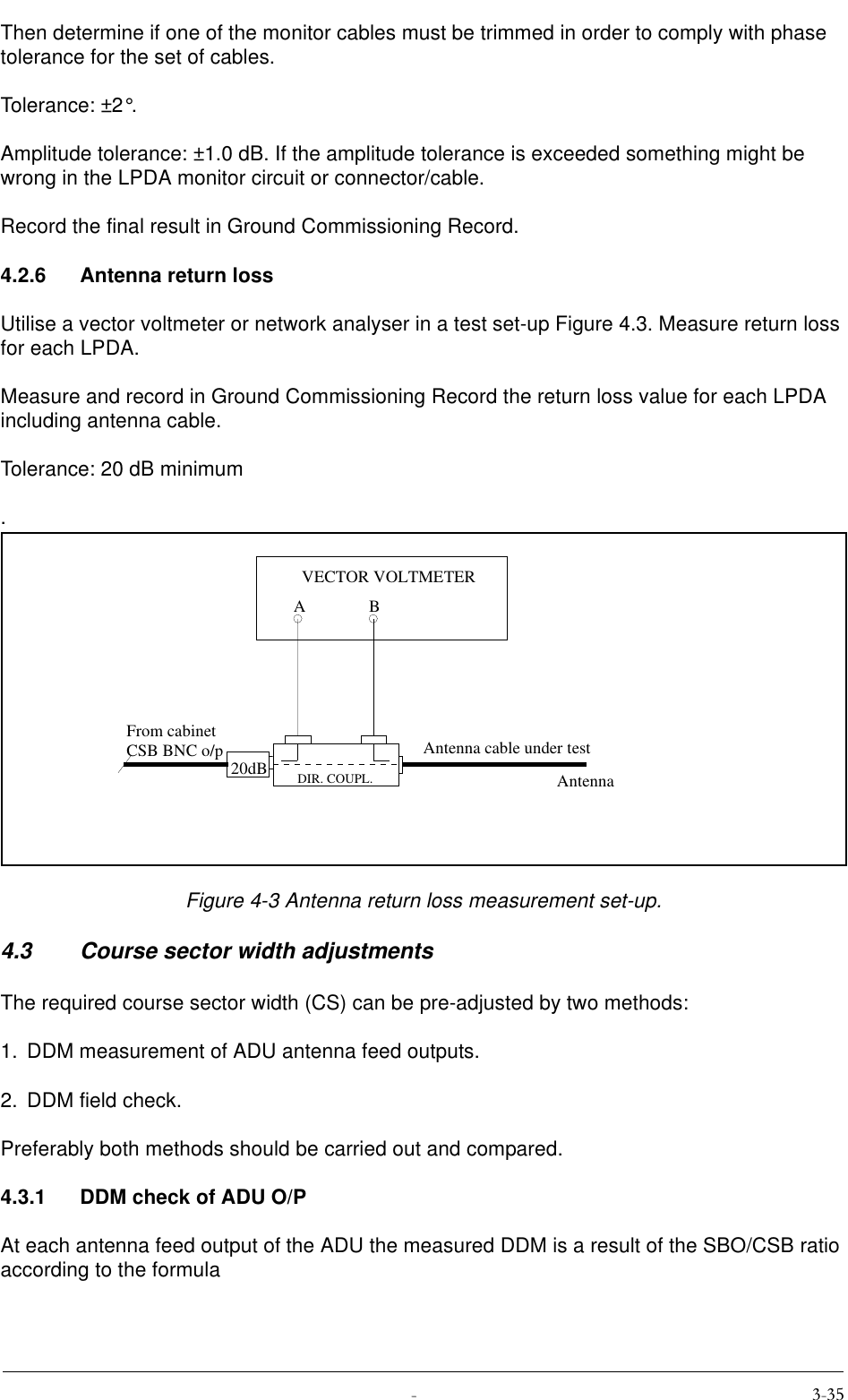  Then determine if one of the monitor cables must be trimmed in order to comply with phase tolerance for the set of cables.Tolerance: ±2°.Amplitude tolerance: ±1.0 dB. If the amplitude tolerance is exceeded something might be wrong in the LPDA monitor circuit or connector/cable.Record the final result in Ground Commissioning Record.4.2.6 Antenna return lossUtilise a vector voltmeter or network analyser in a test set-up Figure 4.3. Measure return loss for each LPDA.Measure and record in Ground Commissioning Record the return loss value for each LPDA including antenna cable.Tolerance: 20 dB minimum.Figure 4-3 Antenna return loss measurement set-up.4.3 Course sector width adjustmentsThe required course sector width (CS) can be pre-adjusted by two methods:1. DDM measurement of ADU antenna feed outputs.2. DDM field check.Preferably both methods should be carried out and compared.4.3.1 DDM check of ADU O/PAt each antenna feed output of the ADU the measured DDM is a result of the SBO/CSB ratio according to the formula20dBABVECTOR VOLTMETERFrom cabinetCSB BNC o/pDIR. COUPL.Antenna cable under testAntenna