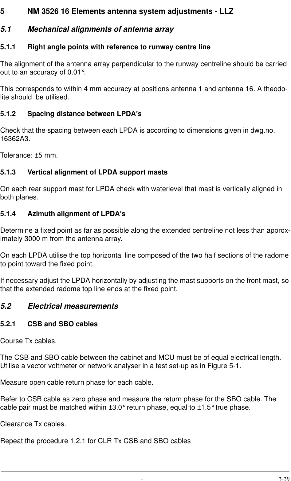  5 NM 3526 16 Elements antenna system adjustments - LLZ5.1 Mechanical alignments of antenna array5.1.1 Right angle points with reference to runway centre lineThe alignment of the antenna array perpendicular to the runway centreline should be carried out to an accuracy of 0.01°.This corresponds to within 4 mm accuracy at positions antenna 1 and antenna 16. A theodo-lite should  be utilised.5.1.2 Spacing distance between LPDA’sCheck that the spacing between each LPDA is according to dimensions given in dwg.no. 16362A3.Tolerance: ±5 mm.5.1.3 Vertical alignment of LPDA support mastsOn each rear support mast for LPDA check with waterlevel that mast is vertically aligned in both planes.5.1.4 Azimuth alignment of LPDA’sDetermine a fixed point as far as possible along the extended centreline not less than approx-imately 3000 m from the antenna array.On each LPDA utilise the top horizontal line composed of the two half sections of the radome to point toward the fixed point.If necessary adjust the LPDA horizontally by adjusting the mast supports on the front mast, so that the extended radome top line ends at the fixed point.5.2 Electrical measurements5.2.1 CSB and SBO cablesCourse Tx cables.The CSB and SBO cable between the cabinet and MCU must be of equal electrical length. Utilise a vector voltmeter or network analyser in a test set-up as in Figure 5-1.Measure open cable return phase for each cable.Refer to CSB cable as zero phase and measure the return phase for the SBO cable. The cable pair must be matched within ±3.0° return phase, equal to ±1.5° true phase.Clearance Tx cables.Repeat the procedure 1.2.1 for CLR Tx CSB and SBO cables