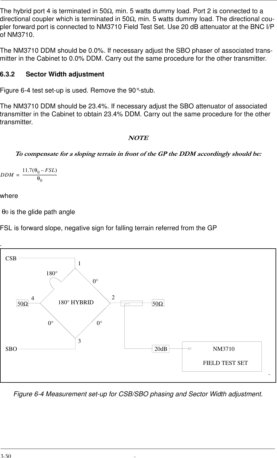 The hybrid port 4 is terminated in 50Ω, min. 5 watts dummy load. Port 2 is connected to a directional coupler which is terminated in 50Ω, min. 5 watts dummy load. The directional cou-pler forward port is connected to NM3710 Field Test Set. Use 20 dB attenuator at the BNC I/P of NM3710.The NM3710 DDM should be 0.0%. If necessary adjust the SBO phaser of associated trans-mitter in the Cabinet to 0.0% DDM. Carry out the same procedure for the other transmitter.6.3.2 Sector Width adjustmentFigure 6-4 test set-up is used. Remove the 90°-stub.The NM3710 DDM should be 23.4%. If necessary adjust the SBO attenuator of associated transmitter in the Cabinet to obtain 23.4% DDM. Carry out the same procedure for the other transmitter.127(7RFRPSHQVDWHIRUDVORSLQJWHUUDLQLQIURQWRIWKH*3WKH&apos;&apos;0DFFRUGLQJO\VKRXOGEHwhere θ0 is the glide path angleFSL is forward slope, negative sign for falling terrain referred from the GP.Figure 6-4 Measurement set-up for CSB/SBO phasing and Sector Width adjustment.DDM 11.7 θ0FSL–()θ0--------------------------------------=12340°0°0°180°180° HYBRID50Ω 50ΩCSBSBO 20dB NM3710FIELD TEST SET