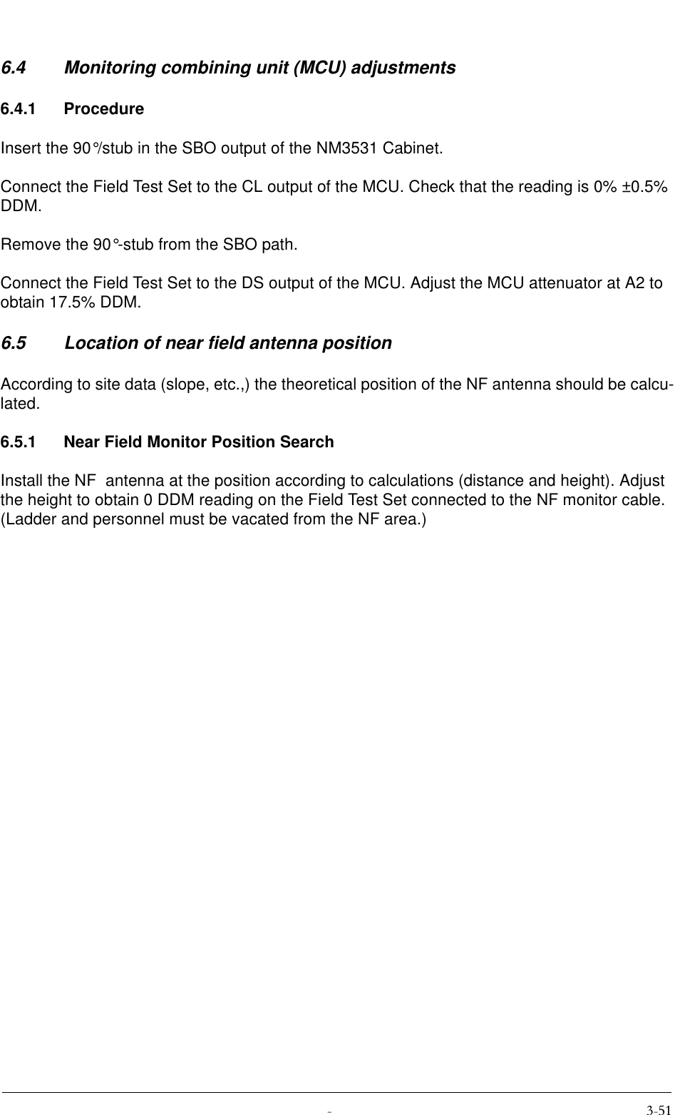  6.4 Monitoring combining unit (MCU) adjustments6.4.1 ProcedureInsert the 90°/stub in the SBO output of the NM3531 Cabinet.Connect the Field Test Set to the CL output of the MCU. Check that the reading is 0% ±0.5% DDM.Remove the 90°-stub from the SBO path.Connect the Field Test Set to the DS output of the MCU. Adjust the MCU attenuator at A2 to obtain 17.5% DDM.6.5 Location of near field antenna positionAccording to site data (slope, etc.,) the theoretical position of the NF antenna should be calcu-lated.6.5.1 Near Field Monitor Position SearchInstall the NF  antenna at the position according to calculations (distance and height). Adjust the height to obtain 0 DDM reading on the Field Test Set connected to the NF monitor cable. (Ladder and personnel must be vacated from the NF area.)