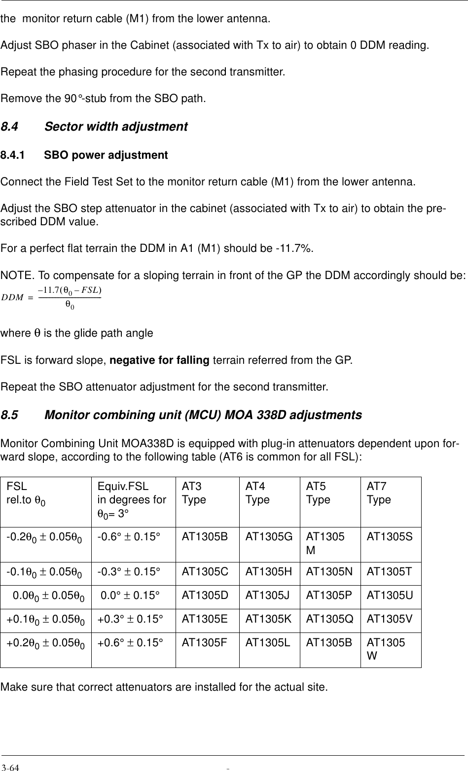 the  monitor return cable (M1) from the lower antenna.Adjust SBO phaser in the Cabinet (associated with Tx to air) to obtain 0 DDM reading.Repeat the phasing procedure for the second transmitter.Remove the 90°-stub from the SBO path.8.4 Sector width adjustment8.4.1 SBO power adjustmentConnect the Field Test Set to the monitor return cable (M1) from the lower antenna.Adjust the SBO step attenuator in the cabinet (associated with Tx to air) to obtain the pre-scribed DDM value.For a perfect flat terrain the DDM in A1 (M1) should be -11.7%.NOTE. To compensate for a sloping terrain in front of the GP the DDM accordingly should be:where θ is the glide path angleFSL is forward slope, negative for falling terrain referred from the GP.Repeat the SBO attenuator adjustment for the second transmitter.8.5 Monitor combining unit (MCU) MOA 338D adjustmentsMonitor Combining Unit MOA338D is equipped with plug-in attenuators dependent upon for-ward slope, according to the following table (AT6 is common for all FSL):Make sure that correct attenuators are installed for the actual site.FSL rel.to θ0Equiv.FSLin degrees for θ0= 3°AT3Type AT4Type AT5Type AT7Type-0.2θ0 ± 0.05θ0-0.6° ± 0.15°AT1305B AT1305G AT1305MAT1305S-0.1θ0 ± 0.05θ0-0.3° ± 0.15°AT1305C AT1305H AT1305N AT1305T  0.0θ0 ± 0.05θ0 0.0° ± 0.15°AT1305D AT1305J AT1305P AT1305U+0.1θ0 ± 0.05θ0+0.3° ± 0.15°AT1305E AT1305K AT1305Q AT1305V+0.2θ0 ± 0.05θ0+0.6° ± 0.15°AT1305F AT1305L AT1305B AT1305WDDM 11.7 θ0FSL–()–θ0-----------------------------------------=