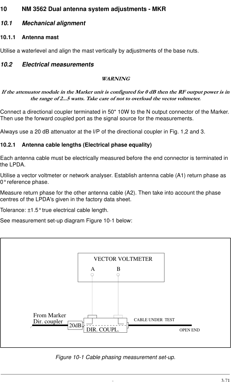  10 NM 3562 Dual antenna system adjustments - MKR10.1 Mechanical alignment10.1.1 Antenna mastUtilise a waterlevel and align the mast vertically by adjustments of the base nuts.10.2 Electrical measurements:$51,1*,IWKHDWWHQXDWRUPRGXOHLQWKH0DUNHUXQLWLVFRQILJXUHGIRUG%WKHQWKH5)RXWSXWSRZHULVLQWKHUDQJHRIZDWWV7DNHFDUHRIQRWWRRYHUORDGWKHYHFWRUYROWPHWHUConnect a directional coupler terminated in 50* 10W to the N output connector of the Marker. Then use the forward coupled port as the signal source for the measurements.Always use a 20 dB attenuator at the I/P of the directional coupler in Fig. 1,2 and 3.10.2.1 Antenna cable lengths (Electrical phase equality)Each antenna cable must be electrically measured before the end connector is terminated in the LPDA.Utilise a vector voltmeter or network analyser. Establish antenna cable (A1) return phase as 0° reference phase.Measure return phase for the other antenna cable (A2). Then take into account the phase centres of the LPDA&apos;s given in the factory data sheet. Tolerance: ±1.5° true electrical cable length.See measurement set-up diagram Figure 10-1 below: Figure 10-1 Cable phasing measurement set-up.20dBABVECTOR VOLTMETERCABLE UNDER  TESTOPEN ENDDIR. COUPL.From MarkerDir. coupler