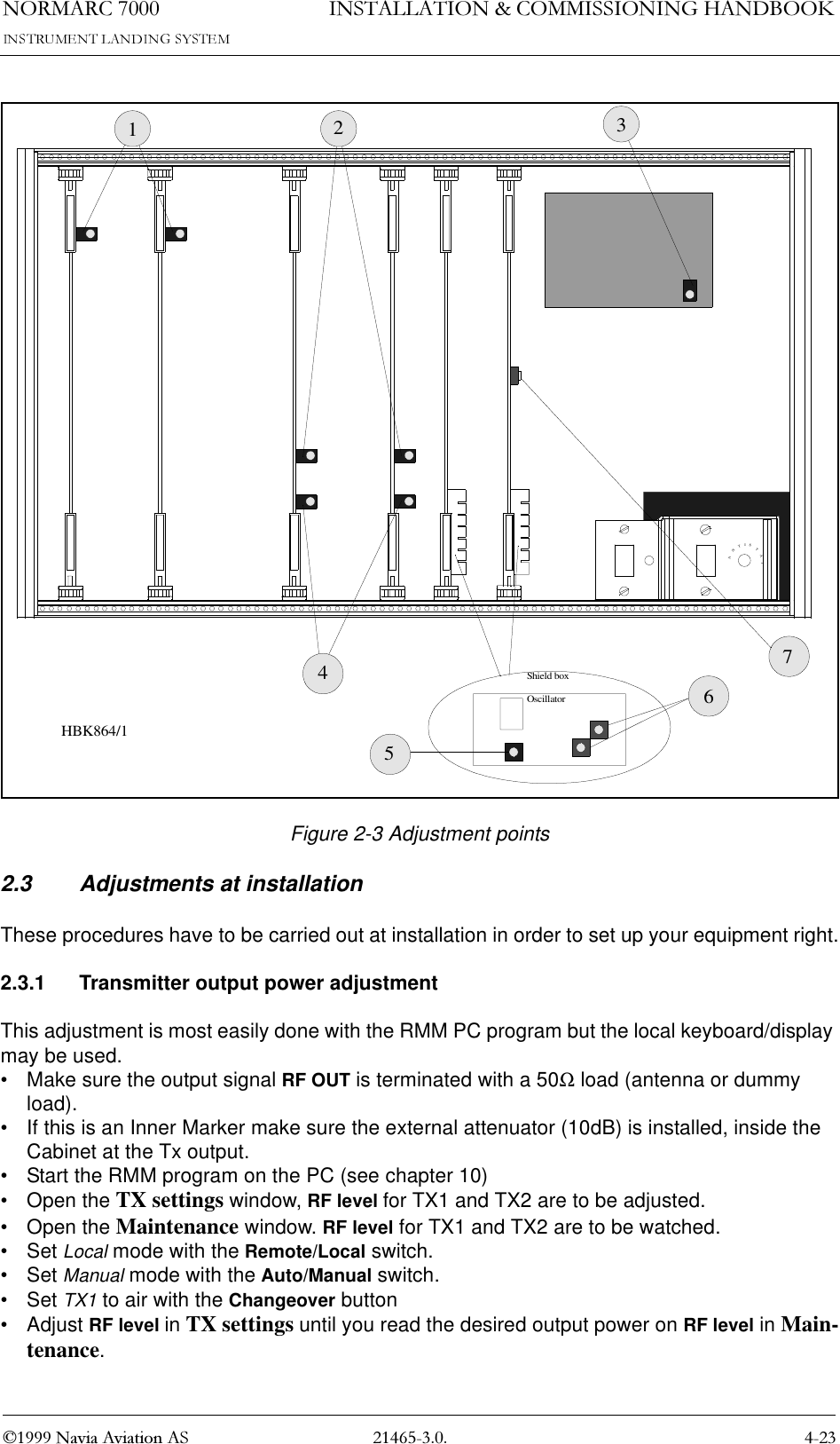 1250$5&amp; 1DYLD$YLDWLRQ$6,167$//$7,21&amp;200,66,21,1*+$1&apos;%22.Figure 2-3 Adjustment points2.3 Adjustments at installationThese procedures have to be carried out at installation in order to set up your equipment right.2.3.1 Transmitter output power adjustmentThis adjustment is most easily done with the RMM PC program but the local keyboard/display may be used.• Make sure the output signal RF OUT is terminated with a 50Ω load (antenna or dummy load).• If this is an Inner Marker make sure the external attenuator (10dB) is installed, inside the Cabinet at the Tx output.• Start the RMM program on the PC (see chapter 10)• Open the TX settings window, RF level for TX1 and TX2 are to be adjusted.• Open the Maintenance window. RF level for TX1 and TX2 are to be watched.•Set Local mode with the Remote/Local switch.•Set Manual mode with the Auto/Manual switch.•Set TX1 to air with the Changeover button•Adjust RF level in TX settings until you read the desired output power on RF level in Main-tenance.ANTISTATShield boxOscillator1234567HBK864/1