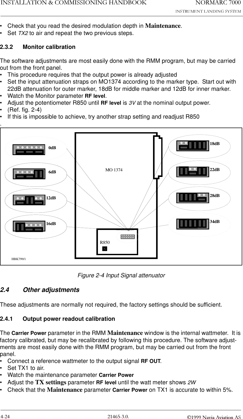 1250$5&amp;,167$//$7,21&amp;200,66,21,1*+$1&apos;%22. 1DYLD$YLDWLRQ$6• Check that you read the desired modulation depth in Maintenance.•Set TX2 to air and repeat the two previous steps.2.3.2 Monitor calibrationThe software adjustments are most easily done with the RMM program, but may be carried out from the front panel.• This procedure requires that the output power is already adjusted• Set the input attenuation straps on MO1374 according to the marker type.  Start out with 22dB attenuation for outer marker, 18dB for middle marker and 12dB for inner marker.• Watch the Monitor parameter RF level.• Adjust the potentiometer R850 until RF level is 3V at the nominal output power. • (Ref. fig. 2-4)• If this is impossible to achieve, try another strap setting and readjust R850.Figure 2-4 Input Signal attenuator2.4 Other adjustmentsThese adjustments are normally not required, the factory settings should be sufficient.2.4.1 Output power readout calibrationThe Carrier Power parameter in the RMM Maintenance window is the internal wattmeter.  It is factory calibrated, but may be recalibrated by following this procedure. The software adjust-ments are most easily done with the RMM program, but may be carried out from the front panel.• Connect a reference wattmeter to the output signal RF OUT.  • Set TX1 to air.• Watch the maintenance parameter Carrier Power• Adjust the TX settings parameter RF level until the watt meter shows 2W • Check that the Maintenance parameter Carrier Power on TX1 is accurate to within 5%.0dB6dB12dB16dBMO 137418dB22dBR85028dB34dBHBK799/1