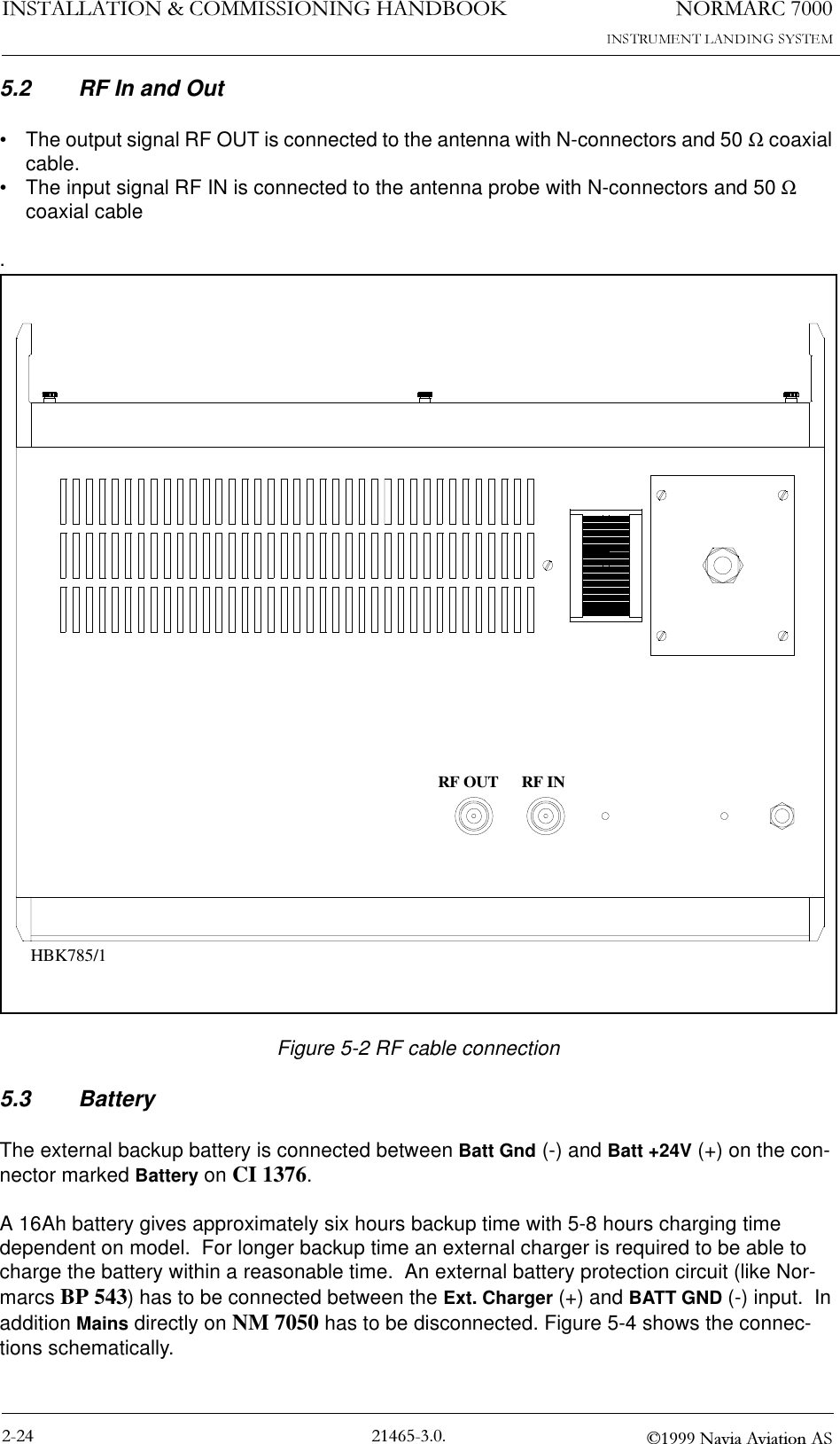 1250$5&amp;,167$//$7,21&amp;200,66,21,1*+$1&apos;%22. 1DYLD$YLDWLRQ$65.2 RF In and Out• The output signal RF OUT is connected to the antenna with N-connectors and 50 Ω coaxial cable.• The input signal RF IN is connected to the antenna probe with N-connectors and 50 Ω coaxial cable.Figure 5-2 RF cable connection5.3 BatteryThe external backup battery is connected between Batt Gnd (-) and Batt +24V (+) on the con-nector marked Battery on CI 1376.  A 16Ah battery gives approximately six hours backup time with 5-8 hours charging time dependent on model.  For longer backup time an external charger is required to be able to charge the battery within a reasonable time.  An external battery protection circuit (like Nor-marcs BP 543) has to be connected between the Ext. Charger (+) and BATT GND (-) input.  In addition Mains directly on NM 7050 has to be disconnected. Figure 5-4 shows the connec-tions schematically.RF OUT RF INHBK785/1