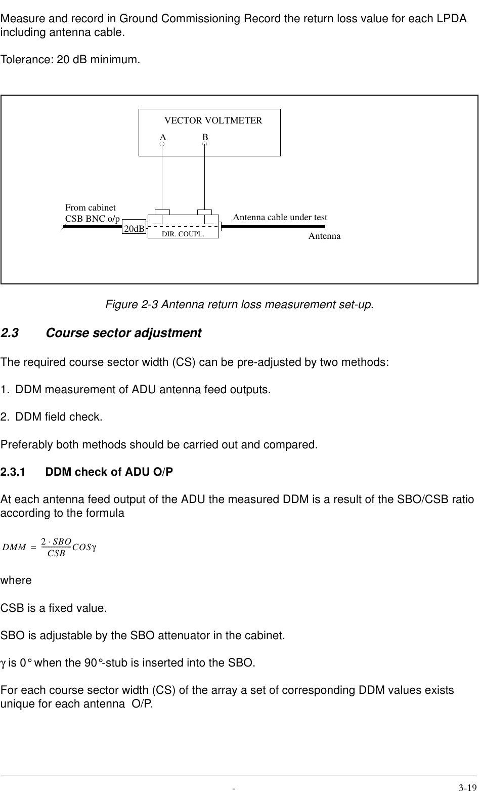  Measure and record in Ground Commissioning Record the return loss value for each LPDA including antenna cable.Tolerance: 20 dB minimum.Figure 2-3 Antenna return loss measurement set-up.2.3 Course sector adjustmentThe required course sector width (CS) can be pre-adjusted by two methods:1. DDM measurement of ADU antenna feed outputs.2. DDM field check.Preferably both methods should be carried out and compared.2.3.1 DDM check of ADU O/PAt each antenna feed output of the ADU the measured DDM is a result of the SBO/CSB ratio according to the formulawhereCSB is a fixed value.SBO is adjustable by the SBO attenuator in the cabinet.γ is 0° when the 90°-stub is inserted into the SBO.For each course sector width (CS) of the array a set of corresponding DDM values exists unique for each antenna  O/P.20dBABVECTOR VOLTMETERFrom cabinetCSB BNC o/pDIR. COUPL.Antenna cable under testAntennaDMM 2SBO⋅CSB-------------------COSγ=