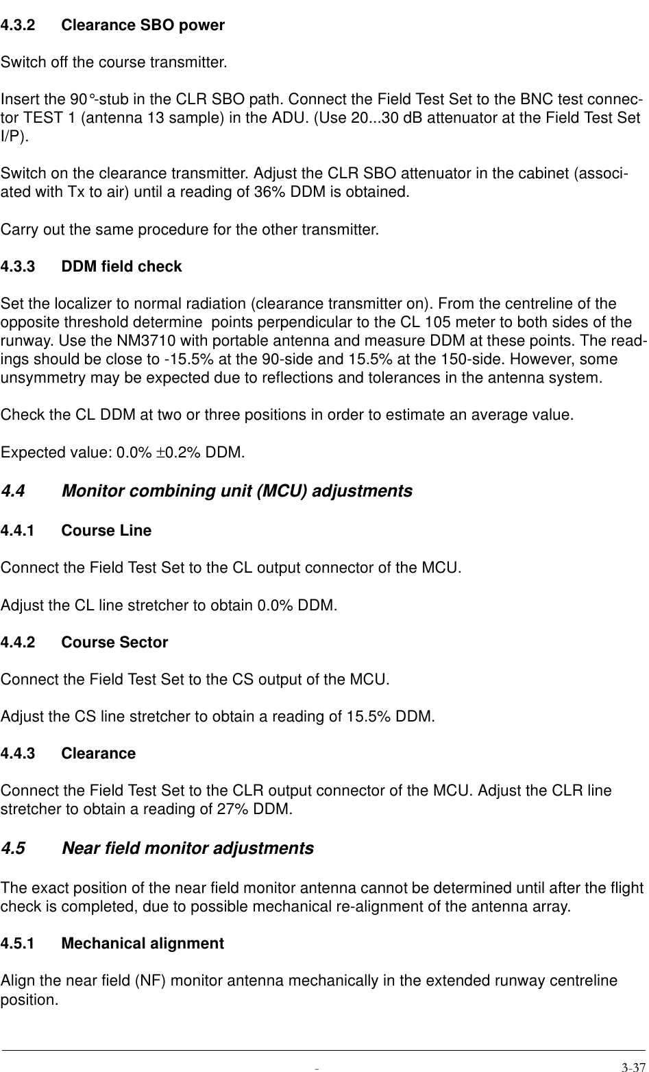  4.3.2 Clearance SBO powerSwitch off the course transmitter.Insert the 90°-stub in the CLR SBO path. Connect the Field Test Set to the BNC test connec-tor TEST 1 (antenna 13 sample) in the ADU. (Use 20...30 dB attenuator at the Field Test Set I/P).Switch on the clearance transmitter. Adjust the CLR SBO attenuator in the cabinet (associ-ated with Tx to air) until a reading of 36% DDM is obtained.Carry out the same procedure for the other transmitter.4.3.3 DDM field checkSet the localizer to normal radiation (clearance transmitter on). From the centreline of the opposite threshold determine  points perpendicular to the CL 105 meter to both sides of the runway. Use the NM3710 with portable antenna and measure DDM at these points. The read-ings should be close to -15.5% at the 90-side and 15.5% at the 150-side. However, some unsymmetry may be expected due to reflections and tolerances in the antenna system.Check the CL DDM at two or three positions in order to estimate an average value.Expected value: 0.0% ±0.2% DDM.4.4 Monitor combining unit (MCU) adjustments4.4.1 Course LineConnect the Field Test Set to the CL output connector of the MCU.Adjust the CL line stretcher to obtain 0.0% DDM.4.4.2 Course SectorConnect the Field Test Set to the CS output of the MCU.Adjust the CS line stretcher to obtain a reading of 15.5% DDM.4.4.3 ClearanceConnect the Field Test Set to the CLR output connector of the MCU. Adjust the CLR line stretcher to obtain a reading of 27% DDM.4.5 Near field monitor adjustmentsThe exact position of the near field monitor antenna cannot be determined until after the flight check is completed, due to possible mechanical re-alignment of the antenna array.4.5.1 Mechanical alignmentAlign the near field (NF) monitor antenna mechanically in the extended runway centreline position.