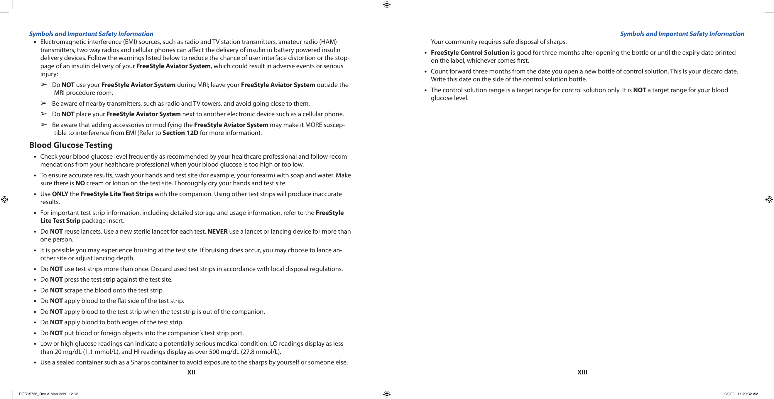 XIIXIIIElectromagnetic interference (EMI) sources, such as radio and TV station transmitters, amateur radio (HAM) •transmitters, two way radios and cellular phones can aect the delivery of insulin in battery powered insulin delivery devices. Follow the warnings listed below to reduce the chance of user interface distortion or the stop-page of an insulin delivery of your FreeStyle Aviator System, which could result in adverse events or serious injury:Do   ➢NOT use your FreeStyle Aviator System during MRI; leave your FreeStyle Aviator System outside the MRI procedure room.Be aware of nearby transmitters, such as radio and TV towers, and avoid going close to them.  ➢Do   ➢NOT place your FreeStyle Aviator System next to another electronic device such as a cellular phone.Be aware that adding accessories or modifying the   ➢FreeStyle Aviator System may make it MORE suscep-tible to interference from EMI (Refer to Section 12D for more information).Blood Glucose TestingCheck your blood glucose level frequently as recommended by your healthcare professional and follow recom-•mendations from your healthcare professional when your blood glucose is too high or too low.To ensure accurate results, wash your hands and test site (for example, your forearm) with soap and water. Make •sure there is NO cream or lotion on the test site. Thoroughly dry your hands and test site.Use • ONLY the FreeStyle Lite Test Strips with the companion. Using other test strips will produce inaccurate results.For important test strip information, including detailed storage and usage information, refer to the • FreeStyle Lite Test Strip package insert.Do • NOT reuse lancets. Use a new sterile lancet for each test. NEVER use a lancet or lancing device for more than one person.It is possible you may experience bruising at the test site. If bruising does occur, you may choose to lance an-•other site or adjust lancing depth.Do • NOT use test strips more than once. Discard used test strips in accordance with local disposal regulations.Do • NOT press the test strip against the test site.Do • NOT scrape the blood onto the test strip.Do • NOT apply blood to the at side of the test strip.Do • NOT apply blood to the test strip when the test strip is out of the companion.Do • NOT apply blood to both edges of the test strip.Do • NOT put blood or foreign objects into the companion’s test strip port.Low or high glucose readings can indicate a potentially serious medical condition. LO readings display as less •than 20 mg/dL (1.1 mmol/L), and HI readings display as over 500 mg/dL (27.8 mmol/L).Use a sealed container such as a Sharps container to avoid exposure to the sharps by yourself or someone else. •Your community requires safe disposal of sharps.FreeStyle Control Solution•  is good for three months after opening the bottle or until the expiry date printed on the label, whichever comes rst.Count forward three months from the date you open a new bottle of control solution. This is your discard date. •Write this date on the side of the control solution bottle.The control solution range is a target range for control solution only. It is • NOT a target range for your blood glucose level.Symbols and Important Safety Information Symbols and Important Safety InformationDOC15736_Rev-A-Man.indd   12-13 2/9/09   11:29:32 AM