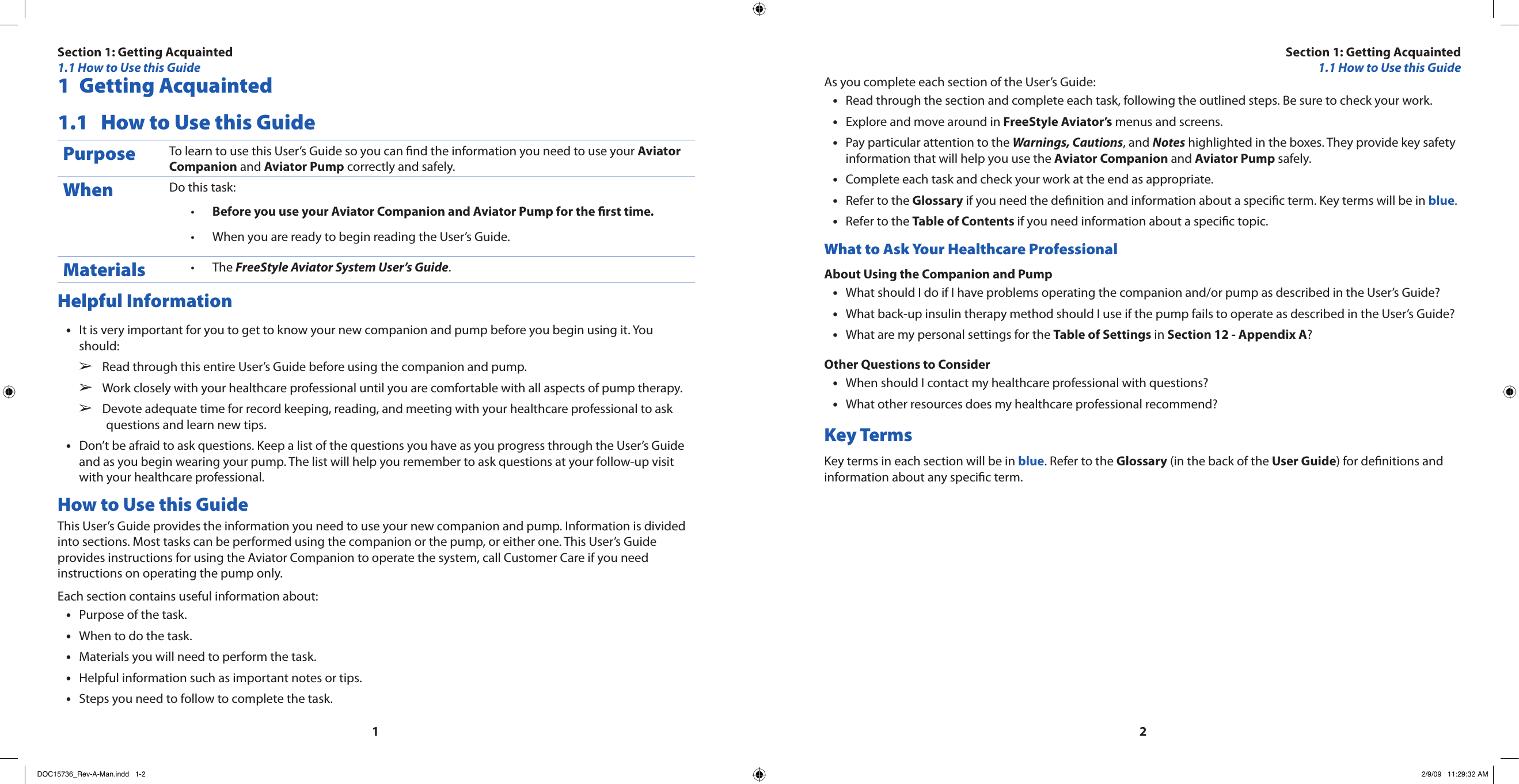 121  Getting Acquainted1.1  How to Use this GuidePurpose To learn to use this User’s Guide so you can nd the information you need to use your Aviator Companion and Aviator Pump correctly and safely.When Do this task:Before you use your Aviator Companion and Aviator Pump for the rst time.•When you are ready to begin reading the User’s Guide.•Materials The • FreeStyle Aviator System User’s Guide.Helpful InformationIt is very important for you to get to know your new companion and pump before you begin using it. You •should:Read through this entire User’s Guide before using the companion and pump.  ➢Work closely with your healthcare professional until you are comfortable with all aspects of pump therapy.  ➢Devote adequate time for record keeping, reading, and meeting with your healthcare professional to ask   ➢questions and learn new tips.Don’t be afraid to ask questions. Keep a list of the questions you have as you progress through the User’s Guide •and as you begin wearing your pump. The list will help you remember to ask questions at your follow-up visit with your healthcare professional.How to Use this GuideThis User’s Guide provides the information you need to use your new companion and pump. Information is divided into sections. Most tasks can be performed using the companion or the pump, or either one. This User’s Guide provides instructions for using the Aviator Companion to operate the system, call Customer Care if you need instructions on operating the pump only.Each section contains useful information about:Purpose of the task.•When to do the task.•Materials you will need to perform the task.•Helpful information such as important notes or tips.•Steps you need to follow to complete the task.•As you complete each section of the User’s Guide:Read through the section and complete each task, following the outlined steps. Be sure to check your work.•Explore and move around in • FreeStyle Aviator’s menus and screens.Pay particular attention to the • Warnings, Cautions, and Notes highlighted in the boxes. They provide key safety information that will help you use the Aviator Companion and Aviator Pump safely.Complete each task and check your work at the end as appropriate.•Refer to the • Glossary if you need the denition and information about a specic term. Key terms will be in blue.Refer to the • Table of Contents if you need information about a specic topic.What to Ask Your Healthcare ProfessionalAbout Using the Companion and PumpWhat should I do if I have problems operating the companion and/or pump as described in the User’s Guide?•What back-up insulin therapy method should I use if the pump fails to operate as described in the User’s Guide?•What are my personal settings for the • Table of Settings in Section 12 - Appendix A?Other Questions to ConsiderWhen should I contact my healthcare professional with questions?•What other resources does my healthcare professional recommend?•Key TermsKey terms in each section will be in blue. Refer to the Glossary (in the back of the User Guide) for denitions and information about any specic term.Section 1: Getting Acquainted1.1 How to Use this GuideSection 1: Getting Acquainted1.1 How to Use this GuideDOC15736_Rev-A-Man.indd   1-2 2/9/09   11:29:32 AM