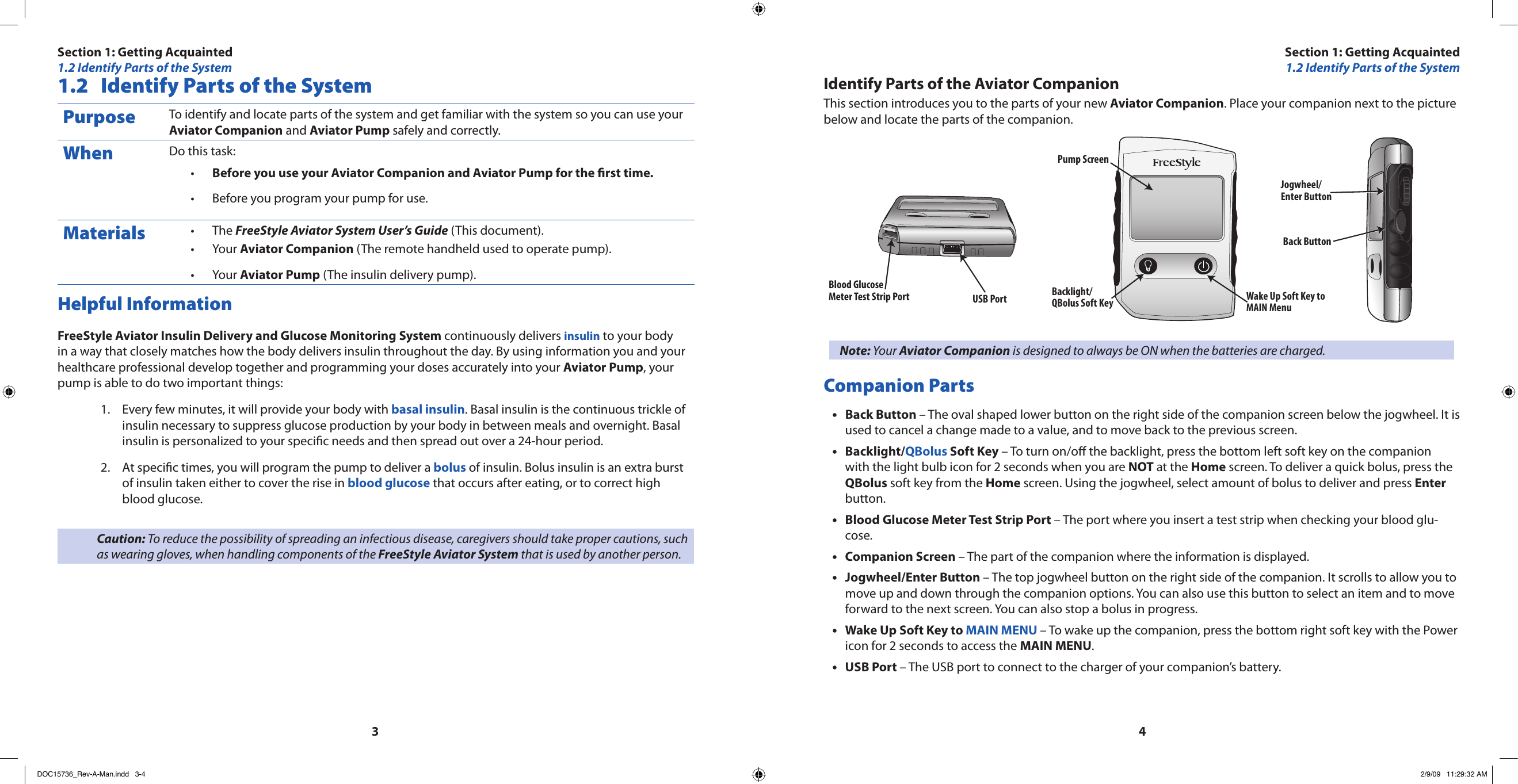 34Identify Parts of the Aviator CompanionThis section introduces you to the parts of your new Aviator Companion. Place your companion next to the picture below and locate the parts of the companion.Wake Up Soft Key toMAIN MenuBlood GlucoseMeter Test Strip PortPump ScreenBacklight/QBolus Soft KeyJogwheel/Enter ButtonBack ButtonUSB PortNote: Your Aviator Companion is designed to always be ON when the batteries are charged.Companion PartsBack Button • – The oval shaped lower button on the right side of the companion screen below the jogwheel. It is used to cancel a change made to a value, and to move back to the previous screen.Backlight/• QBolus Soft Key – To turn on/o the backlight, press the bottom left soft key on the companion with the light bulb icon for 2 seconds when you are NOT at the Home screen. To deliver a quick bolus, press the QBolus soft key from the Home screen. Using the jogwheel, select amount of bolus to deliver and press Enter button.Blood Glucose Meter Test Strip Port•  – The port where you insert a test strip when checking your blood glu-cose.Companion Screen•  – The part of the companion where the information is displayed.Jogwheel/Enter Button • – The top jogwheel button on the right side of the companion. It scrolls to allow you to move up and down through the companion options. You can also use this button to select an item and to move forward to the next screen. You can also stop a bolus in progress.Wake Up Soft Key to • MAIN MENU – To wake up the companion, press the bottom right soft key with the Power icon for 2 seconds to access the MAIN MENU.USB Port • – The USB port to connect to the charger of your companion’s battery. 1.2  Identify Parts of the SystemPurpose To identify and locate parts of the system and get familiar with the system so you can use your Aviator Companion and Aviator Pump safely and correctly.When Do this task:Before you use your Aviator Companion and Aviator Pump for the rst time.•Before you program your pump for use.•Materials The • FreeStyle Aviator System User’s Guide (This document).Your • Aviator Companion (The remote handheld used to operate pump).Your • Aviator Pump (The insulin delivery pump).Helpful InformationFreeStyle Aviator Insulin Delivery and Glucose Monitoring System continuously delivers insulin to your body in a way that closely matches how the body delivers insulin throughout the day. By using information you and your healthcare professional develop together and programming your doses accurately into your Aviator Pump, your pump is able to do two important things:Every few minutes, it will provide your body with 1.  basal insulin. Basal insulin is the continuous trickle of insulin necessary to suppress glucose production by your body in between meals and overnight. Basal insulin is personalized to your specic needs and then spread out over a 24-hour period.At specic times, you will program the pump to deliver a 2.  bolus of insulin. Bolus insulin is an extra burst of insulin taken either to cover the rise in blood glucose that occurs after eating, or to correct high blood glucose.Caution: To reduce the possibility of spreading an infectious disease, caregivers should take proper cautions, such as wearing gloves, when handling components of the FreeStyle Aviator System that is used by another person.Section 1: Getting Acquainted1.2 Identify Parts of the SystemSection 1: Getting Acquainted1.2 Identify Parts of the SystemDOC15736_Rev-A-Man.indd   3-4 2/9/09   11:29:32 AM