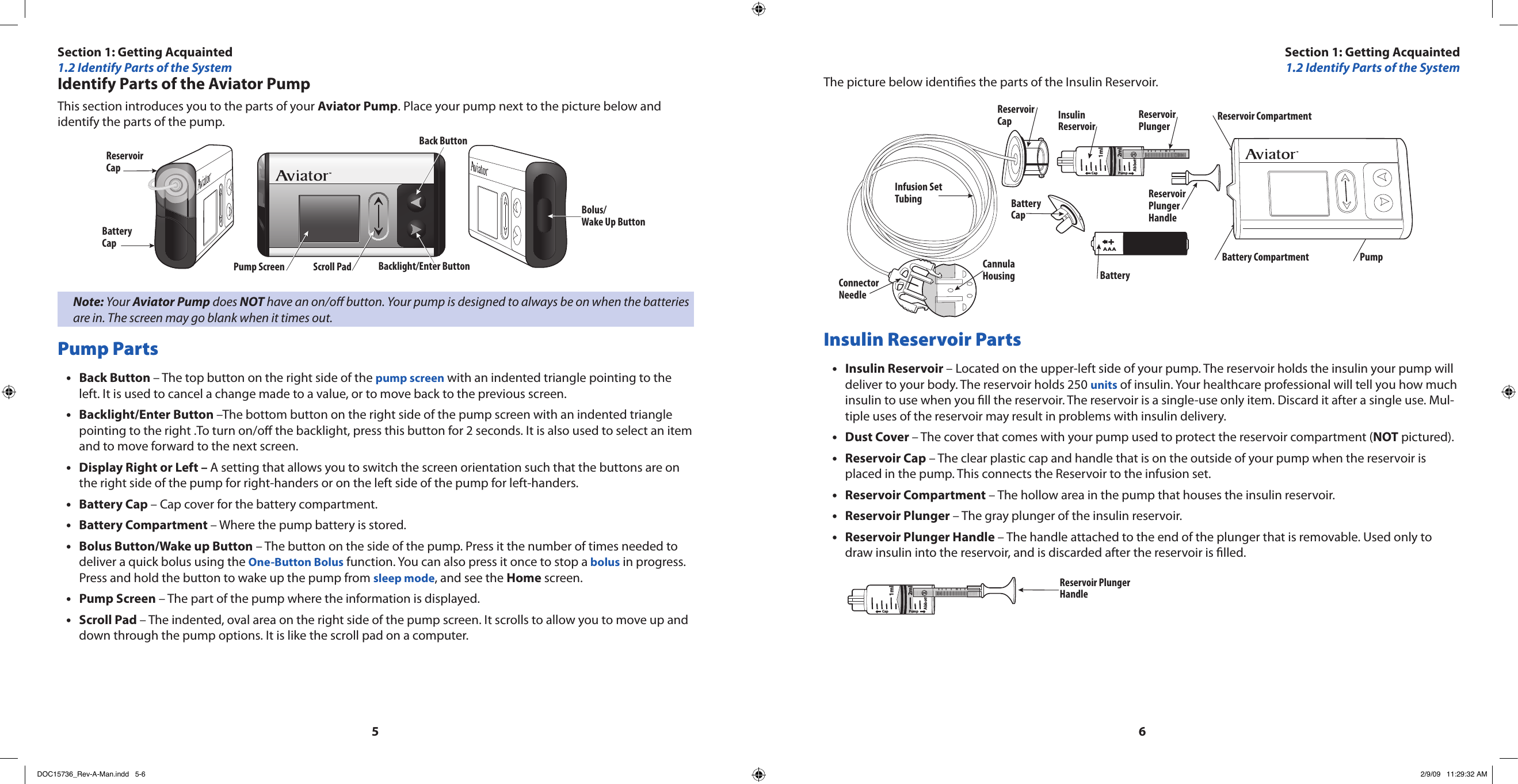 56Identify Parts of the Aviator PumpThis section introduces you to the parts of your Aviator Pump. Place your pump next to the picture below and identify the parts of the pump.Bolus/Wake Up ButtonReservoirCapBatteryCapPump Screen Scroll Pad Backlight/Enter ButtonBack ButtonNote: Your Aviator Pump does NOT have an on/o button. Your pump is designed to always be on when the batteries are in. The screen may go blank when it times out.Pump PartsBack Button • – The top button on the right side of the pump screen with an indented triangle pointing to the left. It is used to cancel a change made to a value, or to move back to the previous screen.Backlight/Enter Button • –The bottom button on the right side of the pump screen with an indented triangle pointing to the right .To turn on/o the backlight, press this button for 2 seconds. It is also used to select an item and to move forward to the next screen.Display Right or Left – • A setting that allows you to switch the screen orientation such that the buttons are on the right side of the pump for right-handers or on the left side of the pump for left-handers.Battery Cap • – Cap cover for the battery compartment.Battery Compartment • – Where the pump battery is stored.Bolus Button/Wake up Button•  – The button on the side of the pump. Press it the number of times needed to deliver a quick bolus using the One-Button Bolus function. You can also press it once to stop a bolus in progress. Press and hold the button to wake up the pump from sleep mode, and see the Home screen.Pump Screen•  – The part of the pump where the information is displayed.Scroll Pad • – The indented, oval area on the right side of the pump screen. It scrolls to allow you to move up and down through the pump options. It is like the scroll pad on a computer.The picture below identies the parts of the Insulin Reservoir.AAAAAACap PumpAbbott2ml1mlBatteryCapInfusion SetTubingCannulaHousingConnector NeedleBatteryBattery Compartment PumpReservoirCap InsulinReservoirReservoirPlungerReservoirPlungerHandleReservoir CompartmentInsulin Reservoir PartsInsulin Reservoir • – Located on the upper-left side of your pump. The reservoir holds the insulin your pump will deliver to your body. The reservoir holds 250 units of insulin. Your healthcare professional will tell you how much insulin to use when you ll the reservoir. The reservoir is a single-use only item. Discard it after a single use. Mul-tiple uses of the reservoir may result in problems with insulin delivery.Dust Cover • – The cover that comes with your pump used to protect the reservoir compartment (NOT pictured).Reservoir Cap•  – The clear plastic cap and handle that is on the outside of your pump when the reservoir is placed in the pump. This connects the Reservoir to the infusion set.Reservoir Compartment•  – The hollow area in the pump that houses the insulin reservoir.Reservoir Plunger•  – The gray plunger of the insulin reservoir.Reservoir Plunger Handle•  – The handle attached to the end of the plunger that is removable. Used only to draw insulin into the reservoir, and is discarded after the reservoir is lled.Cap PumpAbbott2ml1mlReservoir PlungerHandleSection 1: Getting Acquainted1.2 Identify Parts of the SystemSection 1: Getting Acquainted1.2 Identify Parts of the SystemDOC15736_Rev-A-Man.indd   5-6 2/9/09   11:29:32 AM