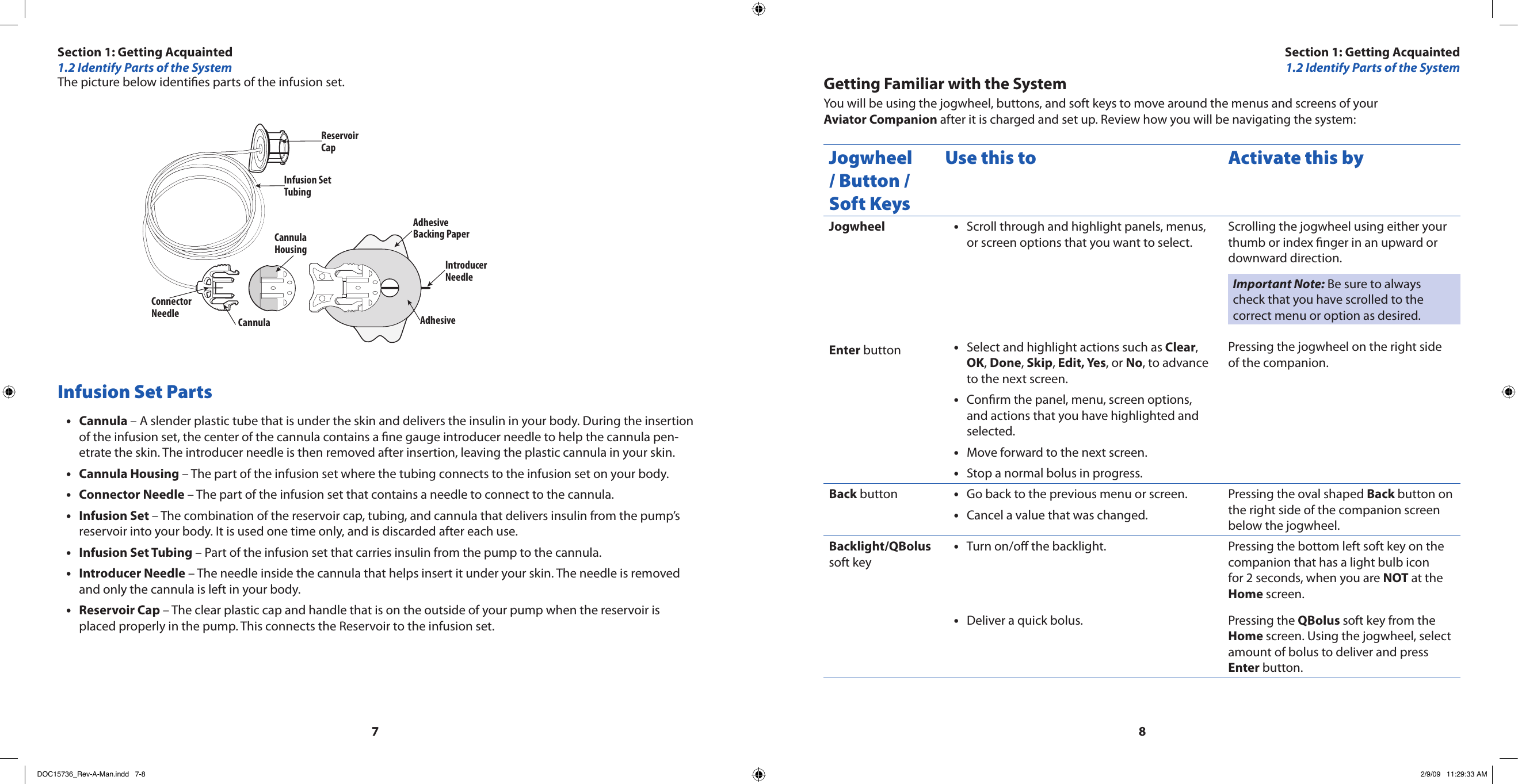 78The picture below identies parts of the infusion set.Reservoir CapInfusion Set TubingAdhesive Backing PaperIntroducerNeedleAdhesive CannulaHousingConnectorNeedle CannulaInfusion Set PartsCannula•  – A slender plastic tube that is under the skin and delivers the insulin in your body. During the insertion of the infusion set, the center of the cannula contains a ne gauge introducer needle to help the cannula pen-etrate the skin. The introducer needle is then removed after insertion, leaving the plastic cannula in your skin.Cannula Housing•  – The part of the infusion set where the tubing connects to the infusion set on your body.Connector•  Needle – The part of the infusion set that contains a needle to connect to the cannula.Infusion Set • – The combination of the reservoir cap, tubing, and cannula that delivers insulin from the pump’s reservoir into your body. It is used one time only, and is discarded after each use.Infusion Set Tubing•  – Part of the infusion set that carries insulin from the pump to the cannula.Introducer Needle•  – The needle inside the cannula that helps insert it under your skin. The needle is removed and only the cannula is left in your body.Reservoir Cap • – The clear plastic cap and handle that is on the outside of your pump when the reservoir is placed properly in the pump. This connects the Reservoir to the infusion set.Getting Familiar with the SystemYou will be using the jogwheel, buttons, and soft keys to move around the menus and screens of your Aviator Companion after it is charged and set up. Review how you will be navigating the system:Jogwheel / Button / Soft KeysUse this to Activate this byJogwheelEnter buttonScroll through and highlight panels, menus, •or screen options that you want to select.Select and highlight actions such as • Clear, OK, Done, Skip, Edit, Yes, or No, to advance to the next screen.Conrm the panel, menu, screen options, •and actions that you have highlighted and selected.Move forward to the next screen.•Stop a normal bolus in progress.•Scrolling the jogwheel using either your thumb or index nger in an upward or downward direction.Important Note: Be sure to always check that you have scrolled to the correct menu or option as desired.Pressing the jogwheel on the right side of the companion.Back button Go back to the previous menu or screen.•Cancel a value that was changed.•Pressing the oval shaped Back button on the right side of the companion screen below the jogwheel.Backlight/QBolus soft keyTurn on/o the backlight.•Deliver a quick bolus.•Pressing the bottom left soft key on the companion that has a light bulb icon for 2 seconds, when you are NOT at the Home screen.Pressing the QBolus soft key from the Home screen. Using the jogwheel, select amount of bolus to deliver and press Enter button.Section 1: Getting Acquainted1.2 Identify Parts of the SystemSection 1: Getting Acquainted1.2 Identify Parts of the SystemDOC15736_Rev-A-Man.indd   7-8 2/9/09   11:29:33 AM