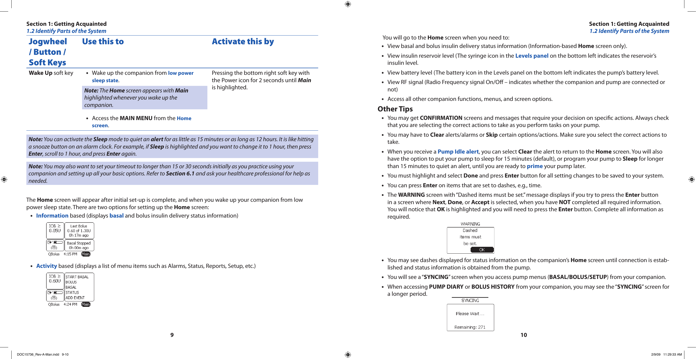 910Jogwheel / Button / Soft KeysUse this to Activate this byWake Up soft key Wake up the companion from • low power sleep state.Note: The Home screen appears with Main highlighted whenever you wake up the companion.Access the • MAIN MENU from the Home screen.Pressing the bottom right soft key with the Power icon for 2 seconds until Main is highlighted.Note: You can activate the Sleep mode to quiet an alert for as little as 15 minutes or as long as 12 hours. It is like hitting a snooze button on an alarm clock. For example, if Sleep is highlighted and you want to change it to 1 hour, then press Enter, scroll to 1 hour, and press Enter again.Note: You may also want to set your timeout to longer than 15 or 30 seconds initially as you practice using your companion and setting up all your basic options. Refer to Section 6.1 and ask your healthcare professional for help as needed.The Home screen will appear after initial set-up is complete, and when you wake up your companion from low power sleep state. There are two options for setting up the Home screen:Information•  based (displays basal and bolus insulin delivery status information)Activity•  based (displays a list of menu items such as Alarms, Status, Reports, Setup, etc.)You will go to the Home screen when you need to:View basal and bolus insulin delivery status information (Information-based • Home screen only).View insulin reservoir level (The syringe icon in the • Levels panel on the bottom left indicates the reservoir’s insulin level.View battery level (The battery icon in the Levels panel on the bottom left indicates the pump’s battery level.•View RF signal (Radio Frequency signal On/O – indicates whether the companion and pump are connected or •not)Access all other companion functions, menus, and screen options.•Other TipsYou may get • CONFIRMATION screens and messages that require your decision on specic actions. Always check that you are selecting the correct actions to take as you perform tasks on your pump.You may have to • Clear alerts/alarms or Skip certain options/actions. Make sure you select the correct actions to take.When you receive a • Pump Idle alert, you can select Clear the alert to return to the Home screen. You will also have the option to put your pump to sleep for 15 minutes (default), or program your pump to Sleep for longer than 15 minutes to quiet an alert, until you are ready to prime your pump later.You must highlight and select • Done and press Enter button for all setting changes to be saved to your system.You can press • Enter on items that are set to dashes, e.g., time.The • WARNING screen with “Dashed items must be set.” message displays if you try to press the Enter button in a screen where Next, Done, or Accept is selected, when you have NOT completed all required information. You will notice that OK is highlighted and you will need to press the Enter button. Complete all information as required.You may see dashes displayed for status information on the companion’s • Home screen until connection is estab-lished and status information is obtained from the pump.You will see a “• SYNCING” screen when you access pump menus (BASAL/BOLUS/SETUP) from your companion.When accessing • PUMP DIARY or BOLUS HISTORY from your companion, you may see the “SYNCING” screen for a longer period.Section 1: Getting Acquainted1.2 Identify Parts of the SystemSection 1: Getting Acquainted1.2 Identify Parts of the SystemDOC15736_Rev-A-Man.indd   9-10 2/9/09   11:29:33 AM