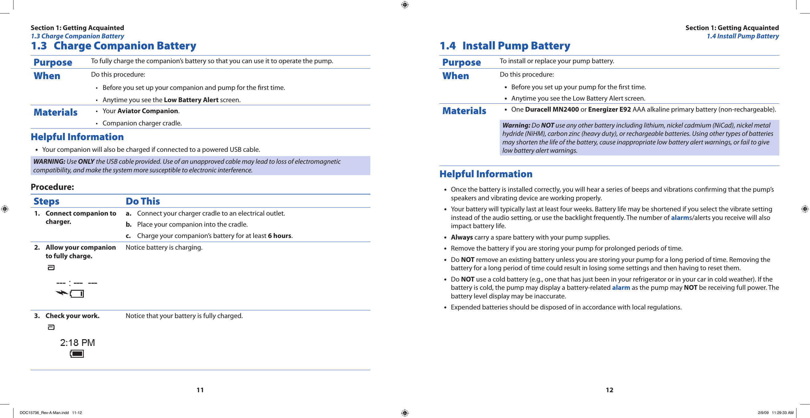 11121.3  Charge Companion BatteryPurpose To fully charge the companion’s battery so that you can use it to operate the pump.When Do this procedure:Before you set up your companion and pump for the rst time.•Anytime you see the • Low Battery Alert screen.Materials Your • Aviator Companion.Companion charger cradle.•Helpful InformationYour companion will also be charged if connected to a powered USB cable.•WARNING: Use ONLY the USB cable provided. Use of an unapproved cable may lead to loss of electromagnetic compatibility, and make the system more susceptible to electronic interference.Procedure:Steps Do ThisConnect companion to 1. charger.Connect your charger cradle to an electrical outlet.a. Place your companion into the cradle.b. Charge your companion’s battery for at least c.  6 hours.Allow your companion 2. to fully charge.Notice battery is charging.Check your work.3.  Notice that your battery is fully charged.1.4  Install Pump BatteryPurpose To install or replace your pump battery.When Do this procedure:Before you set up your pump for the rst time.•Anytime you see the Low Battery Alert screen.•Materials One • Duracell MN2400 or Energizer E92 AAA alkaline primary battery (non-rechargeable).Warning: Do NOT use any other battery including lithium, nickel cadmium (NiCad), nickel metal hydride (NiHM), carbon zinc (heavy duty), or rechargeable batteries. Using other types of batteries may shorten the life of the battery, cause inappropriate low battery alert warnings, or fail to give low battery alert warnings.Helpful InformationOnce the battery is installed correctly, you will hear a series of beeps and vibrations conrming that the pump’s •speakers and vibrating device are working properly.Your battery will typically last at least four weeks. Battery life may be shortened if you select the vibrate setting •instead of the audio setting, or use the backlight frequently. The number of alarms/alerts you receive will also impact battery life.Always•  carry a spare battery with your pump supplies.Remove the battery if you are storing your pump for prolonged periods of time.•Do • NOT remove an existing battery unless you are storing your pump for a long period of time. Removing the battery for a long period of time could result in losing some settings and then having to reset them.Do • NOT use a cold battery (e.g., one that has just been in your refrigerator or in your car in cold weather). If the battery is cold, the pump may display a battery-related alarm as the pump may NOT be receiving full power. The battery level display may be inaccurate.Expended batteries should be disposed of in accordance with local regulations.•Section 1: Getting Acquainted1.3 Charge Companion BatterySection 1: Getting Acquainted1.4 Install Pump BatteryDOC15736_Rev-A-Man.indd   11-12 2/9/09   11:29:33 AM