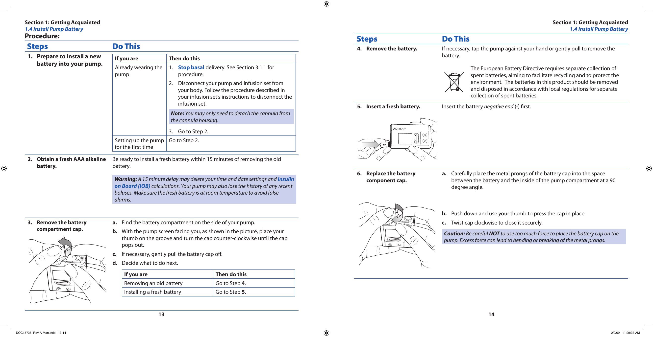 1314Procedure:Steps Do ThisPrepare to install a new 1. battery into your pump.If you are Then do thisAlready wearing the pumpStop basal1.   delivery. See Section 3.1.1 for procedure.Disconnect your pump and infusion set from 2. your body. Follow the procedure described in your infusion set’s instructions to disconnect the infusion set.Note: You may only need to detach the cannula from the cannula housing.Go to Step 2.3. Setting up the pump for the first timeGo to Step 2.Obtain a fresh AAA alkaline 2. battery.Be ready to install a fresh battery within 15 minutes of removing the old battery.Warning: A 15 minute delay may delete your time and date settings and Insulin on Board (IOB) calculations. Your pump may also lose the history of any recent boluses. Make sure the fresh battery is at room temperature to avoid false alarms.Remove the battery 3. compartment cap.Find the battery compartment on the side of your pump.a. With the pump screen facing you, as shown in the picture, place your b. thumb on the groove and turn the cap counter-clockwise until the cap pops out.If necessary, gently pull the battery cap off.c. Decide what to do next.d. If you are Then do thisRemoving an old battery Go to Step 4.Installing a fresh battery Go to Step 5.Steps Do ThisRemove the battery.4.  If necessary, tap the pump against your hand or gently pull to remove the battery.The European Battery Directive requires separate collection of spent batteries, aiming to facilitate recycling and to protect the environment.  The batteries in this product should be removed and disposed in accordance with local regulations for separate collection of spent batteries.Insert a fresh battery.5. AAAInsert the battery negative end (-) rst.Replace the battery 6. component cap.Carefully place the metal prongs of the battery cap into the space a. between the battery and the inside of the pump compartment at a 90 degree angle.Push down and use your thumb to press the cap in place.b. Twist cap clockwise to close it securely.c. Caution: Be careful NOT to use too much force to place the battery cap on the pump. Excess force can lead to bending or breaking of the metal prongs.Section 1: Getting Acquainted1.4 Install Pump BatterySection 1: Getting Acquainted1.4 Install Pump BatteryDOC15736_Rev-A-Man.indd   13-14 2/9/09   11:29:33 AM