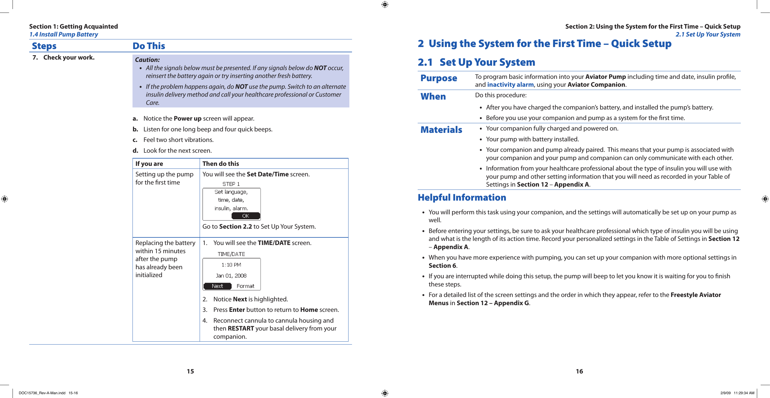 1516Steps Do ThisCheck your work.7.  Caution:All the signals below must be presented. If any signals below do • NOT occur, reinsert the battery again or try inserting another fresh battery.If the problem happens again, do • NOT use the pump. Switch to an alternate insulin delivery method and call your healthcare professional or Customer Care.Notice the a.  Power up screen will appear.Listen for one long beep and four quick beeps.b. Feel two short vibrations.c. Look for the next screen.d. If you are Then do thisSetting up the pump for the rst timeYou will see the Set Date/Time screen.Go to Section 2.2 to Set Up Your System.Replacing the battery within 15 minutes after the pump has already been initializedYou will see the 1.  TIME/DATE screen.Notice 2.  Next is highlighted.Press 3.  Enter button to return to Home screen.Reconnect cannula to cannula housing and 4. then RESTART your basal delivery from your companion.2  Using the System for the First Time – Quick Setup2.1  Set Up Your SystemPurpose To program basic information into your Aviator Pump including time and date, insulin prole, and inactivity alarm, using your Aviator Companion.When Do this procedure:After you have charged the companion’s battery, and installed the pump’s battery.•Before you use your companion and pump as a system for the rst time.•Materials Your companion fully charged and powered on.•Your pump with battery installed.•Your companion and pump already paired.  This means that your pump is associated with •your companion and your pump and companion can only communicate with each other.Information from your healthcare professional about the type of insulin you will use with •your pump and other setting information that you will need as recorded in your Table of Settings in Section 12 – Appendix A.Helpful InformationYou will perform this task using your companion, and the settings will automatically be set up on your pump as •well.Before entering your settings, be sure to ask your healthcare professional which type of insulin you will be using •and what is the length of its action time. Record your personalized settings in the Table of Settings in Section 12 – Appendix A.When you have more experience with pumping, you can set up your companion with more optional settings in •Section 6.If you are interrupted while doing this setup, the pump will beep to let you know it is waiting for you to nish •these steps.For a detailed list of the screen settings and the order in which they appear, refer to the • Freestyle Aviator Menus in Section 12 – Appendix G.Section 1: Getting Acquainted1.4 Install Pump BatterySection 2: Using the System for the First Time – Quick Setup2.1 Set Up Your SystemDOC15736_Rev-A-Man.indd   15-16 2/9/09   11:29:34 AM