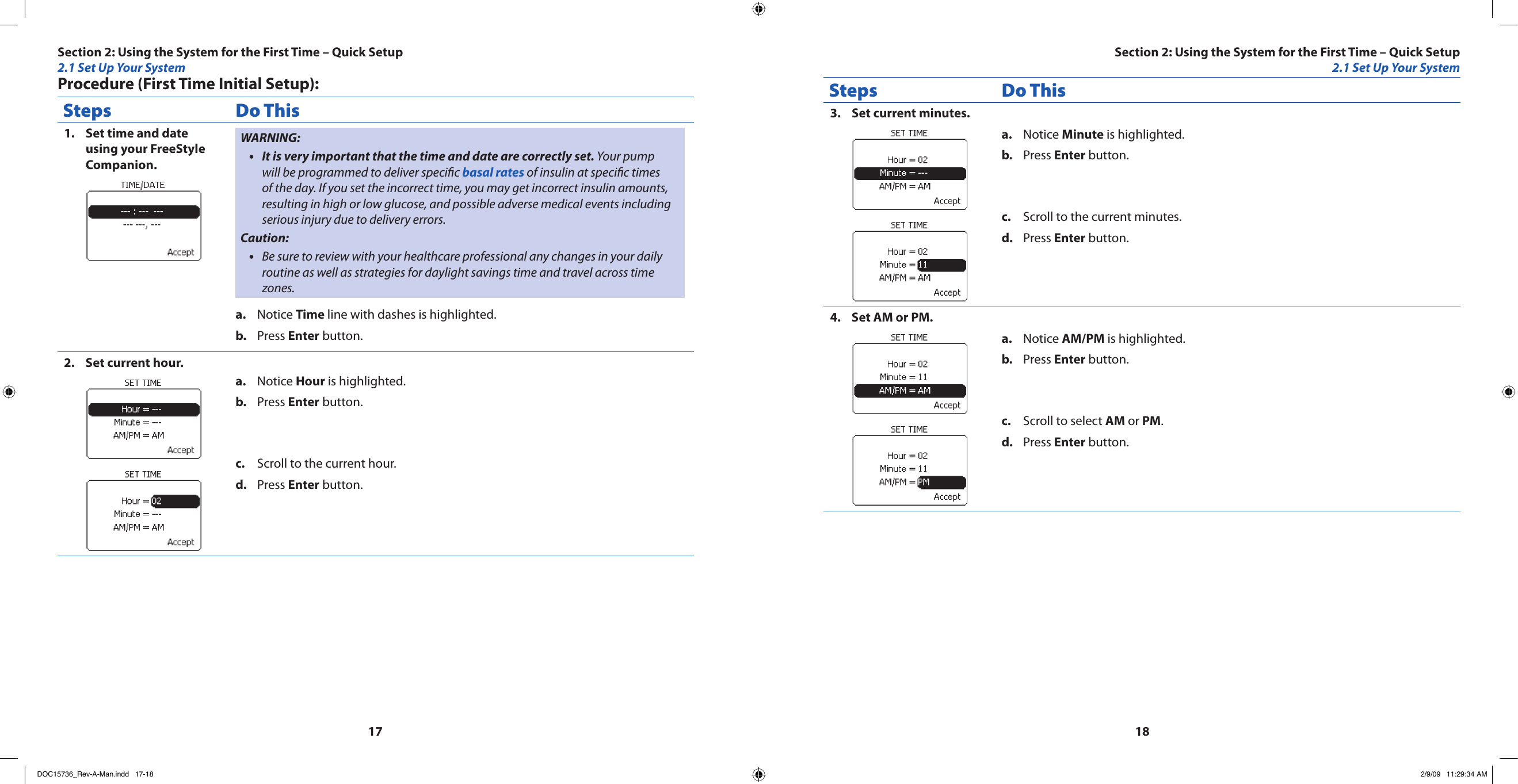1718Procedure (First Time Initial Setup):Steps Do ThisSet time and date 1. using your FreeStyle Companion.WARNING:It is very important that the time and date are correctly set.•  Your pump will be programmed to deliver specic basal rates of insulin at specic times of the day. If you set the incorrect time, you may get incorrect insulin amounts, resulting in high or low glucose, and possible adverse medical events including serious injury due to delivery errors.Caution:Be sure to review with your healthcare professional any changes in your daily •routine as well as strategies for daylight savings time and travel across time zones.Notice a.  Time line with dashes is highlighted.Press b.  Enter button.Set current hour.2. Notice a.  Hour is highlighted.Press b.  Enter button.Scroll to the current hour.c. Press d.  Enter button.Steps Do ThisSet current minutes.3. Notice a.  Minute is highlighted.Press b.  Enter button.Scroll to the current minutes.c. Press d.  Enter button.Set AM or PM.4. Notice a.  AM/PM is highlighted.Press b.  Enter button.Scroll to select c.  AM or PM.Press d.  Enter button.Section 2: Using the System for the First Time – Quick Setup2.1 Set Up Your SystemSection 2: Using the System for the First Time – Quick Setup2.1 Set Up Your SystemDOC15736_Rev-A-Man.indd   17-18 2/9/09   11:29:34 AM