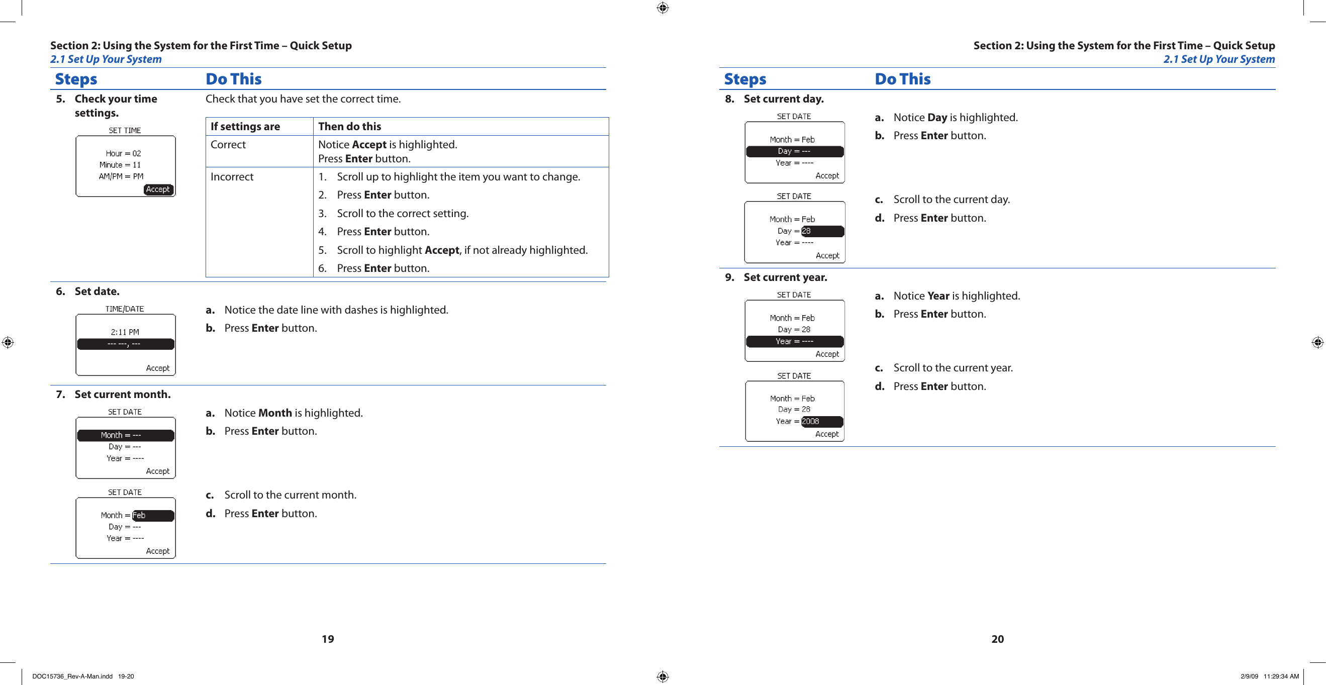 1920Steps Do ThisCheck your time 5. settings.Check that you have set the correct time.If settings are Then do thisCorrect Notice Accept is highlighted.Press Enter button.Incorrect Scroll up to highlight the item you want to change.1. Press 2.  Enter button.Scroll to the correct setting.3. Press 4.  Enter button.Scroll to highlight 5.  Accept, if not already highlighted.Press 6.  Enter button.Set date.6. Notice the date line with dashes is highlighted.a. Press b.  Enter button.Set current month.7. Notice a.  Month is highlighted.Press b.  Enter button.Scroll to the current month.c. Press d.  Enter button.Steps Do ThisSet current day.8. Notice a.  Day is highlighted.Press b.  Enter button.Scroll to the current day.c. Press d.  Enter button.Set current year.9. Notice a.  Year is highlighted.Press b.  Enter button.Scroll to the current year.c. Press d.  Enter button.Section 2: Using the System for the First Time – Quick Setup2.1 Set Up Your SystemSection 2: Using the System for the First Time – Quick Setup2.1 Set Up Your SystemDOC15736_Rev-A-Man.indd   19-20 2/9/09   11:29:34 AM