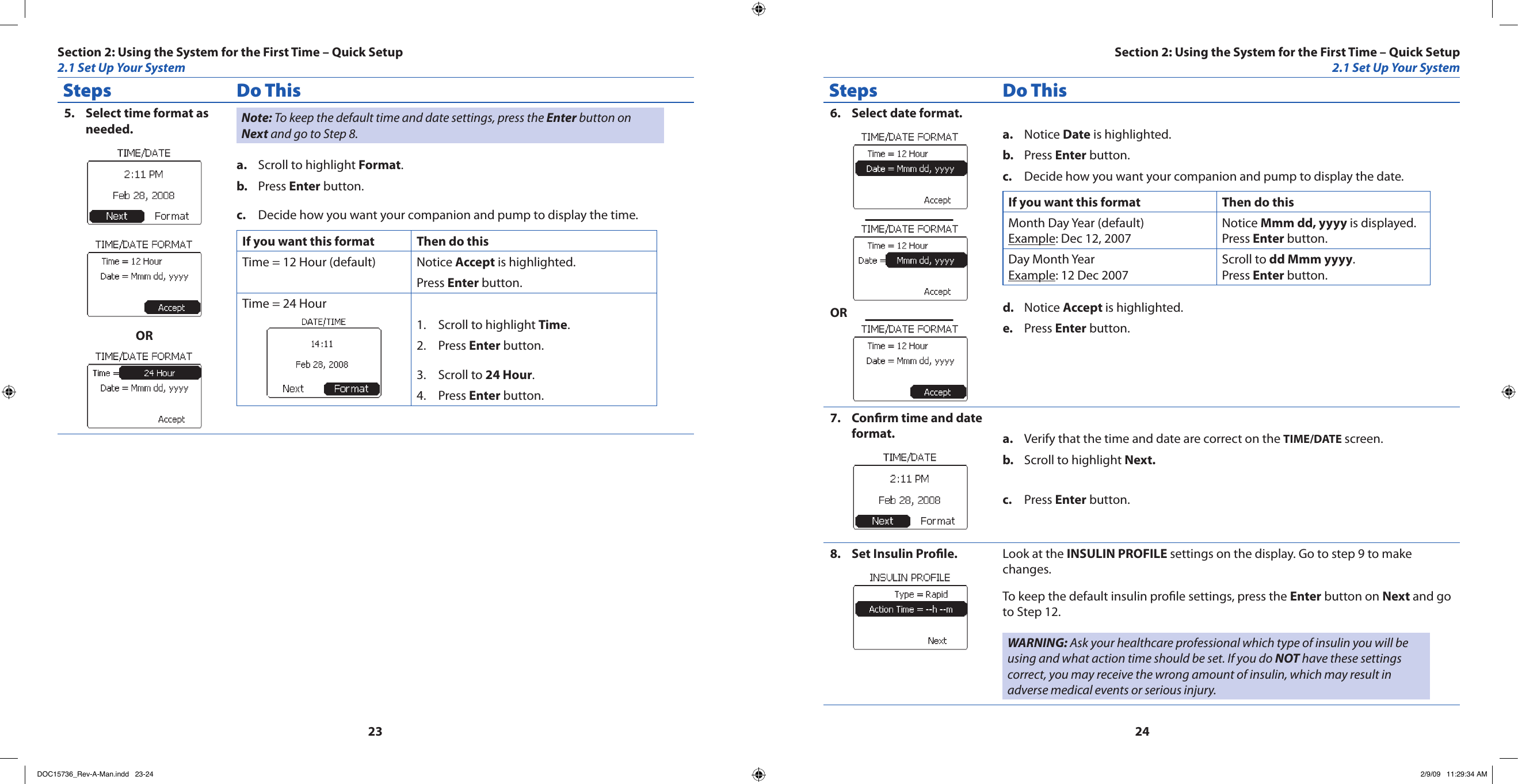 2324Steps Do ThisSelect time format as 5. needed.ORNote: To keep the default time and date settings, press the Enter button on Next and go to Step 8.Scroll to highlight a.  Format.Press b.  Enter button.Decide how you want your companion and pump to display the time.c. If you want this format Then do thisTime = 12 Hour (default) Notice Accept is highlighted.Press Enter button.Time = 24 HourScroll to highlight 1.  Time.Press 2.  Enter button.Scroll to 3.  24 Hour.Press 4.  Enter button.Steps Do ThisSelect date format.6. ORNotice a.  Date is highlighted.Press b.  Enter button.Decide how you want your companion and pump to display the date.c. If you want this format Then do thisMonth Day Year (default)Example: Dec 12, 2007Notice Mmm dd, yyyy is displayed.Press Enter button.Day Month YearExample: 12 Dec 2007Scroll to dd Mmm yyyy.Press Enter button.Notice d.  Accept is highlighted.Press e.  Enter button.Conrm time and date 7. format. Verify that the time and date are correct on the a.  TIME/DATE screen.Scroll to highlight b.  Next.Press c.  Enter button.Set Insulin Prole.8.  Look at the INSULIN PROFILE settings on the display. Go to step 9 to make changes.To keep the default insulin prole settings, press the Enter button on Next and go to Step 12.WARNING: Ask your healthcare professional which type of insulin you will be using and what action time should be set. If you do NOT have these settings correct, you may receive the wrong amount of insulin, which may result in adverse medical events or serious injury.Section 2: Using the System for the First Time – Quick Setup2.1 Set Up Your SystemSection 2: Using the System for the First Time – Quick Setup2.1 Set Up Your SystemDOC15736_Rev-A-Man.indd   23-24 2/9/09   11:29:34 AM