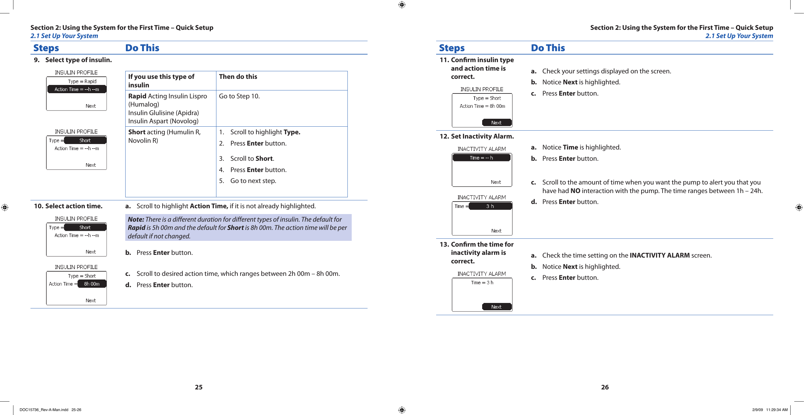 2526Steps Do ThisSelect type of insulin.9. If you use this type of insulinThen do thisRapid Acting Insulin Lispro (Humalog) Insulin Glulisine (Apidra) Insulin Aspart (Novolog)Go to Step 10.Short acting (Humulin R, Novolin R)Scroll to highlight 1.  Type.Press 2.  Enter button.Scroll to 3.  Short.Press 4.  Enter button.Go to next step.5. Select action time.10.  Scroll to highlight a.  Action Time, if it is not already highlighted.Note: There is a different duration for different types of insulin. The default for Rapid is 5h 00m and the default for Short is 8h 00m. The action time will be per default if not changed.Press b.  Enter button.Scroll to desired action time, which ranges between 2h 00m – 8h 00m.c. Press d.  Enter button.Steps Do ThisConrm insulin type 11. and action time is correct. Check your settings displayed on the screen.a. Notice b.  Next is highlighted.Press c.  Enter button.Set Inactivity Alarm.12. Notice a.  Time is highlighted.Press b.  Enter button.Scroll to the amount of time when you want the pump to alert you that you c. have had NO interaction with the pump. The time ranges between 1h – 24h.Press d.  Enter button.Conrm the time for 13. inactivity alarm is correct. Check the time setting on the a.  INACTIVITY ALARM screen.Notice b.  Next is highlighted.Press c.  Enter button.Section 2: Using the System for the First Time – Quick Setup2.1 Set Up Your SystemSection 2: Using the System for the First Time – Quick Setup2.1 Set Up Your SystemDOC15736_Rev-A-Man.indd   25-26 2/9/09   11:29:34 AM