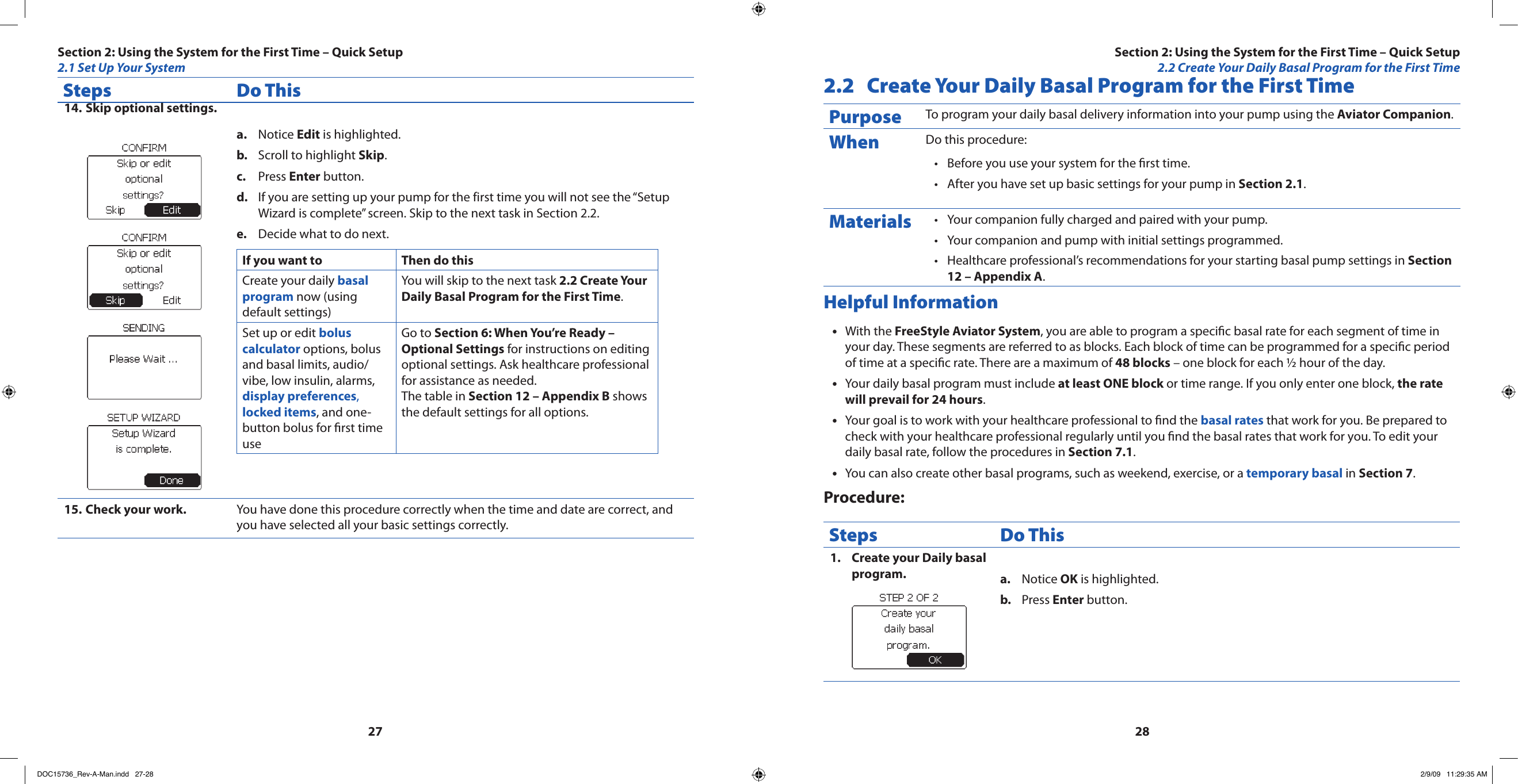 2728Steps Do ThisSkip optional settings.14. Notice a.  Edit is highlighted.Scroll to highlight b.  Skip.Press c.  Enter button.If you are setting up your pump for the first time you will not see the “Setup d. Wizard is complete” screen. Skip to the next task in Section 2.2.Decide what to do next.e. If you want to Then do thisCreate your daily basal program now (using default settings)You will skip to the next task 2.2 Create Your Daily Basal Program for the First Time.Set up or edit bolus calculator options, bolus and basal limits, audio/vibe, low insulin, alarms, display preferences, locked items, and one-button bolus for rst time useGo to Section 6: When You’re Ready – Optional Settings for instructions on editing optional settings. Ask healthcare professional for assistance as needed. The table in Section 12 – Appendix B shows the default settings for all options.Check your work.  15.  You have done this procedure correctly when the time and date are correct, and you have selected all your basic settings correctly.2.2  Create Your Daily Basal Program for the First TimePurpose To program your daily basal delivery information into your pump using the Aviator Companion.When Do this procedure:Before you use your system for the rst time.•After you have set up basic settings for your pump in • Section 2.1.Materials Your companion fully charged and paired with your pump.•Your companion and pump with initial settings programmed.•Healthcare professional’s recommendations for your starting basal pump settings in • Section 12 – Appendix A.Helpful InformationWith the • FreeStyle Aviator System, you are able to program a specic basal rate for each segment of time in your day. These segments are referred to as blocks. Each block of time can be programmed for a specic period of time at a specic rate. There are a maximum of 48 blocks – one block for each ½ hour of the day.Your daily basal program must include • at least ONE block or time range. If you only enter one block, the rate will prevail for 24 hours.Your goal is to work with your healthcare professional to nd the • basal rates that work for you. Be prepared to check with your healthcare professional regularly until you nd the basal rates that work for you. To edit your daily basal rate, follow the procedures in Section 7.1.You can also create other basal programs, such as weekend, exercise, or a • temporary basal in Section 7.Procedure:Steps Do ThisCreate your Daily basal 1. program. Notice a.  OK is highlighted.Press b.  Enter button.Section 2: Using the System for the First Time – Quick Setup2.1 Set Up Your SystemSection 2: Using the System for the First Time – Quick Setup2.2 Create Your Daily Basal Program for the First TimeDOC15736_Rev-A-Man.indd   27-28 2/9/09   11:29:35 AM