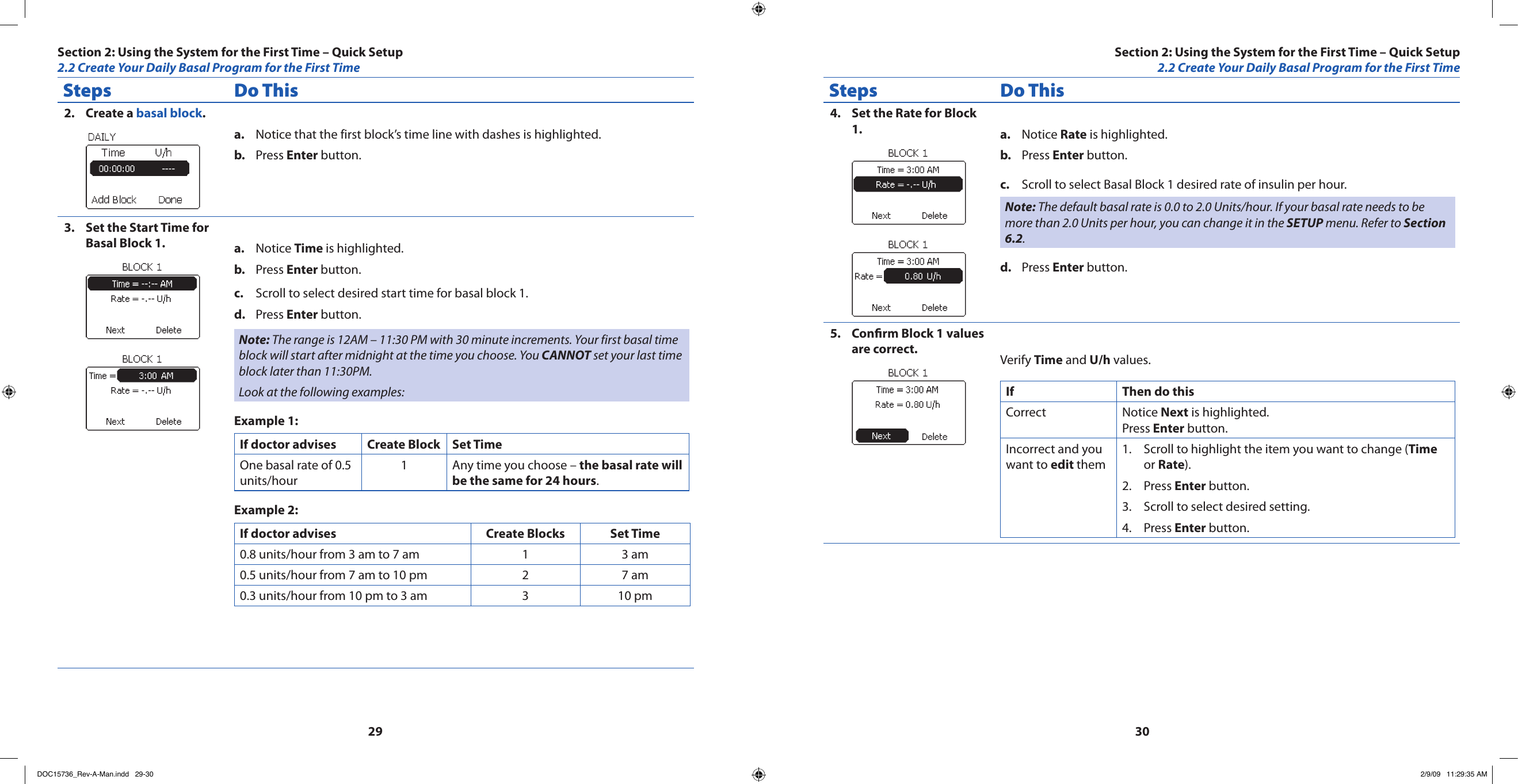 2930Steps Do ThisCreate a 2.  basal block.Notice that the first block’s time line with dashes is highlighted.a. Press b.  Enter button.Set the Start Time for 3. Basal Block 1. Notice a.  Time is highlighted.Press b.  Enter button.Scroll to select desired start time for basal block 1.c. Press d.  Enter button.Note: The range is 12AM – 11:30 PM with 30 minute increments. Your first basal time block will start after midnight at the time you choose. You CANNOT set your last time block later than 11:30PM.Look at the following examples:Example 1:If doctor advises Create Block Set TimeOne basal rate of 0.5 units/hour1 Any time you choose – the basal rate will be the same for 24 hours.Example 2:If doctor advises Create Blocks Set Time 0.8 units/hour from 3 am to 7 am 1 3 am0.5 units/hour from 7 am to 10 pm 2 7 am0.3 units/hour from 10 pm to 3 am 3 10 pmSteps Do ThisSet the Rate for Block 4. 1. Notice a.  Rate is highlighted.Press b.  Enter button.Scroll to select Basal Block 1 desired rate of insulin per hour.c. Note: The default basal rate is 0.0 to 2.0 Units/hour. If your basal rate needs to be more than 2.0 Units per hour, you can change it in the SETUP menu. Refer to Section 6.2.Press d.  Enter button.Conrm Block 1 values 5. are correct. Verify Time and U/h values.If Then do thisCorrect Notice Next is highlighted. Press Enter button.Incorrect and you want to edit themScroll to highlight the item you want to change (1.  Time or Rate).Press 2.  Enter button.Scroll to select desired setting.3. Press 4.  Enter button.Section 2: Using the System for the First Time – Quick Setup2.2 Create Your Daily Basal Program for the First TimeSection 2: Using the System for the First Time – Quick Setup2.2 Create Your Daily Basal Program for the First TimeDOC15736_Rev-A-Man.indd   29-30 2/9/09   11:29:35 AM