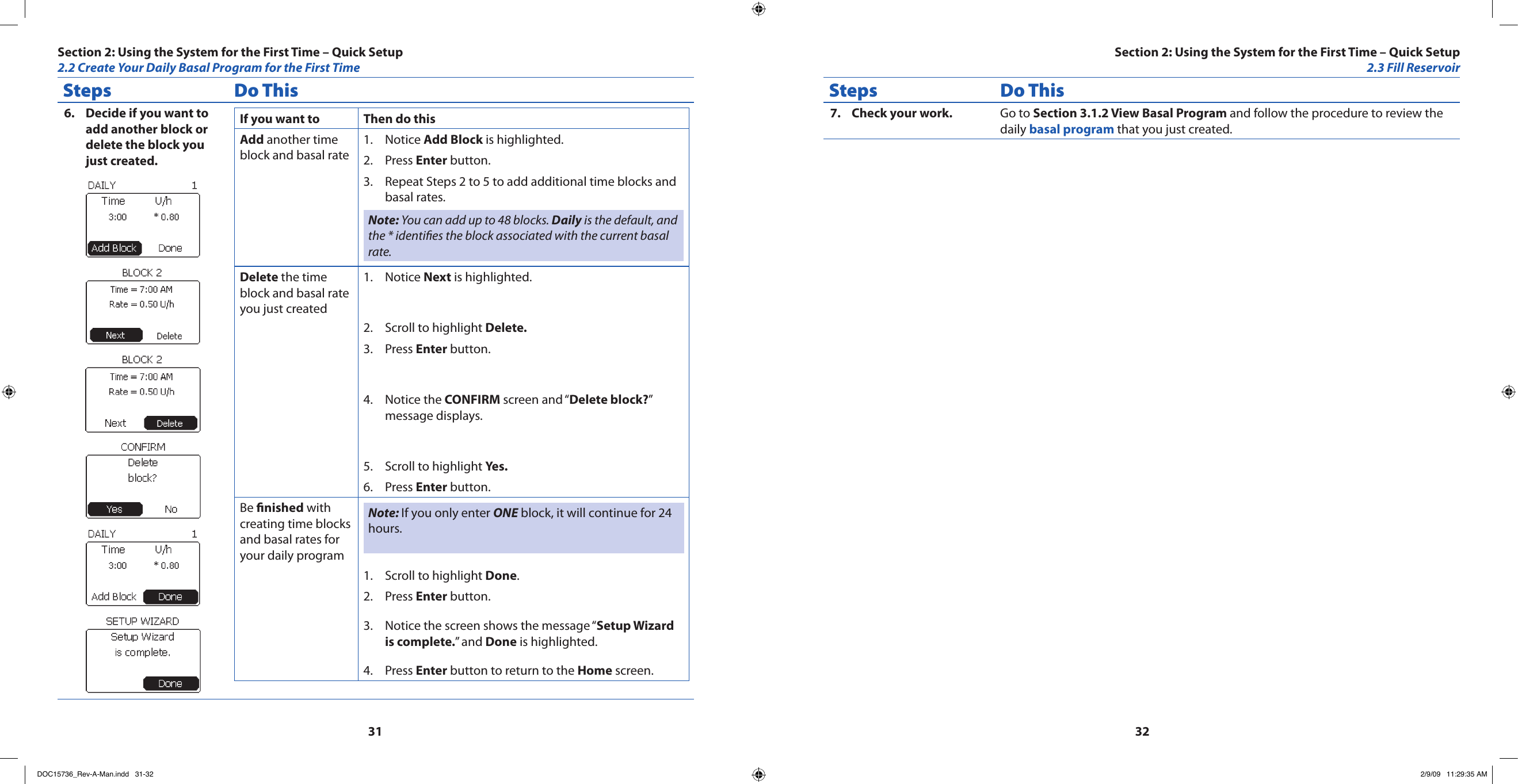 3132Steps Do ThisDecide if you want to 6. add another block or delete the block you just created.If you want to Then do thisAdd another time block and basal rateNotice 1.  Add Block is highlighted.Press 2.  Enter button.Repeat Steps 2 to 5 to add additional time blocks and 3. basal rates.Note: You can add up to 48 blocks. Daily is the default, and the * identies the block associated with the current basal rate.Delete the time block and basal rate you just createdNotice 1.  Next is highlighted.Scroll to highlight 2.  Delete.Press 3.  Enter button.Notice the 4.  CONFIRM screen and “Delete block?” message displays.Scroll to highlight 5.  Yes.Press 6.  Enter button.Be nished with creating time blocks and basal rates for your daily programNote: If you only enter ONE block, it will continue for 24 hours. Scroll to highlight 1.  Done.Press 2.  Enter button.Notice the screen shows the message “3.  Setup Wizard is complete.” and Done is highlighted.Press 4.  Enter button to return to the Home screen.Steps Do ThisCheck your work.7.  Go to Section 3.1.2 View Basal Program and follow the procedure to review the daily basal program that you just created.Section 2: Using the System for the First Time – Quick Setup2.2 Create Your Daily Basal Program for the First TimeSection 2: Using the System for the First Time – Quick Setup2.3 Fill ReservoirDOC15736_Rev-A-Man.indd   31-32 2/9/09   11:29:35 AM