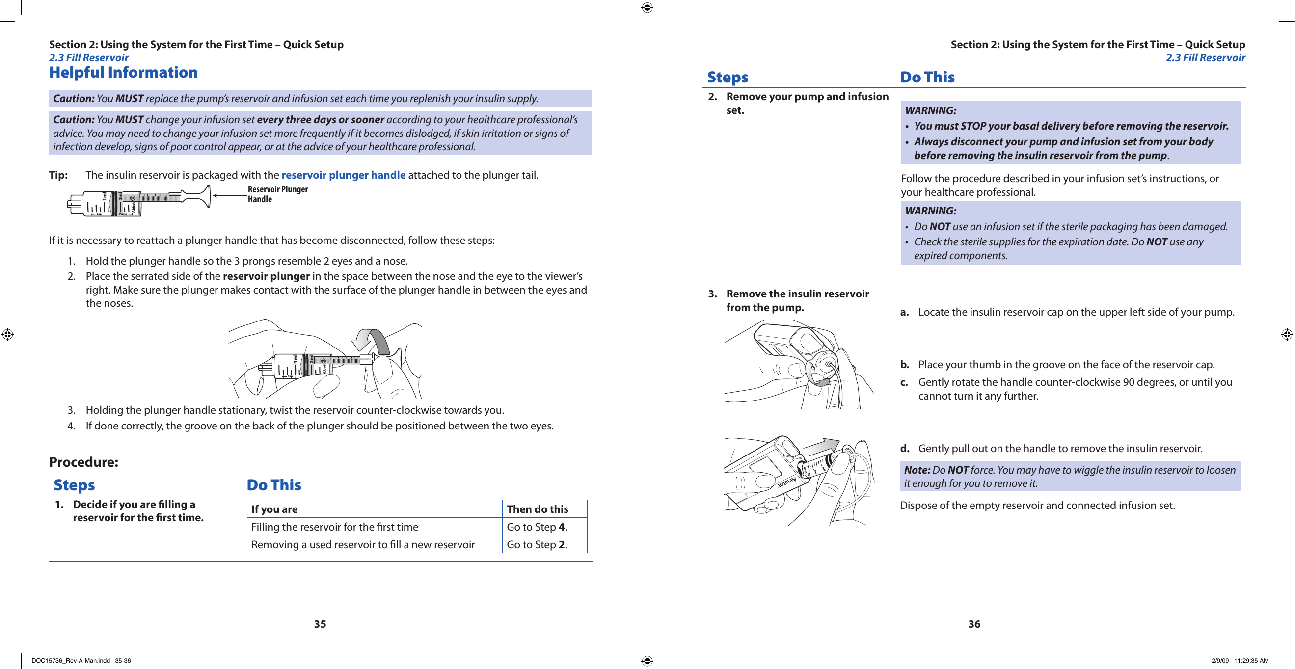 3536Helpful InformationCaution: You MUST replace the pump’s reservoir and infusion set each time you replenish your insulin supply.Caution: You MUST change your infusion set every three days or sooner according to your healthcare professional’s advice. You may need to change your infusion set more frequently if it becomes dislodged, if skin irritation or signs of infection develop, signs of poor control appear, or at the advice of your healthcare professional.Tip:  The insulin reservoir is packaged with the reservoir plunger handle attached to the plunger tail. Cap PumpAbbott2ml1mlReservoir PlungerHandleIf it is necessary to reattach a plunger handle that has become disconnected, follow these steps:Hold the plunger handle so the 3 prongs resemble 2 eyes and a nose.1. Place the serrated side of the 2.  reservoir plunger in the space between the nose and the eye to the viewer’s right. Make sure the plunger makes contact with the surface of the plunger handle in between the eyes and the noses.Cap PumpAbbott2ml1mlHolding the plunger handle stationary, twist the reservoir counter-clockwise towards you.3. If done correctly, the groove on the back of the plunger should be positioned between the two eyes.4. Procedure:Steps Do ThisDecide if you are lling a 1. reservoir for the rst time. If you are Then do thisFilling the reservoir for the rst time Go to Step 4.Removing a used reservoir to ll a new reservoir Go to Step 2.Steps Do ThisRemove your pump and infusion 2. set. WARNING:You must STOP your basal delivery before removing the reservoir.•Always disconnect your pump and infusion set from your body •before removing the insulin reservoir from the pump.Follow the procedure described in your infusion set’s instructions, or your healthcare professional.WARNING:Do • NOT use an infusion set if the sterile packaging has been damaged.Check the sterile supplies for the expiration date. Do • NOT use any expired components.Remove the insulin reservoir 3. from the pump. Locate the insulin reservoir cap on the upper left side of your pump.a. Place your thumb in the groove on the face of the reservoir cap.b. Gently rotate the handle counter-clockwise 90 degrees, or until you c. cannot turn it any further.Gently pull out on the handle to remove the insulin reservoir.d. Note: Do NOT force. You may have to wiggle the insulin reservoir to loosen it enough for you to remove it.Dispose of the empty reservoir and connected infusion set.Section 2: Using the System for the First Time – Quick Setup2.3 Fill ReservoirSection 2: Using the System for the First Time – Quick Setup2.3 Fill ReservoirDOC15736_Rev-A-Man.indd   35-36 2/9/09   11:29:35 AM