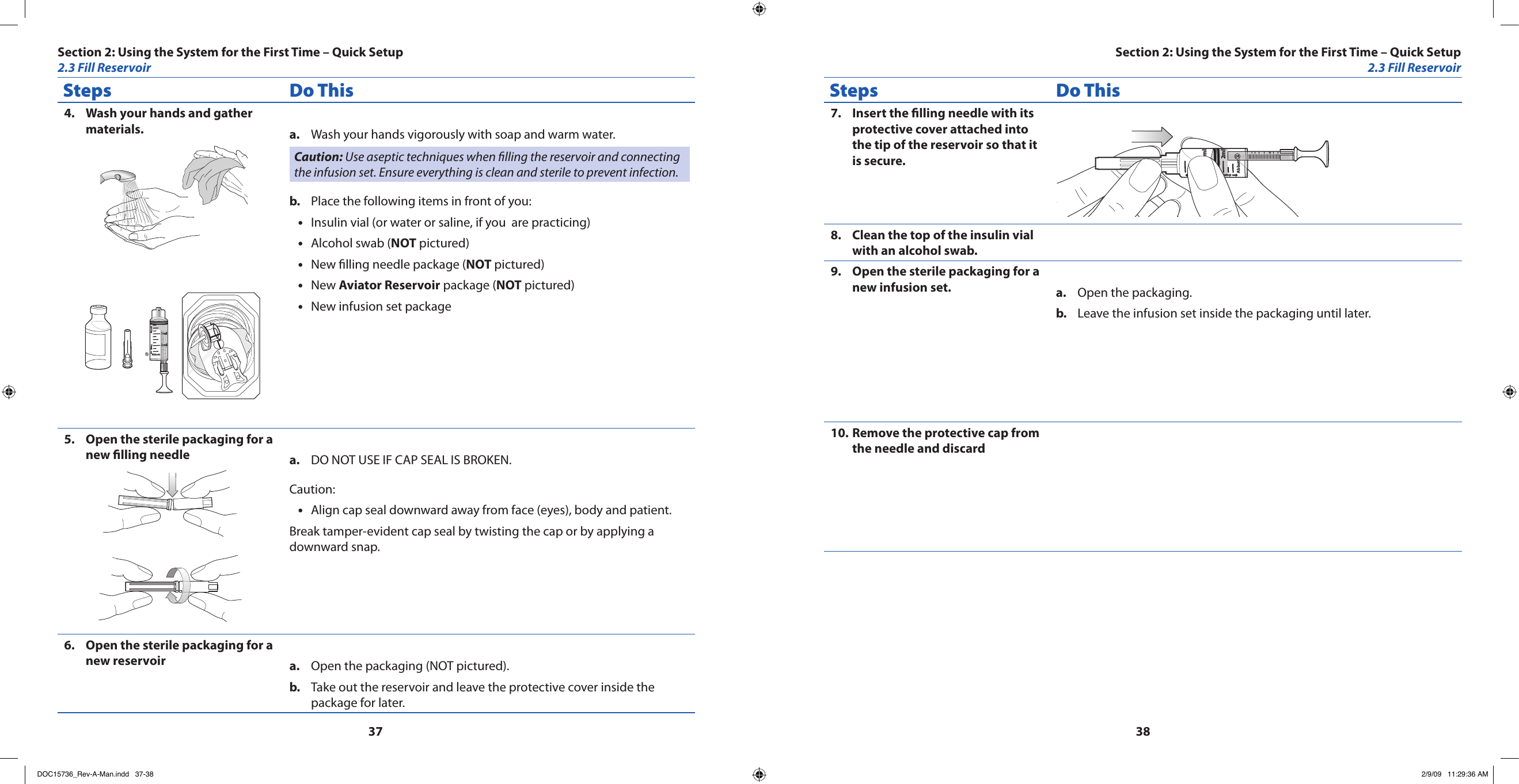 3738Steps Do ThisWash your hands and gather 4. materials.Cap PumpAbbott2ml1mlWash your hands vigorously with soap and warm water.a. Caution: Use aseptic techniques when lling the reservoir and connecting the infusion set. Ensure everything is clean and sterile to prevent infection.Place the following items in front of you:b. Insulin vial (or water or saline, if you  are practicing)•Alcohol swab (• NOT pictured)New lling needle package (• NOT pictured)New • Aviator Reservoir package (NOT pictured)New infusion set package•Open the sterile packaging for a 5. new lling needle DO NOT USE IF CAP SEAL IS BROKEN.a. Caution: Align cap seal downward away from face (eyes), body and patient.•Break tamper-evident cap seal by twisting the cap or by applying a downward snap.Open the sterile packaging for a 6. new reservoir Open the packaging (NOT pictured).a. Take out the reservoir and leave the protective cover inside the b. package for later.Steps Do ThisInsert the lling needle with its 7. protective cover attached into the tip of the reservoir so that it is secure.Cap PumpAbbott2ml1mlClean the top of the insulin vial 8. with an alcohol swab.Open the sterile packaging for a 9. new infusion set. Open the packaging.a. Leave the infusion set inside the packaging until later.b. Remove the protective cap from 10. the needle and discardSection 2: Using the System for the First Time – Quick Setup2.3 Fill ReservoirSection 2: Using the System for the First Time – Quick Setup2.3 Fill ReservoirDOC15736_Rev-A-Man.indd   37-38 2/9/09   11:29:36 AM
