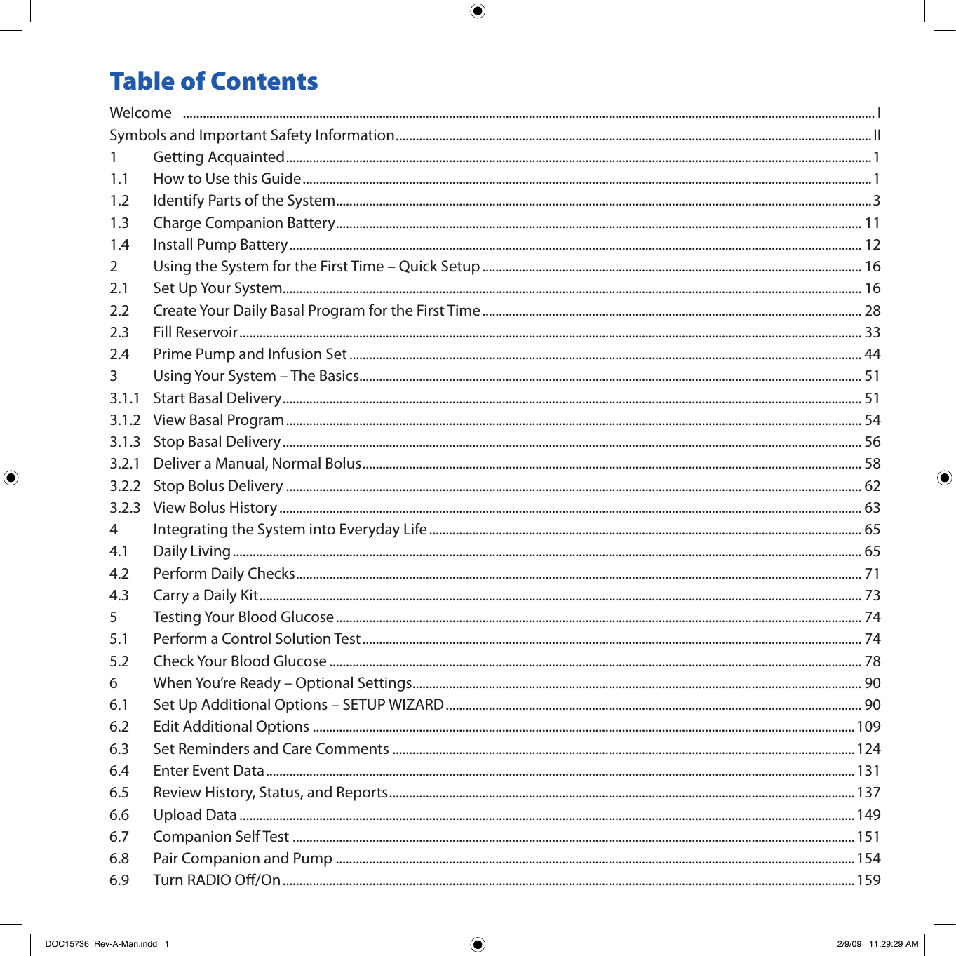 Table of ContentsWelcome   ................................................................................................................................................................................................................ ISymbols and Important Safety Information ............................................................................................................................................... II1  Getting Acquainted ................................................................................................................................................................................11.1  How to Use this Guide ...........................................................................................................................................................................11.2  Identify Parts of the System .................................................................................................................................................................31.3  Charge Companion Battery .............................................................................................................................................................. 111.4  Install Pump Battery ............................................................................................................................................................................ 122  Using the System for the First Time – Quick Setup .................................................................................................................. 162.1  Set Up Your System .............................................................................................................................................................................. 162.2  Create Your Daily Basal Program for the First Time .................................................................................................................. 282.3  Fill Reservoir ........................................................................................................................................................................................... 332.4  Prime Pump and Infusion Set .......................................................................................................................................................... 443  Using Your System – The Basics....................................................................................................................................................... 513.1.1  Start Basal Delivery .............................................................................................................................................................................. 513.1.2  View Basal Program ............................................................................................................................................................................. 543.1.3  Stop Basal Delivery .............................................................................................................................................................................. 563.2.1  Deliver a Manual, Normal Bolus ...................................................................................................................................................... 583.2.2  Stop Bolus Delivery ............................................................................................................................................................................. 623.2.3  View Bolus History ............................................................................................................................................................................... 634  Integrating the System into Everyday Life .................................................................................................................................. 654.1  Daily Living ............................................................................................................................................................................................. 654.2  Perform Daily Checks .......................................................................................................................................................................... 714.3  Carry a Daily Kit ..................................................................................................................................................................................... 735  Testing Your Blood Glucose .............................................................................................................................................................. 745.1  Perform a Control Solution Test ...................................................................................................................................................... 745.2  Check Your Blood Glucose ................................................................................................................................................................ 786  When You’re Ready – Optional Settings ....................................................................................................................................... 906.1  Set Up Additional Options – SETUP WIZARD ............................................................................................................................. 906.2  Edit Additional Options ...................................................................................................................................................................1096.3  Set Reminders and Care Comments ...........................................................................................................................................1246.4  Enter Event Data .................................................................................................................................................................................1316.5  Review History, Status, and Reports ............................................................................................................................................1376.6  Upload Data .........................................................................................................................................................................................1496.7  Companion Self Test .........................................................................................................................................................................1516.8  Pair Companion and Pump ............................................................................................................................................................1546.9  Turn RADIO O/On ............................................................................................................................................................................159DOC15736_Rev-A-Man.indd   1 2/9/09   11:29:29 AM