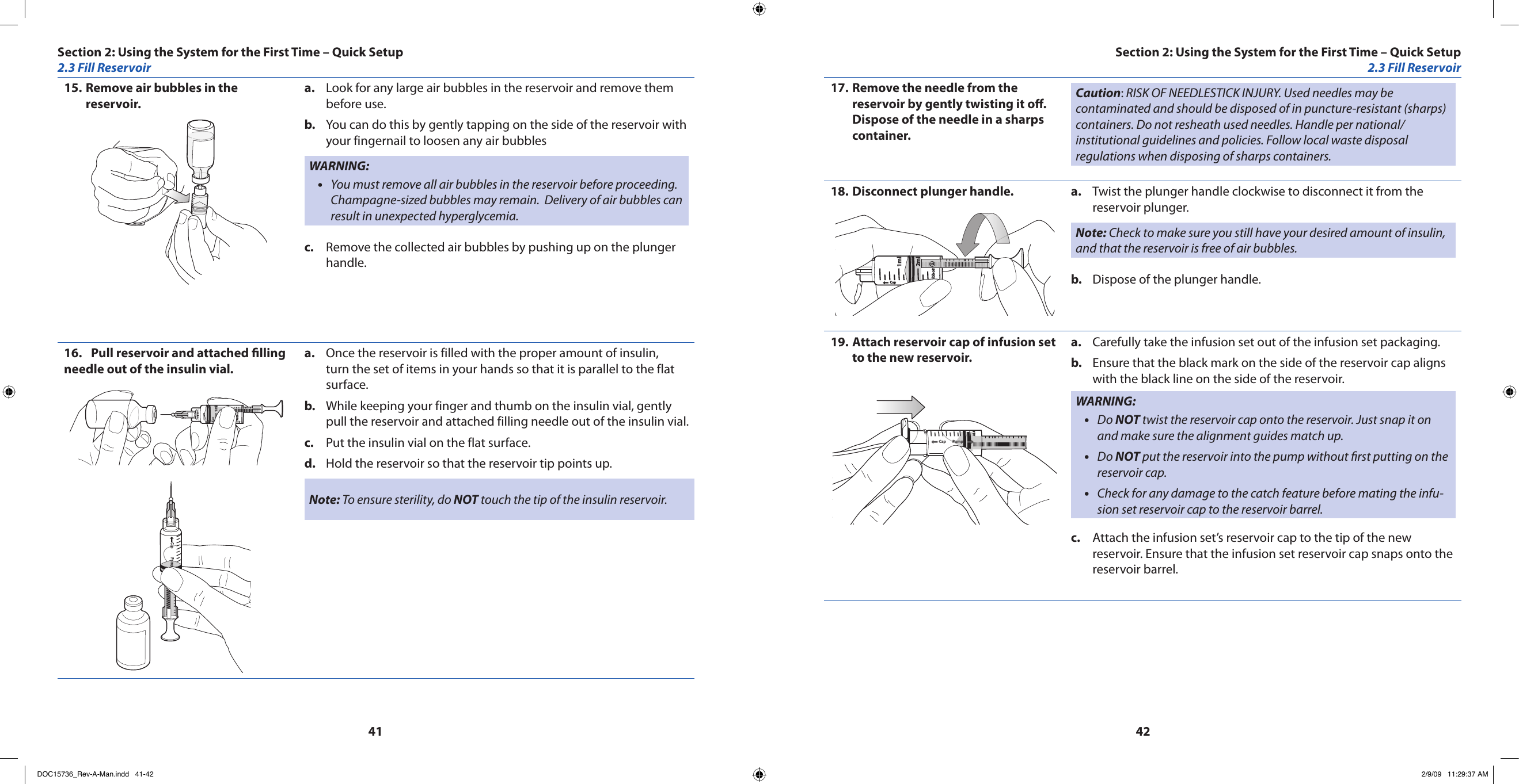 4142Remove air bubbles in the 15. reservoir.Look for any large air bubbles in the reservoir and remove them a. before use.You can do this by gently tapping on the side of the reservoir with b. your fingernail to loosen any air bubblesWARNING:You must remove all air bubbles in the reservoir before proceeding. •Champagne-sized bubbles may remain.  Delivery of air bubbles can result in unexpected hyperglycemia.Remove the collected air bubbles by pushing up on the plunger c. handle.Pull reservoir and attached lling 16. needle out of the insulin vial.Cap PumpAbbott2ml1mlCap PumpOnce the reservoir is filled with the proper amount of insulin, a. turn the set of items in your hands so that it is parallel to the flat surface.While keeping your finger and thumb on the insulin vial, gently b. pull the reservoir and attached filling needle out of the insulin vial.Put the insulin vial on the flat surface.c. Hold the reservoir so that the reservoir tip points up.d. Note: To ensure sterility, do NOT touch the tip of the insulin reservoir.Remove the needle from the 17. reservoir by gently twisting it o.  Dispose of the needle in a sharps container.Caution: RISK OF NEEDLESTICK INJURY. Used needles may be contaminated and should be disposed of in puncture-resistant (sharps) containers. Do not resheath used needles. Handle per national/institutional guidelines and policies. Follow local waste disposal regulations when disposing of sharps containers.Disconnect plunger handle.18. Cap PumpAbbott2ml1mlTwist the plunger handle clockwise to disconnect it from the a. reservoir plunger.Note: Check to make sure you still have your desired amount of insulin, and that the reservoir is free of air bubbles.Dispose of the plunger handle.b. Attach reservoir cap of infusion set 19. to the new reservoir.Cap PumpCarefully take the infusion set out of the infusion set packaging.a. Ensure that the black mark on the side of the reservoir cap aligns b. with the black line on the side of the reservoir.WARNING:Do • NOT twist the reservoir cap onto the reservoir. Just snap it on and make sure the alignment guides match up.Do • NOT put the reservoir into the pump without rst putting on the reservoir cap.Check for any damage to the catch feature before mating the infu-•sion set reservoir cap to the reservoir barrel.Attach the infusion set’s reservoir cap to the tip of the new c. reservoir. Ensure that the infusion set reservoir cap snaps onto the reservoir barrel.Section 2: Using the System for the First Time – Quick Setup2.3 Fill ReservoirSection 2: Using the System for the First Time – Quick Setup2.3 Fill ReservoirDOC15736_Rev-A-Man.indd   41-42 2/9/09   11:29:37 AM