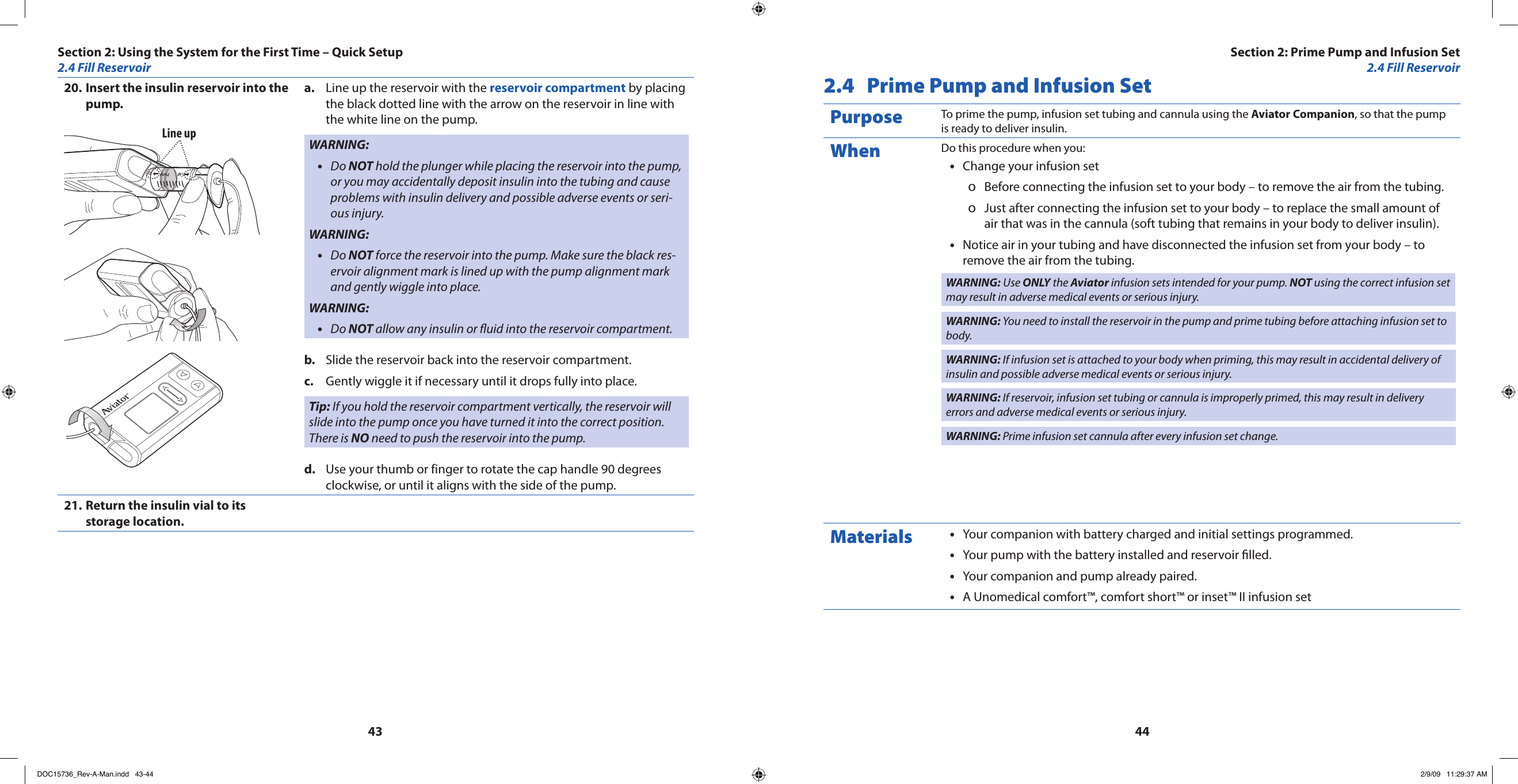 4344Insert the insulin reservoir into the 20. pump.Line upLine up the reservoir with the a.  reservoir compartment by placing the black dotted line with the arrow on the reservoir in line with the white line on the pump.WARNING:Do • NOT hold the plunger while placing the reservoir into the pump, or you may accidentally deposit insulin into the tubing and cause problems with insulin delivery and possible adverse events or seri-ous injury.WARNING:Do • NOT force the reservoir into the pump. Make sure the black res-ervoir alignment mark is lined up with the pump alignment mark and gently wiggle into place.WARNING:Do • NOT allow any insulin or uid into the reservoir compartment.Slide the reservoir back into the reservoir compartment.b. Gently wiggle it if necessary until it drops fully into place.c. Tip: If you hold the reservoir compartment vertically, the reservoir will slide into the pump once you have turned it into the correct position. There is NO need to push the reservoir into the pump.Use your thumb or finger to rotate the cap handle 90 degrees d. clockwise, or until it aligns with the side of the pump.Return the insulin vial to its 21. storage location.2.4  Prime Pump and Infusion SetPurpose To prime the pump, infusion set tubing and cannula using the Aviator Companion, so that the pump is ready to deliver insulin.When Do this procedure when you:Change your infusion set•Before connecting the infusion set to your body – to remove the air from the tubing. oJust after connecting the infusion set to your body – to replace the small amount of  oair that was in the cannula (soft tubing that remains in your body to deliver insulin).Notice air in your tubing and have disconnected the infusion set from your body – to •remove the air from the tubing.WARNING: Use ONLY the Aviator infusion sets intended for your pump. NOT using the correct infusion set may result in adverse medical events or serious injury.WARNING: You need to install the reservoir in the pump and prime tubing before attaching infusion set to body.WARNING: If infusion set is attached to your body when priming, this may result in accidental delivery of insulin and possible adverse medical events or serious injury.WARNING: If reservoir, infusion set tubing or cannula is improperly primed, this may result in delivery errors and adverse medical events or serious injury.WARNING: Prime infusion set cannula after every infusion set change.Materials Your companion with battery charged and initial settings programmed.•Your pump with the battery installed and reservoir lled.•Your companion and pump already paired.•A Unomedical comfort™, comfort short™ or inset™ II infusion set•Section 2: Using the System for the First Time – Quick Setup2.4 Fill ReservoirSection 2: Prime Pump and Infusion Set2.4 Fill ReservoirDOC15736_Rev-A-Man.indd   43-44 2/9/09   11:29:37 AM