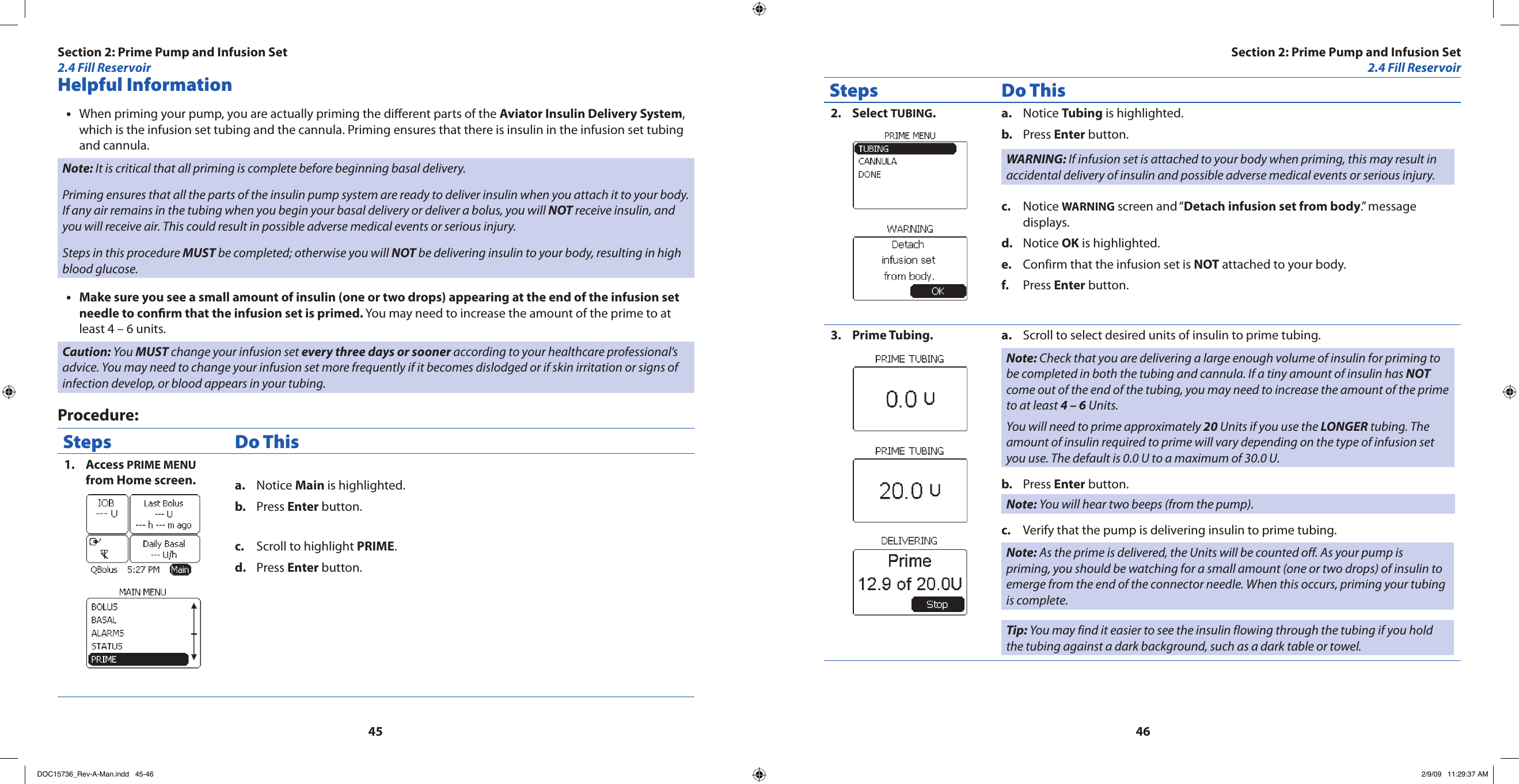4546Helpful InformationWhen priming your pump, you are actually priming the dierent parts of the • Aviator Insulin Delivery System, which is the infusion set tubing and the cannula. Priming ensures that there is insulin in the infusion set tubing and cannula.Note: It is critical that all priming is complete before beginning basal delivery.Priming ensures that all the parts of the insulin pump system are ready to deliver insulin when you attach it to your body. If any air remains in the tubing when you begin your basal delivery or deliver a bolus, you will NOT receive insulin, and you will receive air. This could result in possible adverse medical events or serious injury.Steps in this procedure MUST be completed; otherwise you will NOT be delivering insulin to your body, resulting in high blood glucose.Make sure you see a small amount of insulin (one or two drops) appearing at the end of the infusion set •needle to conrm that the infusion set is primed. You may need to increase the amount of the prime to at least 4 – 6 units.Caution: You MUST change your infusion set every three days or sooner according to your healthcare professional’s advice. You may need to change your infusion set more frequently if it becomes dislodged or if skin irritation or signs of infection develop, or blood appears in your tubing.Procedure:Steps Do ThisAccess 1.  PRIME MENU from Home screen. Notice a.  Main is highlighted.Press b.  Enter button.Scroll to highlight c.  PRIME.Press d.  Enter button.Steps Do ThisSelect 2.  TUBING.Notice a.  Tubing is highlighted.Press b.  Enter button.WARNING: If infusion set is attached to your body when priming, this may result in accidental delivery of insulin and possible adverse medical events or serious injury.Notice c.  WARNING screen and “Detach infusion set from body.” message displays.Notice d.  OK is highlighted.Confirm that the infusion set is e.  NOT attached to your body.Press f.  Enter button.Prime Tubing.3.  Scroll to select desired units of insulin to prime tubing.a. Note: Check that you are delivering a large enough volume of insulin for priming to be completed in both the tubing and cannula. If a tiny amount of insulin has NOT come out of the end of the tubing, you may need to increase the amount of the prime to at least 4 – 6 Units.You will need to prime approximately 20 Units if you use the LONGER tubing. The amount of insulin required to prime will vary depending on the type of infusion set you use. The default is 0.0 U to a maximum of 30.0 U.Press b.  Enter button.Note: You will hear two beeps (from the pump).Verify that the pump is delivering insulin to prime tubing.c. Note: As the prime is delivered, the Units will be counted off. As your pump is priming, you should be watching for a small amount (one or two drops) of insulin to emerge from the end of the connector needle. When this occurs, priming your tubing is complete.Tip: You may find it easier to see the insulin flowing through the tubing if you hold the tubing against a dark background, such as a dark table or towel.Section 2: Prime Pump and Infusion Set2.4 Fill ReservoirSection 2: Prime Pump and Infusion Set2.4 Fill ReservoirDOC15736_Rev-A-Man.indd   45-46 2/9/09   11:29:37 AM