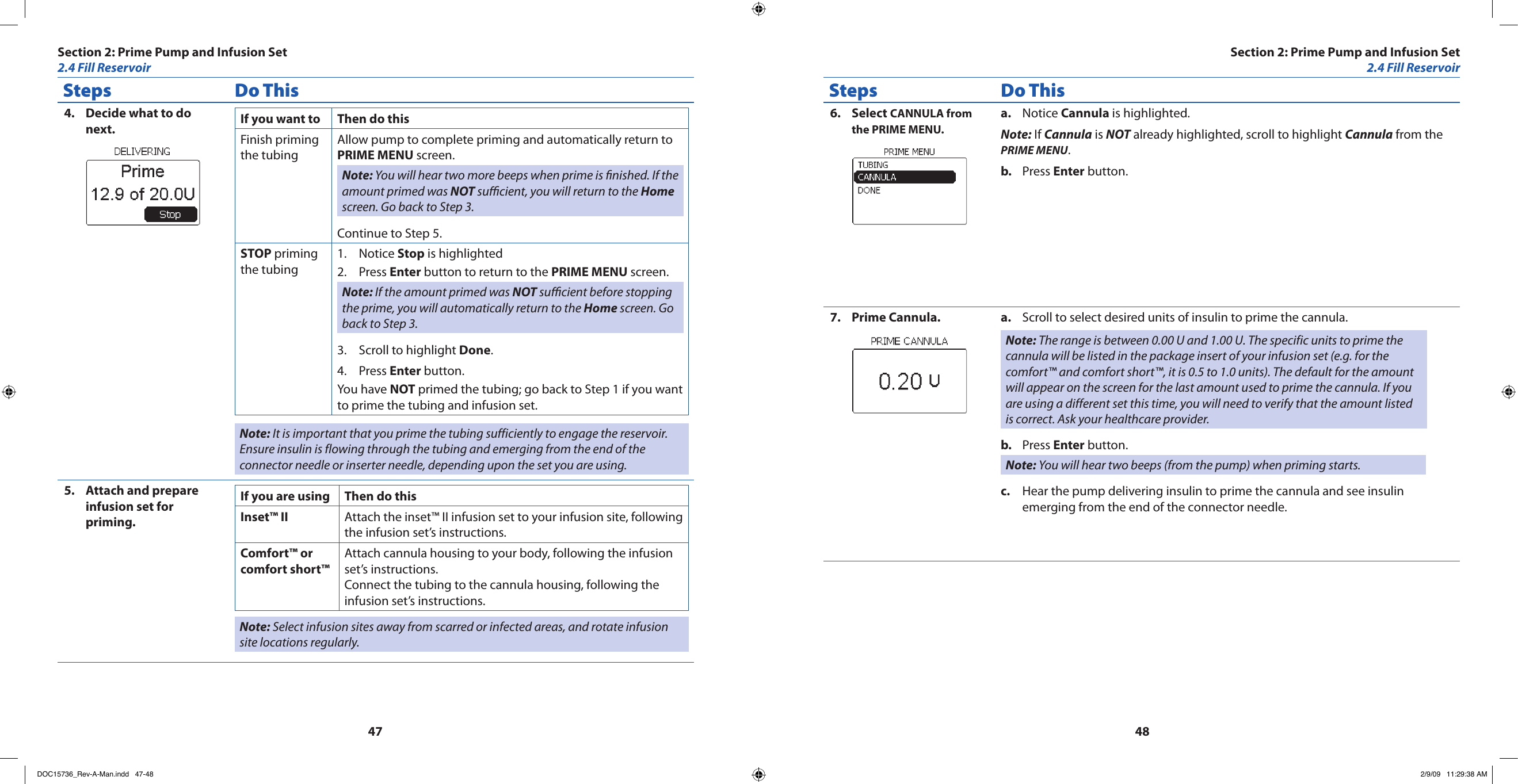 4748Steps Do ThisDecide what to do 4. next. If you want to Then do thisFinish priming the tubingAllow pump to complete priming and automatically return to PRIME MENU screen.Note: You will hear two more beeps when prime is nished. If the amount primed was NOT sucient, you will return to the Home screen. Go back to Step 3.Continue to Step 5.STOP priming the tubingNotice 1.  Stop is highlightedPress 2.  Enter button to return to the PRIME MENU screen.Note: If the amount primed was NOT sucient before stopping the prime, you will automatically return to the Home screen. Go back to Step 3.Scroll to highlight 3.  Done.Press 4.  Enter button.You have NOT primed the tubing; go back to Step 1 if you want to prime the tubing and infusion set.Note: It is important that you prime the tubing sufficiently to engage the reservoir. Ensure insulin is flowing through the tubing and emerging from the end of the connector needle or inserter needle, depending upon the set you are using.Attach and prepare 5. infusion set for priming.If you are using Then do thisInset™ II Attach the inset™ II infusion set to your infusion site, following the infusion set’s instructions.Comfort™ or comfort short™Attach cannula housing to your body, following the infusion set’s instructions.Connect the tubing to the cannula housing, following the infusion set’s instructions.Note: Select infusion sites away from scarred or infected areas, and rotate infusion site locations regularly.Steps Do ThisSelect 6.  CANNULA from the PRIME MENU.Notice a.  Cannula is highlighted.Note: If Cannula is NOT already highlighted, scroll to highlight Cannula from the PRIME MENU.Press b.  Enter button.Prime Cannula.7.  Scroll to select desired units of insulin to prime the cannula.a. Note: The range is between 0.00 U and 1.00 U. The specific units to prime the cannula will be listed in the package insert of your infusion set (e.g. for the comfort™ and comfort short™, it is 0.5 to 1.0 units). The default for the amount will appear on the screen for the last amount used to prime the cannula. If you are using a different set this time, you will need to verify that the amount listed is correct. Ask your healthcare provider.Press b.  Enter button.Note: You will hear two beeps (from the pump) when priming starts.Hear the pump delivering insulin to prime the cannula and see insulin c. emerging from the end of the connector needle.Section 2: Prime Pump and Infusion Set2.4 Fill ReservoirSection 2: Prime Pump and Infusion Set2.4 Fill ReservoirDOC15736_Rev-A-Man.indd   47-48 2/9/09   11:29:38 AM
