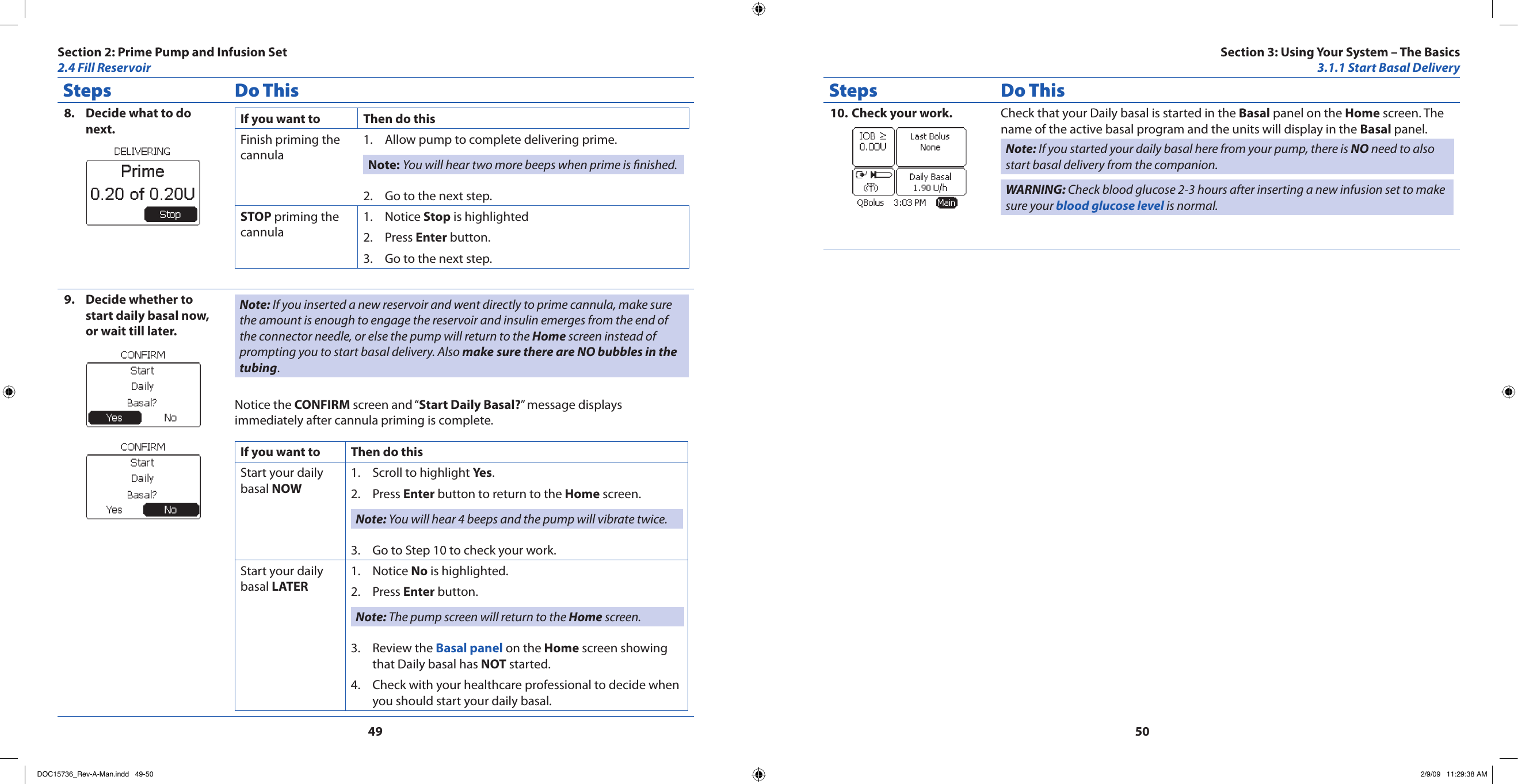 4950Steps Do ThisDecide what to do 8. next. If you want to Then do thisFinish priming the cannulaAllow pump to complete delivering prime.1. Note: You will hear two more beeps when prime is nished.Go to the next step.2. STOP priming the cannulaNotice 1.  Stop is highlightedPress 2.  Enter button.Go to the next step.3. Decide whether to 9. start daily basal now, or wait till later.Note: If you inserted a new reservoir and went directly to prime cannula, make sure the amount is enough to engage the reservoir and insulin emerges from the end of the connector needle, or else the pump will return to the Home screen instead of prompting you to start basal delivery. Also make sure there are NO bubbles in the tubing.Notice the CONFIRM screen and “Start Daily Basal?” message displays immediately after cannula priming is complete.If you want to Then do thisStart your daily basal NOWScroll to highlight 1.  Yes.Press 2.  Enter button to return to the Home screen.Note: You will hear 4 beeps and the pump will vibrate twice.Go to Step 10 to check your work.3. Start your daily basal LATERNotice 1.  No is highlighted.Press 2.  Enter button.Note: The pump screen will return to the Home screen.Review the 3.  Basal panel on the Home screen showing that Daily basal has NOT started.Check with your healthcare professional to decide when 4. you should start your daily basal.Steps Do ThisCheck your work.10.  Check that your Daily basal is started in the Basal panel on the Home screen. The name of the active basal program and the units will display in the Basal panel.Note: If you started your daily basal here from your pump, there is NO need to also start basal delivery from the companion.WARNING: Check blood glucose 2-3 hours after inserting a new infusion set to make sure your blood glucose level is normal.Section 2: Prime Pump and Infusion Set2.4 Fill ReservoirSection 3: Using Your System – The Basics3.1.1 Start Basal DeliveryDOC15736_Rev-A-Man.indd   49-50 2/9/09   11:29:38 AM