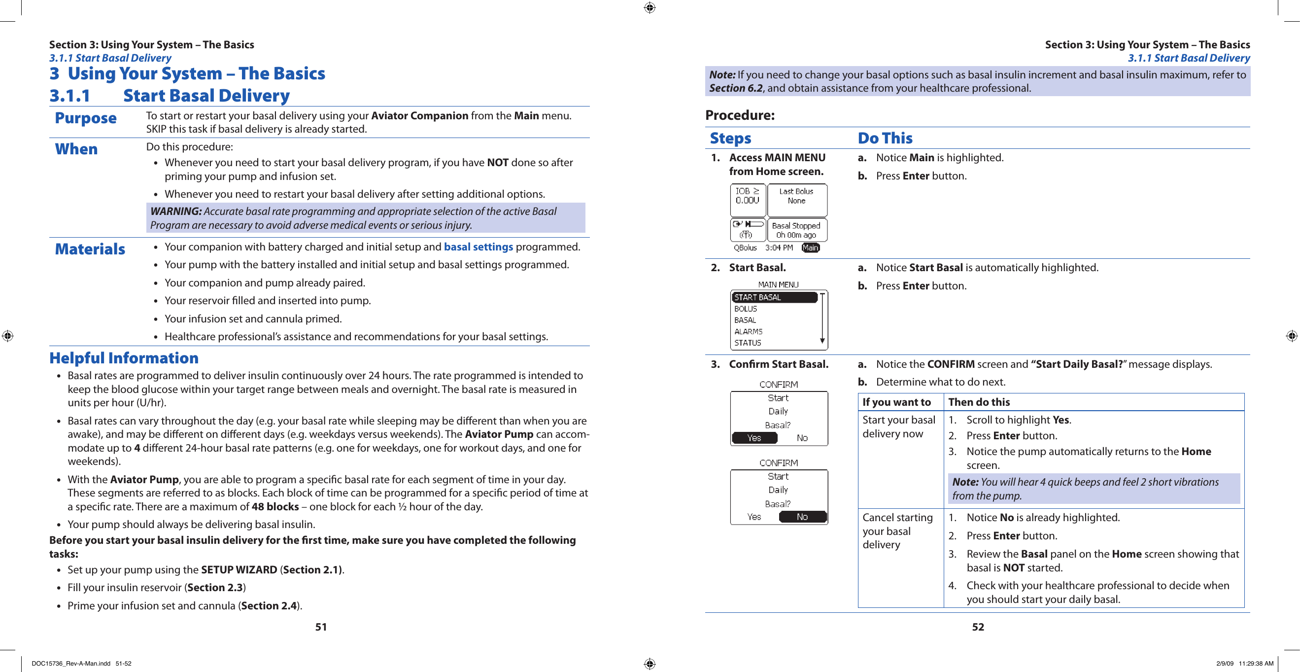 51523  Using Your System – The Basics3.1.1  Start Basal DeliveryPurpose To start or restart your basal delivery using your Aviator Companion from the Main menu. SKIP this task if basal delivery is already started.When Do this procedure:Whenever you need to start your basal delivery program, if you have • NOT done so after priming your pump and infusion set.Whenever you need to restart your basal delivery after setting additional options.•WARNING: Accurate basal rate programming and appropriate selection of the active Basal Program are necessary to avoid adverse medical events or serious injury.Materials Your companion with battery charged and initial setup and • basal settings programmed.Your pump with the battery installed and initial setup and basal settings programmed.•Your companion and pump already paired.•Your reservoir lled and inserted into pump.•Your infusion set and cannula primed.•Healthcare professional’s assistance and recommendations for your basal settings.•Helpful InformationBasal rates are programmed to deliver insulin continuously over 24 hours. The rate programmed is intended to •keep the blood glucose within your target range between meals and overnight. The basal rate is measured in units per hour (U/hr).Basal rates can vary throughout the day (e.g. your basal rate while sleeping may be dierent than when you are •awake), and may be dierent on dierent days (e.g. weekdays versus weekends). The Aviator Pump can accom-modate up to 4 dierent 24-hour basal rate patterns (e.g. one for weekdays, one for workout days, and one for weekends).With the • Aviator Pump, you are able to program a specic basal rate for each segment of time in your day. These segments are referred to as blocks. Each block of time can be programmed for a specic period of time at a specic rate. There are a maximum of 48 blocks – one block for each ½ hour of the day.Your pump should always be delivering basal insulin.•Before you start your basal insulin delivery for the rst time, make sure you have completed the following tasks:Set up your pump using the • SETUP WIZARD (Section 2.1).Fill your insulin reservoir (• Section 2.3)Prime your infusion set and cannula (• Section 2.4).Note: If you need to change your basal options such as basal insulin increment and basal insulin maximum, refer to Section 6.2, and obtain assistance from your healthcare professional.Procedure:Steps Do ThisAccess MAIN MENU 1. from Home screen.Notice a.  Main is highlighted.Press b.  Enter button.Start Basal.2.  Notice a.  Start Basal is automatically highlighted.Press b.  Enter button.Conrm Start Basal.3.  Notice the a.  CONFIRM screen and “Start Daily Basal?” message displays.Determine what to do next.b. If you want to Then do thisStart your basal delivery nowScroll to highlight 1.  Yes.Press 2.  Enter button.Notice the pump automatically returns to the 3.  Home screen.Note: You will hear 4 quick beeps and feel 2 short vibrations from the pump.Cancel starting your basal deliveryNotice 1.  No is already highlighted.Press 2.  Enter button.Review the 3.  Basal panel on the Home screen showing that basal is NOT started.Check with your healthcare professional to decide when 4. you should start your daily basal.Section 3: Using Your System – The Basics3.1.1 Start Basal DeliverySection 3: Using Your System – The Basics3.1.1 Start Basal DeliveryDOC15736_Rev-A-Man.indd   51-52 2/9/09   11:29:38 AM
