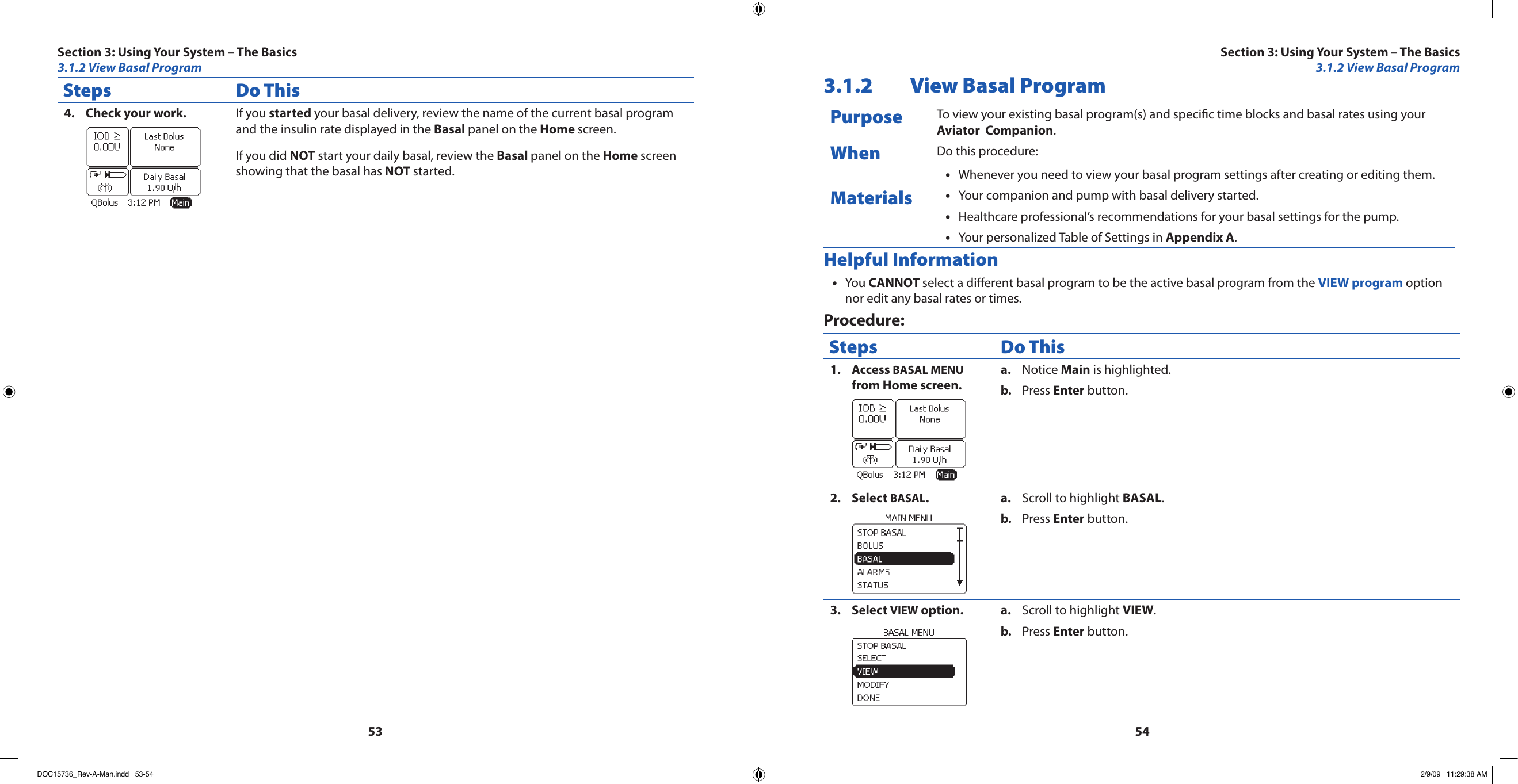5354Steps Do ThisCheck your work.4.  If you started your basal delivery, review the name of the current basal program and the insulin rate displayed in the Basal panel on the Home screen.If you did NOT start your daily basal, review the Basal panel on the Home screen showing that the basal has NOT started.3.1.2  View Basal ProgramPurpose To view your existing basal program(s) and specic time blocks and basal rates using your Aviator  Companion.When Do this procedure:Whenever you need to view your basal program settings after creating or editing them.•Materials Your companion and pump with basal delivery started.•Healthcare professional’s recommendations for your basal settings for the pump.•Your personalized Table of Settings in • Appendix A.Helpful InformationYou • CANNOT select a dierent basal program to be the active basal program from the VIEW program option nor edit any basal rates or times.Procedure:Steps Do ThisAccess 1.  BASAL MENU from Home screen.Notice a.  Main is highlighted.Press b.  Enter button.Select 2.  BASAL.Scroll to highlight a.  BASAL.Press b.  Enter button.Select 3.  VIEW option. Scroll to highlight a.  VIEW.Press b.  Enter button.Section 3: Using Your System – The Basics3.1.2 View Basal ProgramSection 3: Using Your System – The Basics3.1.2 View Basal ProgramDOC15736_Rev-A-Man.indd   53-54 2/9/09   11:29:38 AM