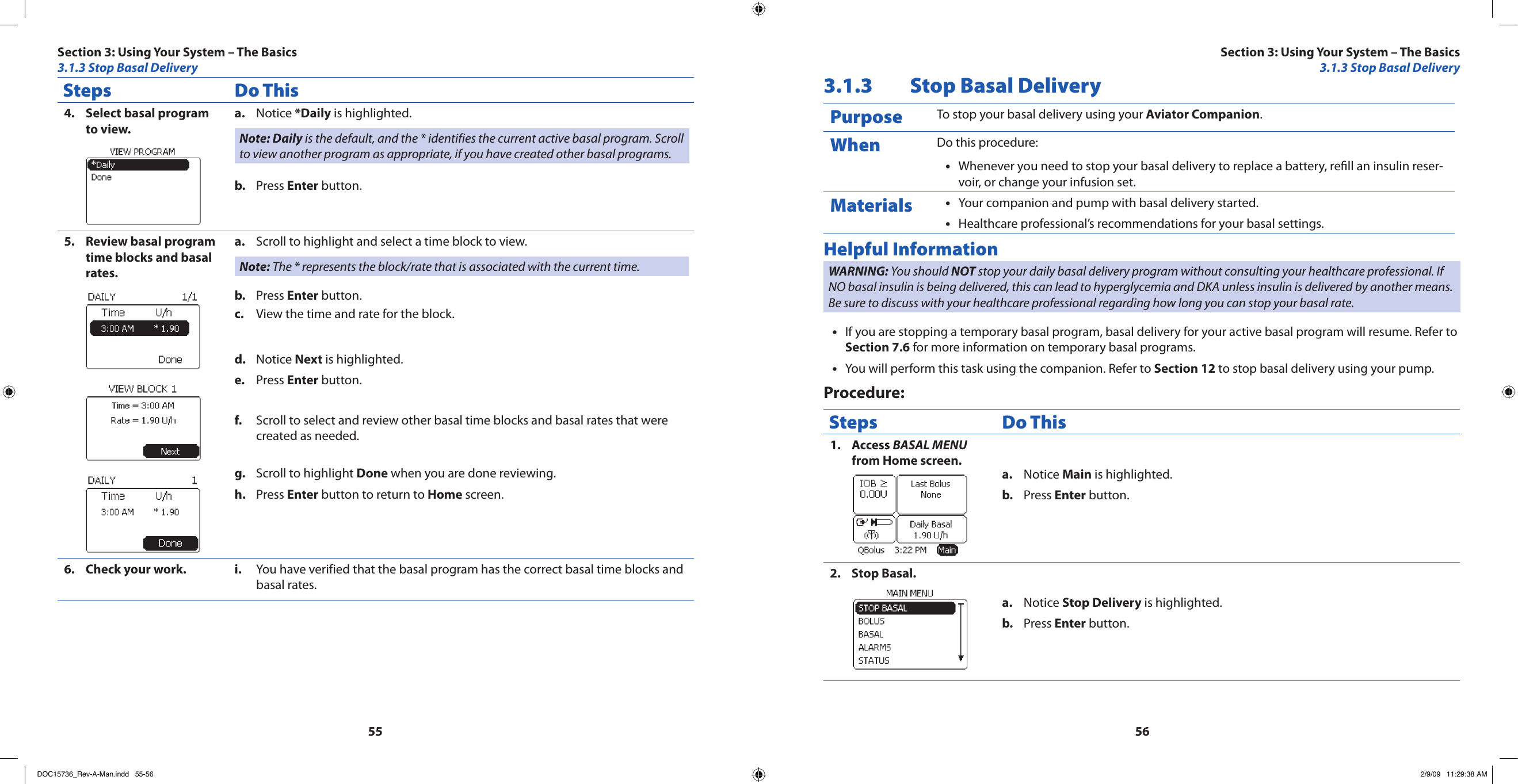 5556Steps Do ThisSelect basal program 4. to view.Notice a.  *Daily is highlighted.Note: Daily is the default, and the * identifies the current active basal program. Scroll to view another program as appropriate, if you have created other basal programs.Press b.  Enter button.Review basal program 5. time blocks and basal rates.Scroll to highlight and select a time block to view.a. Note: The * represents the block/rate that is associated with the current time.Press b.  Enter button.View the time and rate for the block.c. Notice d.  Next is highlighted.Press e.  Enter button.Scroll to select and review other basal time blocks and basal rates that were f. created as needed.Scroll to highlight g.  Done when you are done reviewing.Press h.  Enter button to return to Home screen.Check your work.6.  You have verified that the basal program has the correct basal time blocks and i. basal rates.3.1.3  Stop Basal DeliveryPurpose To stop your basal delivery using your Aviator Companion.When Do this procedure:Whenever you need to stop your basal delivery to replace a battery, rell an insulin reser-•voir, or change your infusion set.Materials Your companion and pump with basal delivery started.•Healthcare professional’s recommendations for your basal settings.•Helpful InformationWARNING: You should NOT stop your daily basal delivery program without consulting your healthcare professional. If NO basal insulin is being delivered, this can lead to hyperglycemia and DKA unless insulin is delivered by another means. Be sure to discuss with your healthcare professional regarding how long you can stop your basal rate.If you are stopping a temporary basal program, basal delivery for your active basal program will resume. Refer to •Section 7.6 for more information on temporary basal programs.You will perform this task using the companion. Refer to • Section 12 to stop basal delivery using your pump.Procedure:Steps Do ThisAccess 1.  BASAL MENU from Home screen.Notice a.  Main is highlighted.Press b.  Enter button.Stop Basal.2. Notice a.  Stop Delivery is highlighted.Press b.  Enter button.Section 3: Using Your System – The Basics3.1.3 Stop Basal DeliverySection 3: Using Your System – The Basics3.1.3 Stop Basal DeliveryDOC15736_Rev-A-Man.indd   55-56 2/9/09   11:29:38 AM