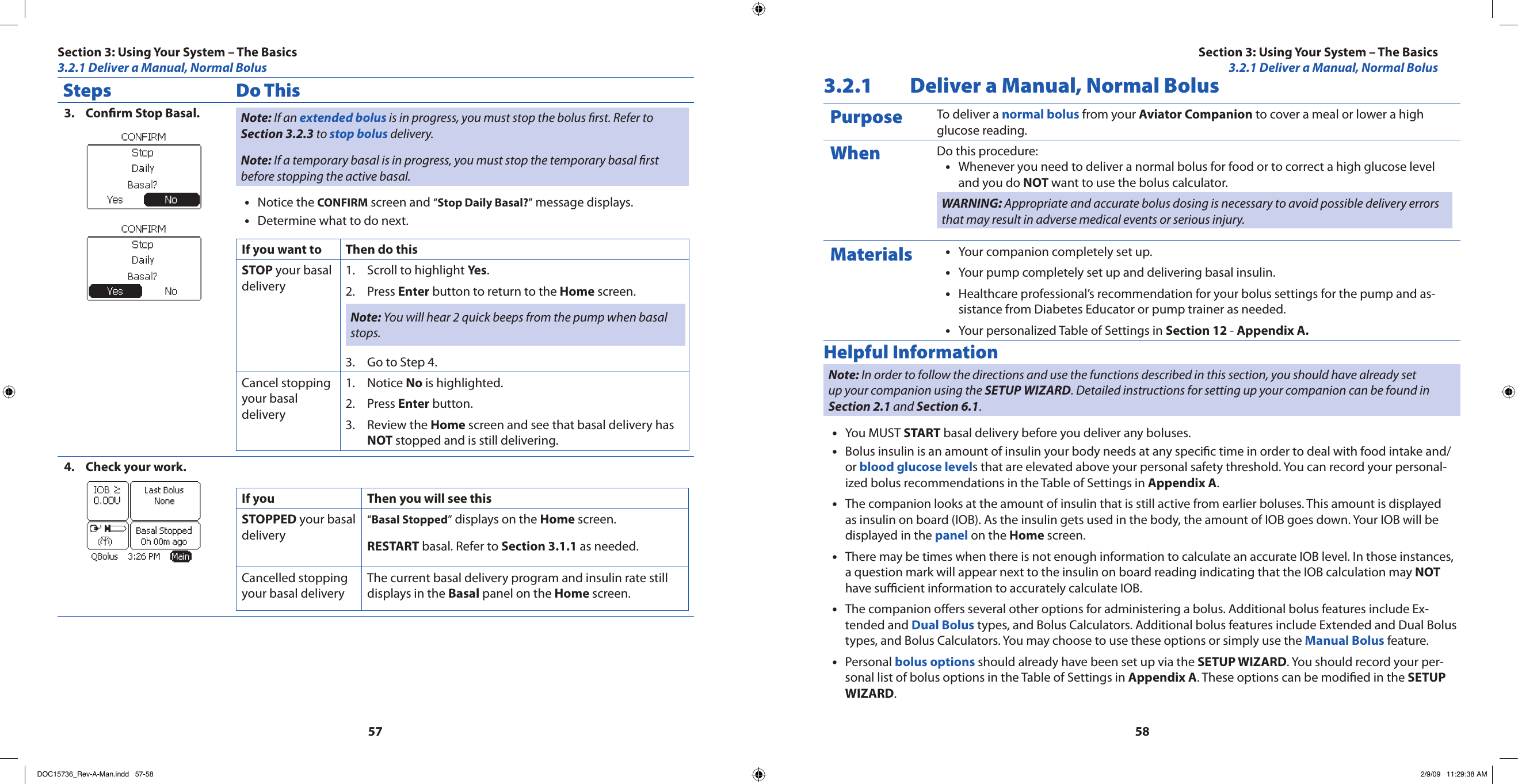 5758Steps Do ThisConrm Stop Basal.3.  Note: If an extended bolus is in progress, you must stop the bolus rst. Refer to Section 3.2.3 to stop bolus delivery.Note: If a temporary basal is in progress, you must stop the temporary basal rst before stopping the active basal.Notice the • CONFIRM screen and “Stop Daily Basal?” message displays.Determine what to do next.•If you want to Then do thisSTOP your basal deliveryScroll to highlight 1.  Yes.Press 2.  Enter button to return to the Home screen.Note: You will hear 2 quick beeps from the pump when basal stops.Go to Step 4.3. Cancel stopping your basal deliveryNotice 1.  No is highlighted.Press 2.  Enter button.Review the 3.  Home screen and see that basal delivery has NOT stopped and is still delivering.Check your work.4. If you Then you will see thisSTOPPED your basal delivery“Basal Stopped” displays on the Home screen.RESTART basal. Refer to Section 3.1.1 as needed.Cancelled stopping your basal deliveryThe current basal delivery program and insulin rate still displays in the Basal panel on the Home screen.3.2.1  Deliver a Manual, Normal BolusPurpose To deliver a normal bolus from your Aviator Companion to cover a meal or lower a high glucose reading.When Do this procedure:Whenever you need to deliver a normal bolus for food or to correct a high glucose level •and you do NOT want to use the bolus calculator.WARNING: Appropriate and accurate bolus dosing is necessary to avoid possible delivery errors that may result in adverse medical events or serious injury.Materials Your companion completely set up.•Your pump completely set up and delivering basal insulin.•Healthcare professional’s recommendation for your bolus settings for the pump and as-•sistance from Diabetes Educator or pump trainer as needed.Your personalized Table of Settings in • Section 12 - Appendix A.Helpful InformationNote: In order to follow the directions and use the functions described in this section, you should have already set up your companion using the SETUP WIZARD. Detailed instructions for setting up your companion can be found in Section 2.1 and Section 6.1.You MUST • START basal delivery before you deliver any boluses.Bolus insulin is an amount of insulin your body needs at any specic time in order to deal with food intake and/•or blood glucose levels that are elevated above your personal safety threshold. You can record your personal-ized bolus recommendations in the Table of Settings in Appendix A.The companion looks at the amount of insulin that is still active from earlier boluses. This amount is displayed •as insulin on board (IOB). As the insulin gets used in the body, the amount of IOB goes down. Your IOB will be displayed in the panel on the Home screen.There may be times when there is not enough information to calculate an accurate IOB level. In those instances, •a question mark will appear next to the insulin on board reading indicating that the IOB calculation may NOT have sucient information to accurately calculate IOB.The companion oers several other options for administering a bolus. Additional bolus features include Ex-•tended and Dual Bolus types, and Bolus Calculators. Additional bolus features include Extended and Dual Bolus types, and Bolus Calculators. You may choose to use these options or simply use the Manual Bolus feature.Personal • bolus options should already have been set up via the SETUP WIZARD. You should record your per-sonal list of bolus options in the Table of Settings in Appendix A. These options can be modied in the SETUP WIZARD.Section 3: Using Your System – The Basics3.2.1 Deliver a Manual, Normal BolusSection 3: Using Your System – The Basics3.2.1 Deliver a Manual, Normal BolusDOC15736_Rev-A-Man.indd   57-58 2/9/09   11:29:38 AM