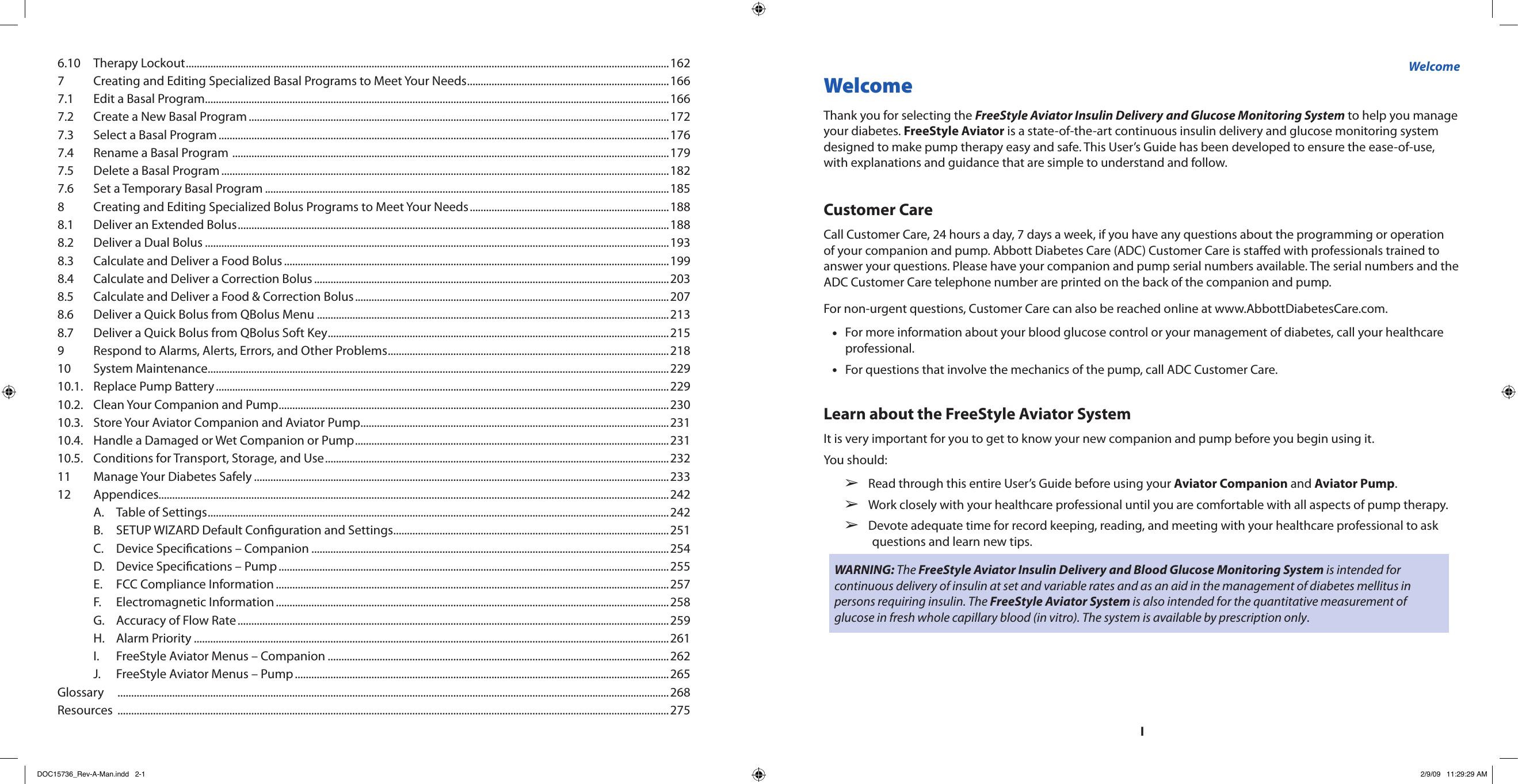 IWelcome Thank you for selecting the FreeStyle Aviator Insulin Delivery and Glucose Monitoring System to help you manage your diabetes. FreeStyle Aviator is a state-of-the-art continuous insulin delivery and glucose monitoring system designed to make pump therapy easy and safe. This User’s Guide has been developed to ensure the ease-of-use, with explanations and guidance that are simple to understand and follow.Customer CareCall Customer Care, 24 hours a day, 7 days a week, if you have any questions about the programming or operation of your companion and pump. Abbott Diabetes Care (ADC) Customer Care is staed with professionals trained to answer your questions. Please have your companion and pump serial numbers available. The serial numbers and the ADC Customer Care telephone number are printed on the back of the companion and pump.For non-urgent questions, Customer Care can also be reached online at www.AbbottDiabetesCare.com.For more information about your blood glucose control or your management of diabetes, call your healthcare •professional.For questions that involve the mechanics of the pump, call ADC Customer Care.•Learn about the FreeStyle Aviator SystemIt is very important for you to get to know your new companion and pump before you begin using it.You should:Read through this entire User’s Guide before using your   ➢Aviator Companion and Aviator Pump.Work closely with your healthcare professional until you are comfortable with all aspects of pump therapy.  ➢Devote adequate time for record keeping, reading, and meeting with your healthcare professional to ask   ➢questions and learn new tips.WARNING: The FreeStyle Aviator Insulin Delivery and Blood Glucose Monitoring System is intended for continuous delivery of insulin at set and variable rates and as an aid in the management of diabetes mellitus in persons requiring insulin. The FreeStyle Aviator System is also intended for the quantitative measurement of glucose in fresh whole capillary blood (in vitro). The system is available by prescription only.Welcome6.10  Therapy Lockout .................................................................................................................................................................................1627  Creating and Editing Specialized Basal Programs to Meet Your Needs ..........................................................................1667.1  Edit a Basal Program ..........................................................................................................................................................................1667.2  Create a New Basal Program ..........................................................................................................................................................1727.3  Select a Basal Program .....................................................................................................................................................................1767.4  Rename a Basal Program  ................................................................................................................................................................1797.5  Delete a Basal Program ....................................................................................................................................................................1827.6  Set a Temporary Basal Program ....................................................................................................................................................1858  Creating and Editing Specialized Bolus Programs to Meet Your Needs .........................................................................1888.1  Deliver an Extended Bolus ..............................................................................................................................................................1888.2  Deliver a Dual Bolus ..........................................................................................................................................................................1938.3  Calculate and Deliver a Food Bolus .............................................................................................................................................1998.4  Calculate and Deliver a Correction Bolus ..................................................................................................................................2038.5  Calculate and Deliver a Food &amp; Correction Bolus ...................................................................................................................2078.6  Deliver a Quick Bolus from QBolus Menu .................................................................................................................................2138.7  Deliver a Quick Bolus from QBolus Soft Key .............................................................................................................................2159  Respond to Alarms, Alerts, Errors, and Other Problems .......................................................................................................21810  System Maintenance .........................................................................................................................................................................22910.1.  Replace Pump Battery ......................................................................................................................................................................22910.2.  Clean Your Companion and Pump ...............................................................................................................................................23010.3.  Store Your Aviator Companion and Aviator Pump .................................................................................................................23110.4.  Handle a Damaged or Wet Companion or Pump ...................................................................................................................23110.5.  Conditions for Transport, Storage, and Use ..............................................................................................................................23211  Manage Your Diabetes Safely ........................................................................................................................................................23312  Appendices...........................................................................................................................................................................................242  A.  Table of Settings .........................................................................................................................................................................242  B.  SETUP WIZARD Default Conguration and Settings .....................................................................................................251  C.  Device Specications – Companion ...................................................................................................................................254  D.  Device Specications – Pump ...............................................................................................................................................255  E.  FCC Compliance Information ................................................................................................................................................257  F.  Electromagnetic Information ................................................................................................................................................258  G.  Accuracy of Flow Rate ..............................................................................................................................................................259  H.  Alarm Priority ..............................................................................................................................................................................261  I.  FreeStyle Aviator Menus – Companion .............................................................................................................................262  J.  FreeStyle Aviator Menus – Pump .........................................................................................................................................265Glossary   ..........................................................................................................................................................................................................268Resources  ..........................................................................................................................................................................................................275DOC15736_Rev-A-Man.indd   2-1 2/9/09   11:29:29 AM