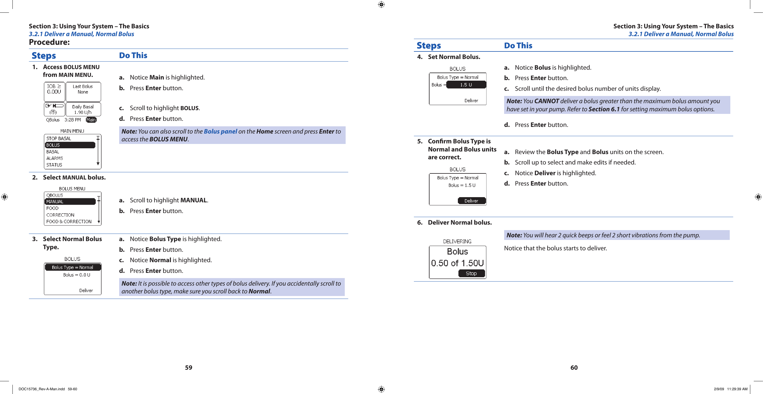 5960Procedure:Steps Do ThisAccess 1.  BOLUS MENU from MAIN MENU.Notice a.  Main is highlighted.Press b.  Enter button.Scroll to highlight c.  BOLUS.Press d.  Enter button.Note: You can also scroll to the Bolus panel on the Home screen and press Enter to access the BOLUS MENU.Select 2.  MANUAL bolus.Scroll to highlight a.  MANUAL.Press b.  Enter button.Select Normal Bolus 3. Type.Notice a.  Bolus Type is highlighted.Press b.  Enter button.Notice c.  Normal is highlighted.Press d.  Enter button.Note: It is possible to access other types of bolus delivery. If you accidentally scroll to another bolus type, make sure you scroll back to Normal.Steps Do ThisSet Normal Bolus.4. Notice a.  Bolus is highlighted.Press b.  Enter button.Scroll until the desired bolus number of units display.c. Note: You CANNOT deliver a bolus greater than the maximum bolus amount you have set in your pump. Refer to Section 6.1 for setting maximum bolus options.Press d.  Enter button.Conrm Bolus Type is 5. Normal and Bolus units are correct. Review the a.  Bolus Type and Bolus units on the screen.Scroll up to select and make edits if needed.b. Notice c.  Deliver is highlighted.Press d.  Enter button.Deliver Normal bolus.6. Note: You will hear 2 quick beeps or feel 2 short vibrations from the pump.Notice that the bolus starts to deliver.Section 3: Using Your System – The Basics3.2.1 Deliver a Manual, Normal BolusSection 3: Using Your System – The Basics3.2.1 Deliver a Manual, Normal BolusDOC15736_Rev-A-Man.indd   59-60 2/9/09   11:29:39 AM