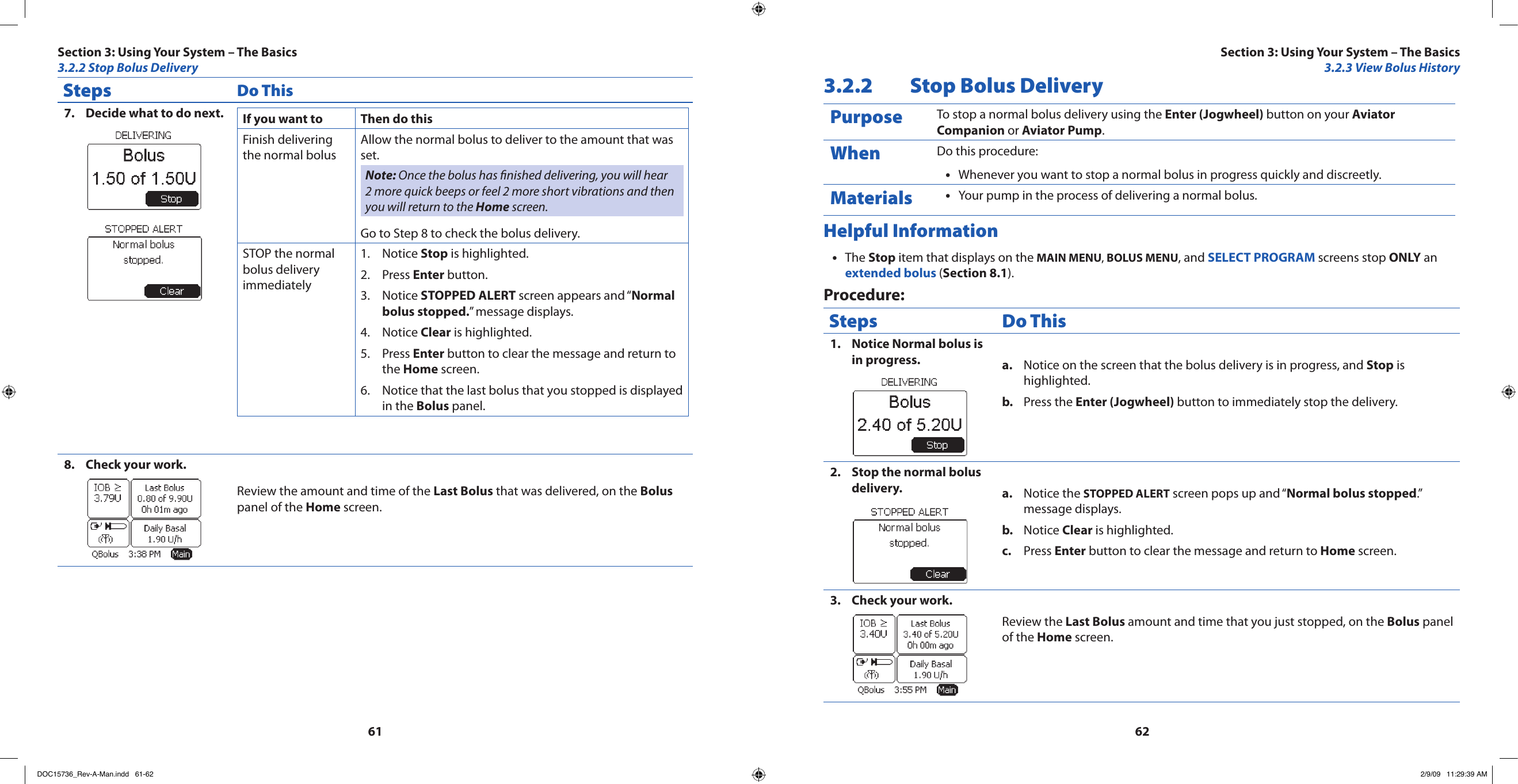 6162Steps Do ThisDecide what to do next.7.  If you want to  Then do thisFinish delivering the normal bolusAllow the normal bolus to deliver to the amount that was set.Note: Once the bolus has nished delivering, you will hear 2 more quick beeps or feel 2 more short vibrations and then you will return to the Home screen.Go to Step 8 to check the bolus delivery.STOP the normal bolus delivery immediatelyNotice 1.  Stop is highlighted.Press 2.  Enter button.Notice 3.  STOPPED ALERT screen appears and “Normal bolus stopped.” message displays.Notice 4.  Clear is highlighted.Press 5.  Enter button to clear the message and return to the Home screen.Notice that the last bolus that you stopped is displayed 6. in the Bolus panel.Check your work.8. Review the amount and time of the Last Bolus that was delivered, on the Bolus panel of the Home screen.3.2.2  Stop Bolus DeliveryPurpose To stop a normal bolus delivery using the Enter (Jogwheel) button on your Aviator Companion or Aviator Pump.When Do this procedure:Whenever you want to stop a normal bolus in progress quickly and discreetly.•Materials Your pump in the process of delivering a normal bolus.•Helpful InformationThe • Stop item that displays on the MAIN MENU, BOLUS MENU, and SELECT PROGRAM screens stop ONLY an extended bolus (Section 8.1).Procedure:Steps Do ThisNotice Normal bolus is 1. in progress. Notice on the screen that the bolus delivery is in progress, and a.  Stop is highlighted.Press the b.  Enter (Jogwheel) button to immediately stop the delivery.Stop the normal bolus 2. delivery. Notice the a.  STOPPED ALERT screen pops up and “Normal bolus stopped.” message displays.Notice b.  Clear is highlighted.Press c.  Enter button to clear the message and return to Home screen.Check your work.3. Review the Last Bolus amount and time that you just stopped, on the Bolus panel of the Home screen.Section 3: Using Your System – The Basics3.2.2 Stop Bolus DeliverySection 3: Using Your System – The Basics3.2.3 View Bolus HistoryDOC15736_Rev-A-Man.indd   61-62 2/9/09   11:29:39 AM