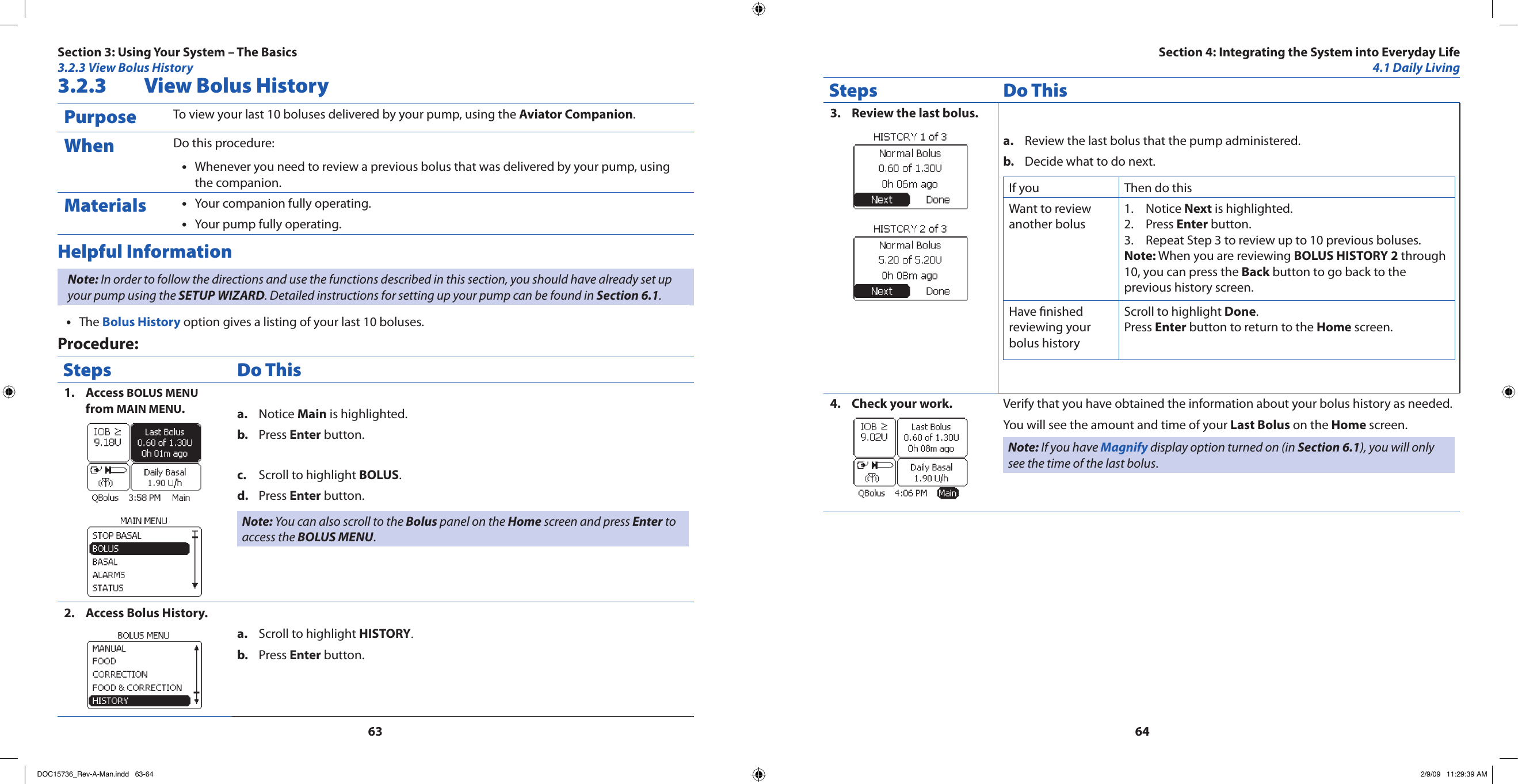 63643.2.3  View Bolus HistoryPurpose To view your last 10 boluses delivered by your pump, using the Aviator Companion. When Do this procedure:Whenever you need to review a previous bolus that was delivered by your pump, using •the companion.Materials Your companion fully operating.•Your pump fully operating.•Helpful InformationNote: In order to follow the directions and use the functions described in this section, you should have already set up your pump using the SETUP WIZARD. Detailed instructions for setting up your pump can be found in Section 6.1.The • Bolus History option gives a listing of your last 10 boluses.Procedure:Steps Do ThisAccess 1.  BOLUS MENU from MAIN MENU.Notice a.  Main is highlighted.Press b.  Enter button.Scroll to highlight c.  BOLUS.Press d.  Enter button.Note: You can also scroll to the Bolus panel on the Home screen and press Enter to access the BOLUS MENU.Access Bolus History.2. Scroll to highlight a.  HISTORY.Press b.  Enter button.Steps Do ThisReview the last bolus.3. Review the last bolus that the pump administered.a. Decide what to do next.b. If you  Then do thisWant to review another bolus Notice 1.  Next is highlighted.Press 2.  Enter button.Repeat Step 3 to review up to 10 previous boluses.3. Note: When you are reviewing BOLUS HISTORY 2 through 10, you can press the Back button to go back to the previous history screen.Have nished reviewing your bolus historyScroll to highlight Done.Press Enter button to return to the Home screen.Check your work.4.  Verify that you have obtained the information about your bolus history as needed.You will see the amount and time of your Last Bolus on the Home screen.Note: If you have Magnify display option turned on (in Section 6.1), you will only see the time of the last bolus.Section 3: Using Your System – The Basics3.2.3 View Bolus HistorySection 4: Integrating the System into Everyday Life4.1 Daily LivingDOC15736_Rev-A-Man.indd   63-64 2/9/09   11:29:39 AM